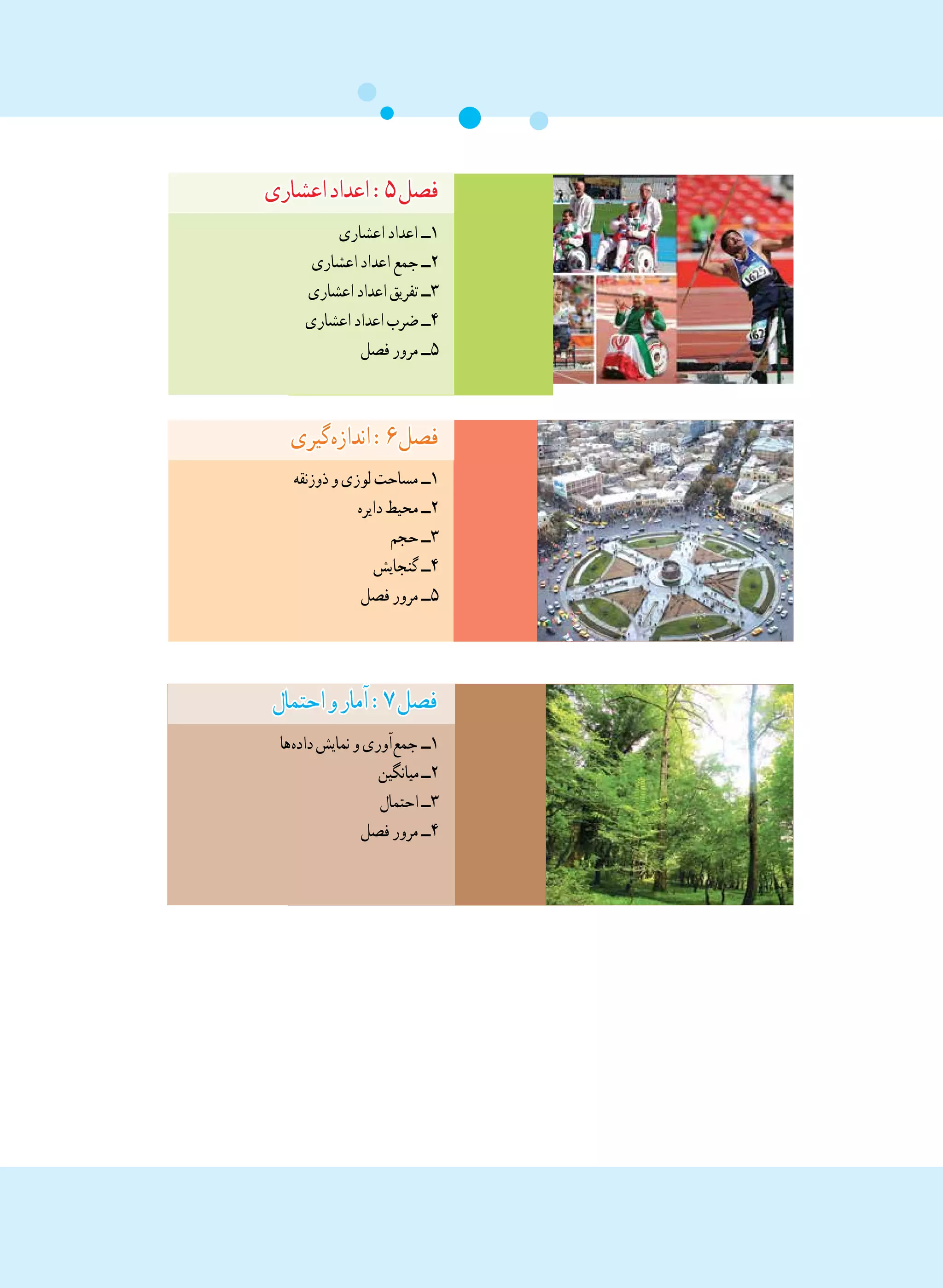 ‫اعشاری‬‫اعداد‬:٥‫فصل‬
‫اعشاری‬‫اعداد‬ ‫١ــ‬
‫اعشاری‬‫اعداد‬‫جمع‬‫٢ــ‬
‫اعشاری‬‫اعداد‬‫تفریق‬‫٣ــ‬
‫اعشاری‬‫اعداد‬‫ضرب‬‫٤ــ‬
‫فصل‬‫مرور‬‫٥ــ‬
‫ گیری‬‫ه‬‫انداز‬:٦‫فصل‬
‫ذوزنقه‬‫و‬‫لوزی‬‫مساحت‬‫١ــ‬
‫دایره‬‫محیط‬‫٢ــ‬
‫حجم‬‫٣ــ‬
‫گنجایش‬‫٤ــ‬
‫فصل‬‫مرور‬‫٥ــ‬
‫احتمال‬‫و‬‫آمار‬:٧‫فصل‬
‫ ها‬‫ه‬‫داد‬‫نمایش‬‫و‬‫ آوری‬‫ع‬‫جم‬ ‫١ــ‬
‫میانگین‬‫٢ــ‬
‫احتمال‬‫٣ــ‬
‫فصل‬‫مرور‬‫٤ــ‬
 