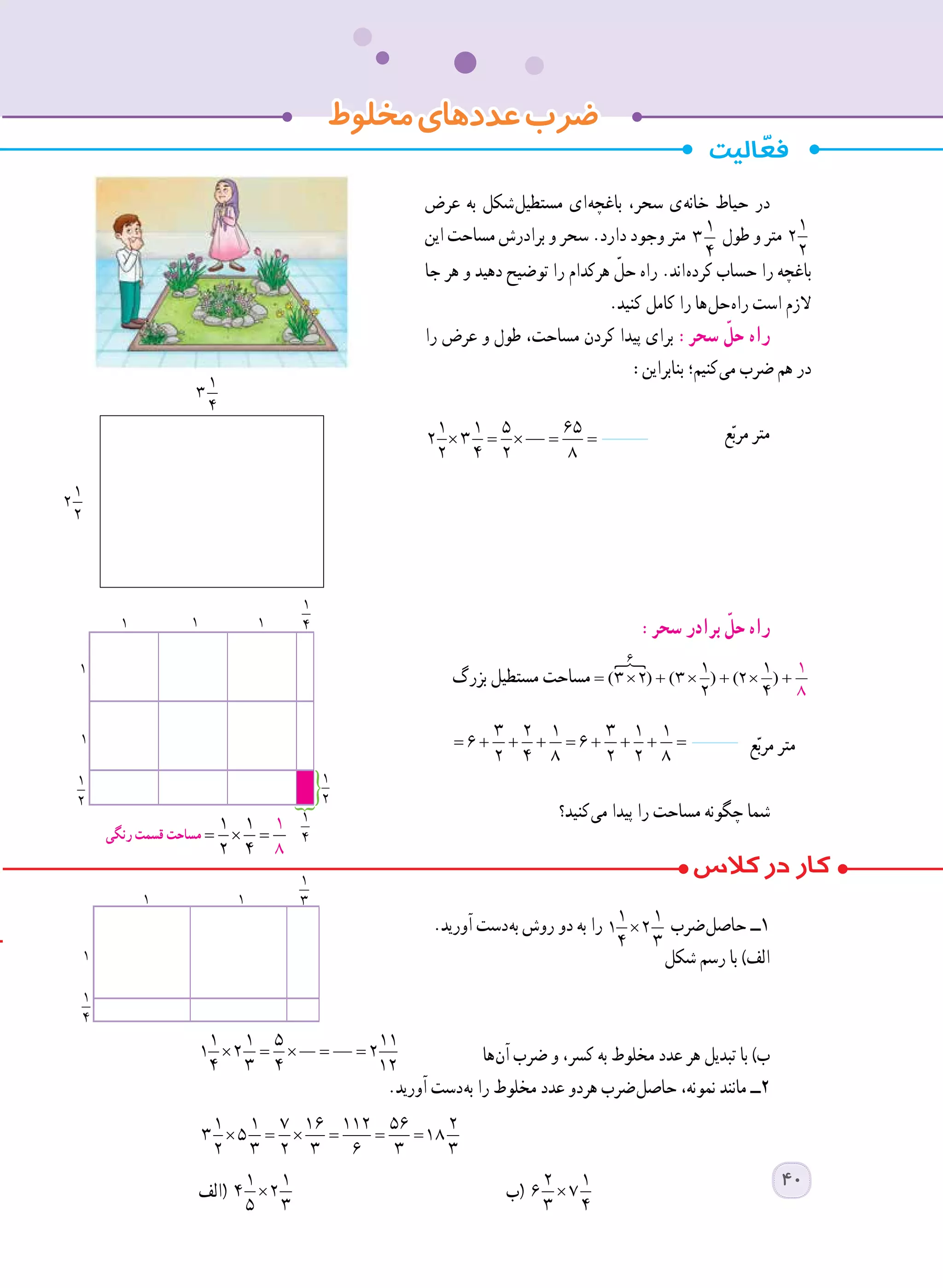 ‫مخلوط‬‫عددهای‬‫ضرب‬
‫عرض‬ ‫به‬ ‫ شکل‬‫ل‬‫مستطی‬ ‫ ای‬‫ه‬‫باغچ‬ ،‫سحر‬ ‫ ی‬‫ه‬‫خان‬ ‫حیاط‬ ‫در‬
‫این‬ ‫مساحت‬ ‫برادرش‬ ‫و‬ ‫سحر‬ .‫دارد‬ ‫وجود‬ ‫متر‬ 1
3
4
‫طول‬ ‫و‬ ‫متر‬ 1
2
2
‫جا‬ ‫هر‬ ‫و‬ ‫دهید‬ ‫توضیح‬ ‫را‬ ‫هرکدام‬ ّ‫حل‬ ‫راه‬ .‫ اند‬‫ه‬‫کرد‬ ‫حساب‬ ‫را‬ ‫باغچه‬
.‫کنید‬ ‫کامل‬ ‫را‬ ‫ ها‬‫ل‬‫ ح‬‫ه‬‫را‬ ‫است‬ ‫الزم‬
‫را‬ ‫عرض‬ ‫و‬ ‫طول‬ ،‫مساحت‬ ‫کردن‬ ‫پیدا‬ ‫برای‬ :‫سحر‬ ّ‫حل‬ ‫راه‬
:‫بنابراین‬ ‫ کنیم؛‬‫ی‬‫م‬ ‫ضرب‬ ‫هم‬ ‫در‬
× = × = =
1 1 5 65
2 3
2 4 2 8
‫ع‬ّ‫ب‬‫مر‬ ‫متر‬
	:‫سحر‬ ‫برادر‬ ّ‫حل‬ ‫راه‬
‫بزرگ‬ ‫مستطیل‬ ‫مساحت‬
	
= + + + = + + + = 
3 2 1 3 1 1
6 6
2 4 8 2 2 8
‫ع‬ّ‫ب‬‫مر‬ ‫متر‬
‫ کنید؟‬‫ی‬‫م‬ ‫پیدا‬ ‫را‬ ‫مساحت‬ ‫چگونه‬ ‫شما‬
.‫آورید‬ ‫ دست‬‫ه‬‫ب‬ ‫روش‬ ‫دو‬ ‫به‬ ‫را‬ ×
1 1
1 2
4 3
‫ ضرب‬‫ل‬‫حاص‬ ‫١ــ‬
‫شکل‬ ‫رسم‬ ‫با‬ )‫الف‬
× = × = =
1 1 5 11
1 2 2
4 3 4 12
	‫ ها‬‫ن‬‫آ‬ ‫ضرب‬ ‫و‬ ،‫کسر‬ ‫به‬ ‫مخلوط‬ ‫عدد‬ ‫هر‬ ‫تبدیل‬ ‫با‬ )‫ب‬
.‫آورید‬ ‫ دست‬‫ه‬‫ب‬ ‫را‬ ‫مخلوط‬ ‫عدد‬ ‫هردو‬ ‫ ضرب‬‫ل‬‫حاص‬ ،‫نمونه‬ ‫مانند‬ ‫٢ــ‬
× = × = = =
1 1 7 16 112 56 2
3 5 18
2 3 2 3 6 3 3 	
‫(الف‬ ×
1 1
4 2
5 3
	‫(ب‬ ×
2 1
6 7
3 4
	
× = × = =
1 1 5 65
2 3
2 4 2 8
× = × = =
1 1 5 65
2 3
2 4 2 8
× = × = =
1 1 5 65
2 3
2 4 2 8
× = × = =
1 1 5 65
2 3
2 4 2 8
×
1 1
4 2
5 3
× = × = =
1 1 5 65
2 3
2 4 2 8
× = × = =
1 1 5 65
2 3
2 4 2 8
= + + + = + + + = 
3 2 1 3 1 1
6 6
2 4 8 2 2 8
× = × = =
1 1 5 65
2 3
2 4 2 8
× = × = =
1 1 5 65
2 3
2 4 2 8
× = × = =
1 1 5 65
2 3
2 4 2 8
× = × = =
1 1 5 65
2 3
2 4 2 8
× = × = =
1 1 5 65
2 3
2 4 2 8
+ = + + + = 
1 3 1 1
6
8 2 2 8
‫رنگی‬ ‫قسمت‬ ‫مساحت‬
1
3
4
1
2
2
40
 