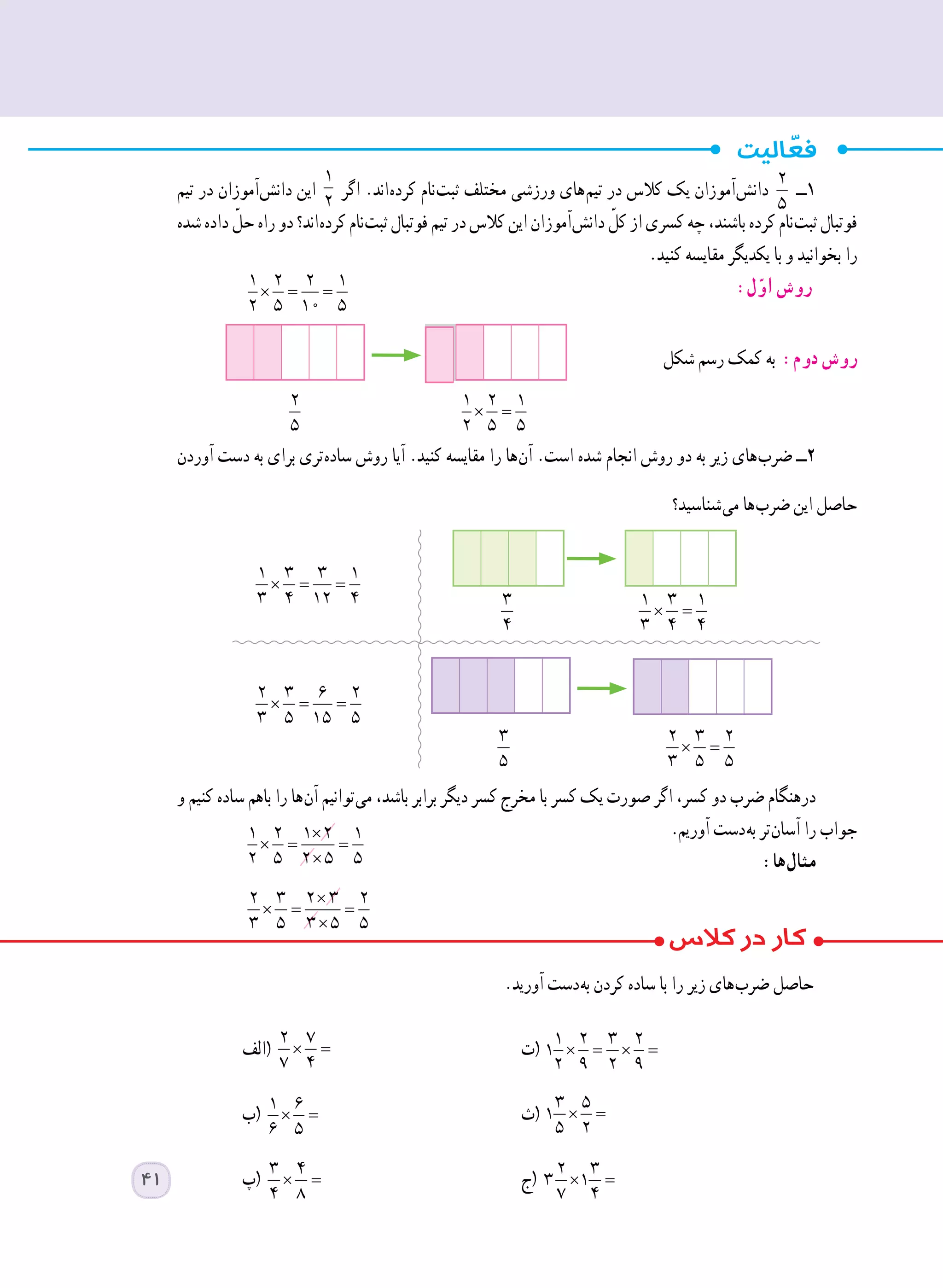 ‫تیم‬ ‫در‬ ‫ آموزان‬‫ش‬‫دان‬ ‫این‬
1
2
‫اگر‬ .‫ اند‬‫ه‬‫کرد‬ ‫ نام‬‫ت‬‫ثب‬ ‫مختلف‬ ‫ورزشی‬ ‫ های‬‫م‬‫تی‬ ‫در‬ ‫کالس‬ ‫یک‬ ‫ آموزان‬‫ش‬‫دان‬
2
5
‫١ــ‬
‫شده‬ ‫داده‬ ّ‫حل‬ ‫راه‬ ‫دو‬ ‫ اند؟‬‫ه‬‫کرد‬ ‫ نام‬‫ت‬‫ثب‬ ‫فوتبال‬ ‫تیم‬ ‫در‬ ‫کالس‬ ‫این‬ ‫ آموزان‬‫ش‬‫دان‬ ّ‫کل‬ ‫از‬ ‫کسری‬ ‫چه‬ ،‫باشند‬ ‫کرده‬ ‫ نام‬‫ت‬‫ثب‬ ‫فوتبال‬
.‫کنید‬ ‫مقایسه‬ ‫یکدیگر‬ ‫با‬ ‫و‬ ‫بخوانید‬ ‫را‬
× = =
1 2 2 1
2 5 10 5
	:‫ل‬ّ‫او‬ ‫روش‬
‫شکل‬ ‫رسم‬ ‫کمک‬ ‫به‬ :‫دوم‬ ‫روش‬
‫آوردن‬ ‫دست‬ ‫به‬ ‫برای‬ ‫ تری‬‫ه‬‫ساد‬ ‫روش‬ ‫آیا‬ .‫کنید‬ ‫مقایسه‬ ‫را‬ ‫ ها‬‫ن‬‫آ‬ .‫است‬ ‫شده‬ ‫انجام‬ ‫روش‬ ‫دو‬ ‫به‬ ‫زیر‬ ‫ های‬‫ب‬‫ضر‬ ‫٢ــ‬
‫ شناسید؟‬‫ی‬‫م‬ ‫ ها‬‫ب‬‫ضر‬ ‫این‬ ‫حاصل‬
	
	
	
	
‫و‬ ‫کنیم‬ ‫ساده‬ ‫باهم‬ ‫را‬ ‫ ها‬‫ن‬‫آ‬ ‫ توانیم‬‫ی‬‫م‬ ،‫باشد‬ ‫برابر‬ ‫دیگر‬ ‫کسر‬ ‫مخرج‬ ‫با‬ ‫کسر‬ ‫یک‬ ‫صورت‬ ‫اگر‬ ،‫کسر‬ ‫دو‬ ‫ضرب‬ ‫درهنگام‬
.‫آوریم‬ ‫ دست‬‫ه‬‫ب‬ ‫ تر‬‫ن‬‫آسا‬ ‫را‬ ‫جواب‬×
× = =
×
1 2 1 2 1
2 5 2 5 5 	:‫ ها‬‫ل‬‫مثا‬
×
× = =
×
2 3 2 3 2
3 5 3 5 5 	
.‫آورید‬ ‫ دست‬‫ه‬‫ب‬ ‫کردن‬ ‫ساده‬ ‫با‬ ‫را‬ ‫زیر‬ ‫ های‬‫ب‬‫ضر‬ ‫حاصل‬
‫(الف‬ × =
2 7
7 4
	‫ت‬( × = × =
1 2 3 2
1
2 9 2 9
	
‫(ب‬ × =
1 6
6 5
	‫ث‬( × =
3 5
1
5 2
	
‫(پ‬ × =
3 4
4 8
	‫ج‬( × =
2 3
3 1
7 4
	
× =
1 2 1
2 5 5
2
5
3
4
× =
1 3 1
3 4 4
3
5
× =
2 3 2
3 5 5
× = =
2 3 6 2
3 5 15 5
× = =
1 3 3 1
3 4 12 4
41
 