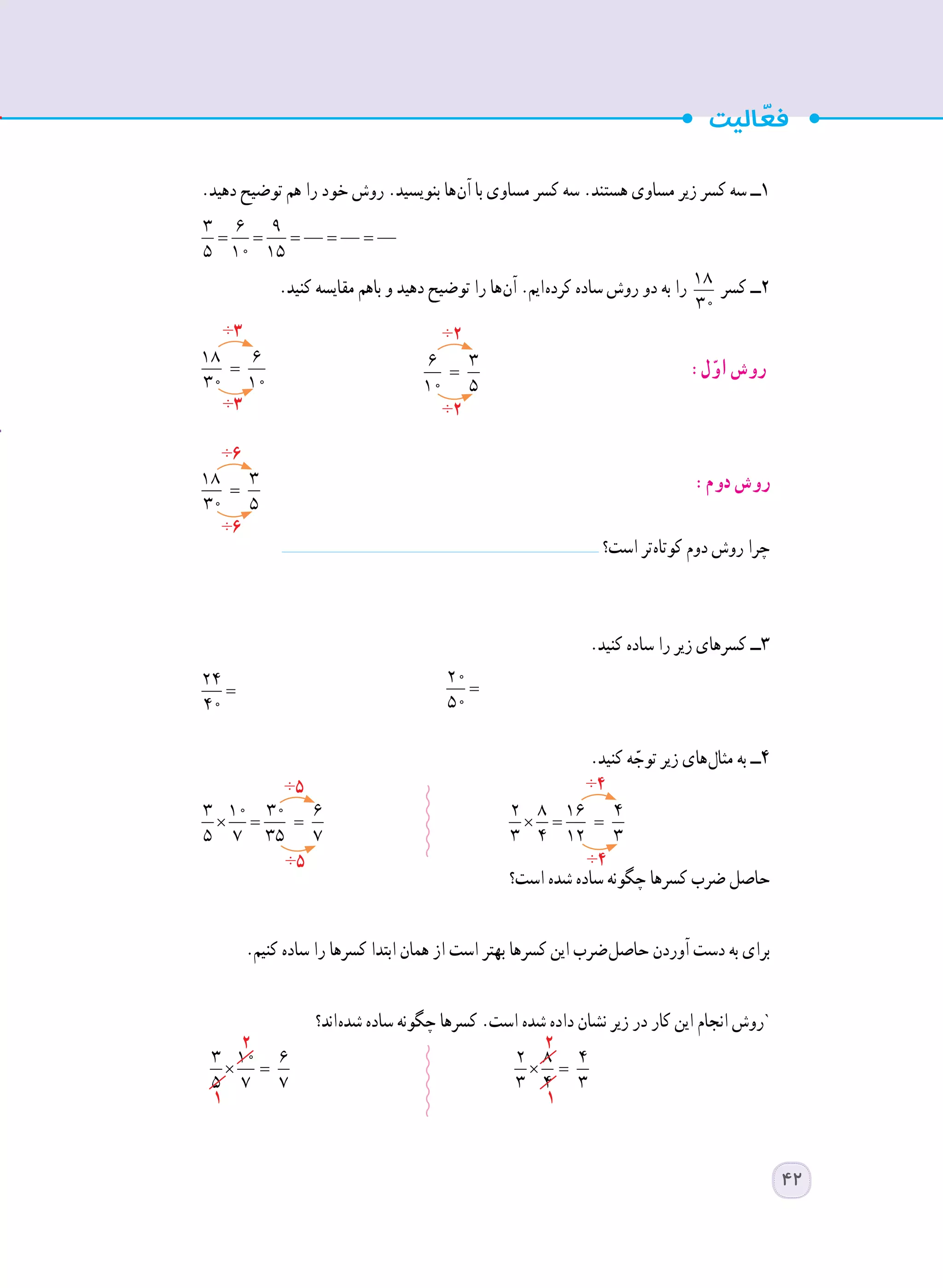 .‫دهید‬ ‫توضیح‬ ‫هم‬ ‫را‬ ‫خود‬ ‫روش‬ .‫بنویسید‬ ‫ ها‬‫ن‬‫آ‬ ‫با‬ ‫مساوی‬ ‫کسر‬ ‫سه‬ .‫هستند‬ ‫مساوی‬ ‫زیر‬ ‫کسر‬ ‫سه‬ ‫١ــ‬
= = = = =
3 6 9
5 10 15 		
.‫کنید‬ ‫مقایسه‬ ‫باهم‬ ‫و‬ ‫دهید‬ ‫توضیح‬ ‫را‬ ‫ ها‬‫ن‬‫آ‬ .‫ ایم‬‫ه‬‫کرد‬ ‫ساده‬ ‫روش‬ ‫دو‬ ‫به‬ ‫را‬ =
18 6
30 10
‫کسر‬ ‫٢ــ‬
=
18 6
30 10
	 =
6 3
10 5
	:‫ل‬ّ‫او‬ ‫روش‬
=
18 3
30 5
		:‫دوم‬ ‫روش‬
‫است؟‬ ‫ تر‬‫ه‬‫کوتا‬ ‫دوم‬ ‫روش‬ ‫چرا‬
.‫کنید‬ ‫ساده‬ ‫را‬ ‫زیر‬ ‫کسرهای‬ ‫٣ــ‬
=
24
40
	 =
20
50
	
.‫کنید‬ ‫ه‬ ّ‫توج‬ ‫زیر‬ ‫ های‬‫ل‬‫مثا‬ ‫به‬ ‫٤ــ‬
× = =
3 10 30 6
5 7 35 7 	
× = =
2 8 16 4
3 4 12 3
‫است؟‬ ‫شده‬ ‫ساده‬ ‫چگونه‬ ‫کسرها‬ ‫ضرب‬ ‫حاصل‬
.‫کنیم‬ ‫ساده‬ ‫را‬ ‫کسرها‬ ‫ابتدا‬ ‫همان‬ ‫از‬ ‫است‬ ‫بهتر‬ ‫کسرها‬ ‫این‬ ‫ ضرب‬‫ل‬‫حاص‬ ‫آوردن‬ ‫دست‬ ‫به‬ ‫برای‬
‫ اند؟‬‫ه‬‫شد‬ ‫ساده‬ ‫چگونه‬ ‫کسرها‬ .‫است‬ ‫شده‬ ‫داده‬ ‫نشان‬ ‫زیر‬ ‫در‬ ‫کار‬ ‫این‬ ‫انجام‬ ‫`روش‬
× =
3 10 6
5 7 7 	
× =
2 8 4
3 4 3
÷3
÷6
÷5 ÷4
÷2
÷3
÷6
÷5 ÷4
÷2
1 1
2 2
42
 