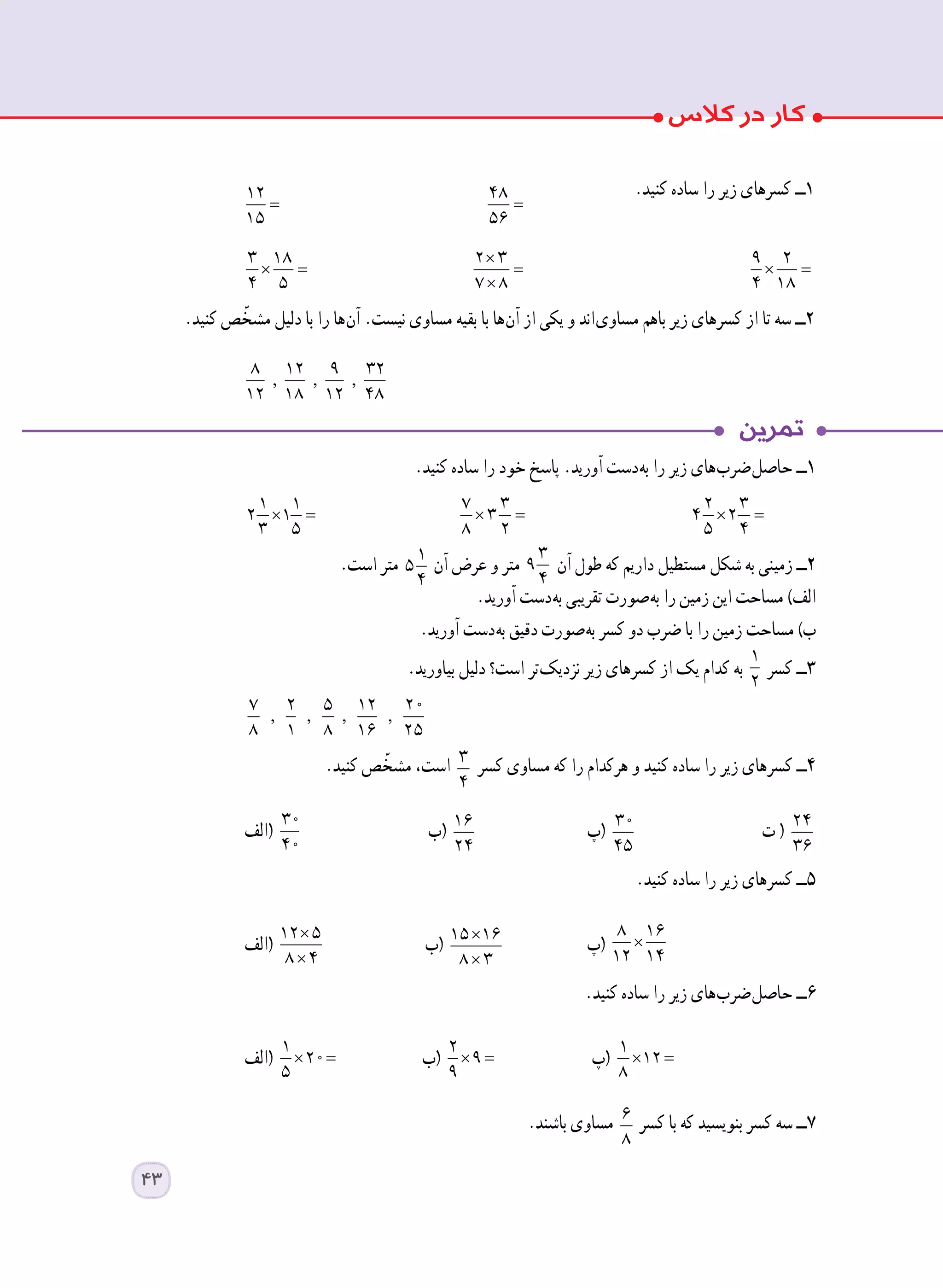 .‫کنید‬ ‫ساده‬ ‫را‬ ‫خود‬ ‫پاسخ‬ .‫آورید‬ ‫ دست‬‫ه‬‫ب‬ ‫را‬ ‫زیر‬ ‫ های‬‫ب‬‫ ضر‬‫ل‬‫حاص‬ ‫١ــ‬
× =
1 1
2 1
3 5 	
× =
7 3
3
8 2 	
× =
2 3
4 2
5 4
.‫است‬ ‫متر‬ 1
5
4
‫آن‬ ‫عرض‬ ‫و‬ ‫متر‬
3
9
4
‫آن‬ ‫طول‬ ‫که‬ ‫داریم‬ ‫مستطیل‬ ‫شکل‬ ‫به‬ ‫زمینی‬ ‫٢ــ‬
.‫آورید‬ ‫ دست‬‫ه‬‫ب‬ ‫تقریبی‬ ‫ صورت‬‫ه‬‫ب‬ ‫را‬ ‫زمین‬ ‫این‬ ‫مساحت‬ )‫الف‬
.‫آورید‬ ‫ دست‬‫ه‬‫ب‬ ‫دقیق‬ ‫ صورت‬‫ه‬‫ب‬ ‫کسر‬ ‫دو‬ ‫ضرب‬ ‫با‬ ‫را‬ ‫زمین‬ ‫مساحت‬ )‫ب‬
.‫بیاورید‬ ‫دلیل‬ ‫است؟‬ ‫ تر‬‫ک‬‫نزدی‬ ‫زیر‬ ‫کسرهای‬ ‫از‬ ‫یک‬ ‫کدام‬ ‫به‬
1
2
‫کسر‬ ‫٣ــ‬
, , , ,
7 2 5 12 20
8 1 8 16 25 		
.‫کنید‬ ‫ص‬ ّ‫مشخ‬ ،‫است‬ 3
4
‫کسر‬ ‫مساوی‬ ‫که‬ ‫را‬ ‫هرکدام‬ ‫و‬ ‫کنید‬ ‫ساده‬ ‫را‬ ‫زیر‬ ‫کسرهای‬ ‫٤ــ‬
‫(الف‬
30
40
	‫(ب‬ 16
24
	‫(پ‬ 30
45
	‫ت‬ ( 24
36
.‫کنید‬ ‫ساده‬ ‫را‬ ‫زیر‬ ‫کسرهای‬ ‫٥ــ‬
‫(الف‬
×
×
12 5
8 4
	‫(ب‬ ×
×
15 16
8 3
	‫(پ‬ ×
8 16
12 14
.‫کنید‬ ‫ساده‬ ‫را‬ ‫زیر‬ ‫ های‬‫ب‬‫ ضر‬‫ل‬‫حاص‬ ‫٦ــ‬
‫(الف‬ × =
1
20
5
	‫(ب‬ × =
2
9
9
	‫(پ‬ × =
1
12
8
.‫باشند‬ ‫مساوی‬ 6
8
‫کسر‬ ‫با‬ ‫که‬ ‫بنویسید‬ ‫کسر‬ ‫سه‬ ‫٧ــ‬
.‫کنید‬ ‫ساده‬ ‫را‬ ‫زیر‬ ‫کسرهای‬ ‫١ــ‬
=
12
15 	
=
48
56 	
× =
3 18
4 5 	
×
=
×
2 3
7 8 	
× =
9 2
4 18
.‫کنید‬ ‫ص‬ ّ‫مشخ‬ ‫دلیل‬ ‫با‬ ‫را‬ ‫ ها‬‫ن‬‫آ‬ .‫نیست‬ ‫مساوی‬ ‫بقیه‬ ‫با‬ ‫ ها‬‫ن‬‫آ‬ ‫از‬ ‫یکی‬ ‫و‬ ‫ اند‬‫ی‬‫مساو‬ ‫باهم‬ ‫زیر‬ ‫کسرهای‬ ‫از‬ ‫تا‬ ‫سه‬ ‫٢ــ‬
, , ,
8 12 9 32
12 18 12 48
		
43
 