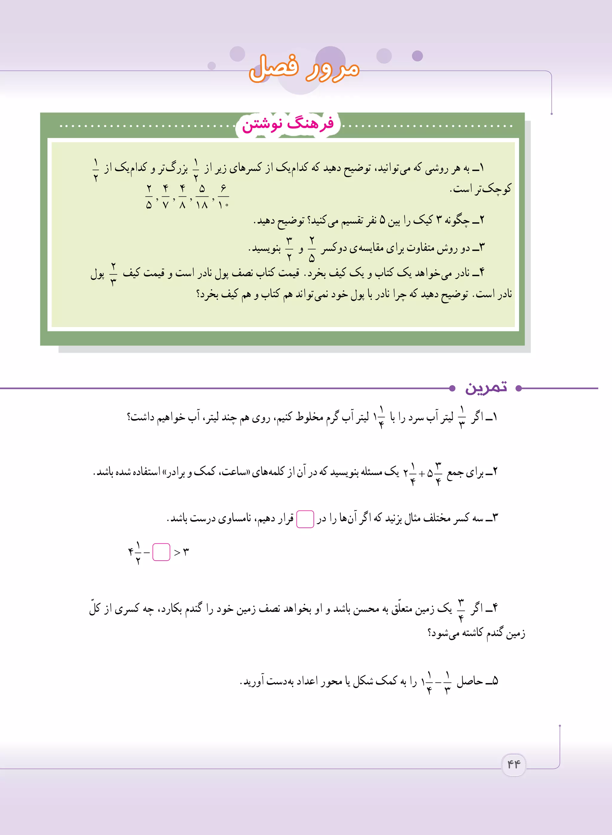 ‫فصل‬ ‫مرور‬
‫نوشتن‬ ‫فرهنگ‬
1
2
‫از‬ ‫ یک‬‫م‬‫کدا‬ ‫و‬ ‫ تر‬‫گ‬‫بزر‬ 1
2
‫از‬ ‫زیر‬ ‫کسرهای‬ ‫از‬ ‫ یک‬‫م‬‫کدا‬ ‫که‬ ‫دهید‬ ‫توضیح‬ ،‫ توانید‬‫ی‬‫م‬ ‫که‬ ‫روشی‬ ‫هر‬ ‫به‬ ‫١ــ‬
.‫است‬ ‫ تر‬‫ک‬‫کوچ‬
.‫دهید‬ ‫توضیح‬ ‫ کنید؟‬‫ی‬‫م‬ ‫تقسیم‬ ‫نفر‬ ٥ ‫بین‬ ‫را‬ ‫کیک‬ ٣ ‫چگونه‬ ‫٢ــ‬
.‫بنویسید‬ 3
2
‫و‬ 2
5
‫دوکسر‬ ‫ ی‬‫ه‬‫مقایس‬ ‫برای‬ ‫متفاوت‬ ‫روش‬ ‫دو‬ ‫٣ــ‬
‫پول‬ 2
3
‫کیف‬ ‫قیمت‬ ‫و‬ ‫است‬ ‫نادر‬ ‫پول‬ ‫نصف‬ ‫کتاب‬ ‫قیمت‬ .‫بخرد‬ ‫کیف‬ ‫یک‬ ‫و‬ ‫کتاب‬ ‫یک‬ ‫ خواهد‬‫ی‬‫م‬ ‫نادر‬ ‫٤ــ‬
‫بخرد؟‬ ‫کیف‬ ‫هم‬ ‫و‬ ‫کتاب‬ ‫هم‬ ‫ تواند‬‫ی‬‫نم‬ ‫خود‬ ‫پول‬ ‫با‬ ‫نادر‬ ‫چرا‬ ‫که‬ ‫دهید‬ ‫توضیح‬ .‫است‬ ‫نادر‬
, , , ,
2 4 4 5 6
5 7 8 18 10
‫داشت؟‬ ‫خواهیم‬ ‫آب‬ ،‫لیتر‬ ‫چند‬ ‫هم‬ ‫روی‬ ،‫کنیم‬ ‫مخلوط‬ ‫گرم‬ ‫آب‬ ‫لیتر‬
1
1
4
‫با‬ ‫را‬ ‫سرد‬ ‫آب‬ ‫لیتر‬
1
3
‫اگر‬ ‫١ــ‬
.‫باشد‬‫شده‬‫استفاده‬»‫برادر‬‫و‬‫کمک‬،‫«ساعت‬‫ های‬‫ه‬‫کلم‬‫از‬‫آن‬‫در‬‫که‬‫بنویسید‬‫مسئله‬‫یک‬ +
1 3
2 5
4 4
‫جمع‬‫برای‬‫٢ــ‬
.‫باشد‬ ‫درست‬ ‫نامساوی‬ ،‫دهیم‬ ‫قرار‬ ‫در‬ ‫را‬ ‫ ها‬‫ن‬‫آ‬ ‫اگر‬ ‫که‬ ‫بزنید‬ ‫مثال‬ ‫مختلف‬ ‫کسر‬ ‫سه‬ ‫٣ــ‬
	
ّ‫کل‬ ‫از‬ ‫کسری‬ ‫چه‬ ،‫بکارد‬ ‫گندم‬ ‫را‬ ‫خود‬ ‫زمین‬ ‫نصف‬ ‫بخواهد‬ ‫او‬ ‫و‬ ‫باشد‬ ‫محسن‬ ‫به‬ ‫ق‬ّ‫ل‬‫متع‬ ‫زمین‬ ‫یک‬ 3
4
‫اگر‬ ‫٤ــ‬
‫ شود؟‬‫ی‬‫م‬ ‫کاشته‬ ‫گندم‬ ‫زمین‬
.‫آورید‬ ‫ دست‬‫ه‬‫ب‬ ‫اعداد‬ ‫محور‬ ‫یا‬ ‫شکل‬ ‫کمک‬ ‫به‬ ‫را‬ −
1 1
1
4 3
‫حاصل‬ ‫٥ــ‬
− >
1
4 3
2
− >
1
4 3
2

44
 