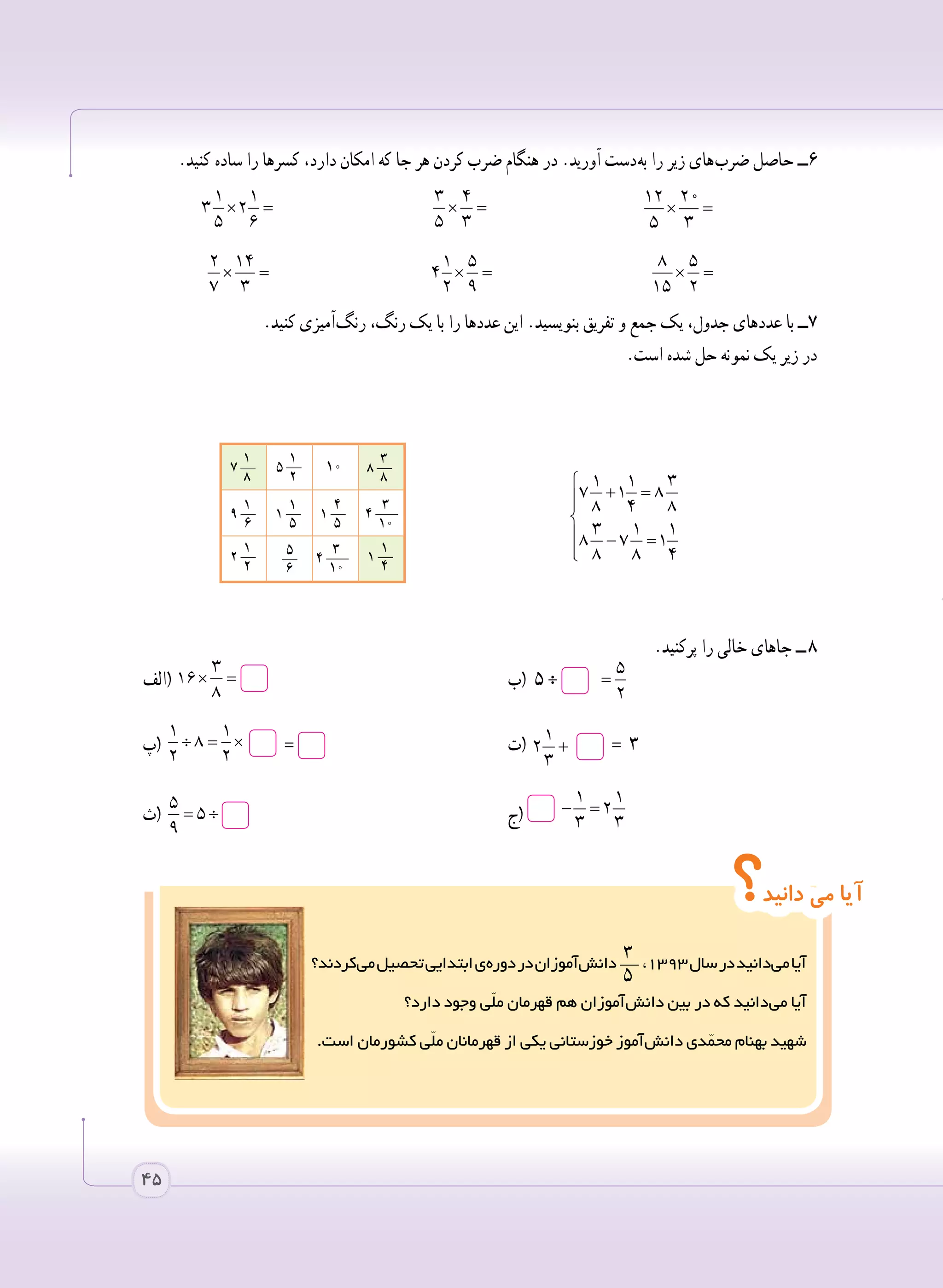 ‫ کردند؟‬‫ی‬‫م‬‫تحصیل‬‫ابتدایی‬‫ ی‬‫ه‬‫دور‬‫در‬‫ آموزان‬‫ش‬‫  دان‬
   ٣__
   5
،١٣٩٣‫سال‬‫در‬‫ دانید‬‫ی‬‫م‬‫آیا‬
‫دارد؟‬ ‫وجود‬ ‫ّی‬‫ل‬‫م‬ ‫قهرمان‬ ‫هم‬ ‫ آموزان‬‫ش‬‫دان‬ ‫بین‬ ‫در‬ ‫که‬ ‫ دانید‬‫ی‬‫م‬ ‫آیا‬
.‫است‬ ‫کشورمان‬ ‫ّی‬‫ل‬‫م‬ ‫قهرمانان‬ ‫از‬ ‫یکی‬ ‫خوزستانی‬ ‫ آموز‬‫ش‬‫دان‬ ‫دی‬ّ‫محم‬ ‫بهنام‬ ‫شهید‬
‫؟‬‫دانید‬ ‫می‬ ‫آیا‬
45
.‫کنید‬ ‫ساده‬ ‫را‬ ‫کسرها‬ ،‫دارد‬ ‫امکان‬ ‫که‬ ‫جا‬ ‫هر‬ ‫کردن‬ ‫ضرب‬ ‫هنگام‬ ‫در‬ .‫آورید‬ ‫ دست‬‫ه‬‫ب‬ ‫را‬ ‫زیر‬ ‫ های‬‫ب‬‫ضر‬ ‫حاصل‬ ‫6ــ‬
× =
1 1
3 2
5 6 	
× =
3 4
5 3 	
12 20
5 3
× =
	
	
× =
2 14
7 3 	
× =
1 5
4
2 9
× =
8 5
15 2 	
.‫کنید‬ ‫ آمیزی‬‫گ‬‫رن‬ ،‫رنگ‬ ‫یک‬ ‫با‬ ‫را‬ ‫عددها‬ ‫این‬ .‫بنویسید‬ ‫تفریق‬ ‫و‬ ‫جمع‬ ‫یک‬ ،‫جدول‬ ‫عددهای‬ ‫با‬ ‫٧ــ‬
.‫است‬ ‫شده‬ ‫حل‬ ‫نمونه‬ ‫یک‬ ‫زیر‬ ‫در‬
		
.‫پرکنید‬ ‫را‬ ‫خالی‬ ‫جاهای‬ ‫  ــ‬٨
‫(الف‬ × =
3
16
8
	‫(ب‬ ٥ ÷÷ =
5
5
2
	
‫(پ‬ ÷ = × =
1 1
8
2 2
= 	‫(ت‬ + =
1
2 3
3
= ٣ 	
‫(ث‬ = ÷
5
5
9
	‫ج‬( − =
1 1
2
3 3 	

+ =

 − =

1 1 3
7 1 8
8 4 8
3 1 1
8 7 1
8 8 4
     1
7 __
      8
     1
5 __
      2
     
10     
     3
8 __
      8
     1
9 __
      6
     1
1 __
      5
     4
1 __
      5
     3
4 ___
      10
     1
2 __
      2
     5__
    6
     3
4 ___
      10
     1
1 __
      4
 