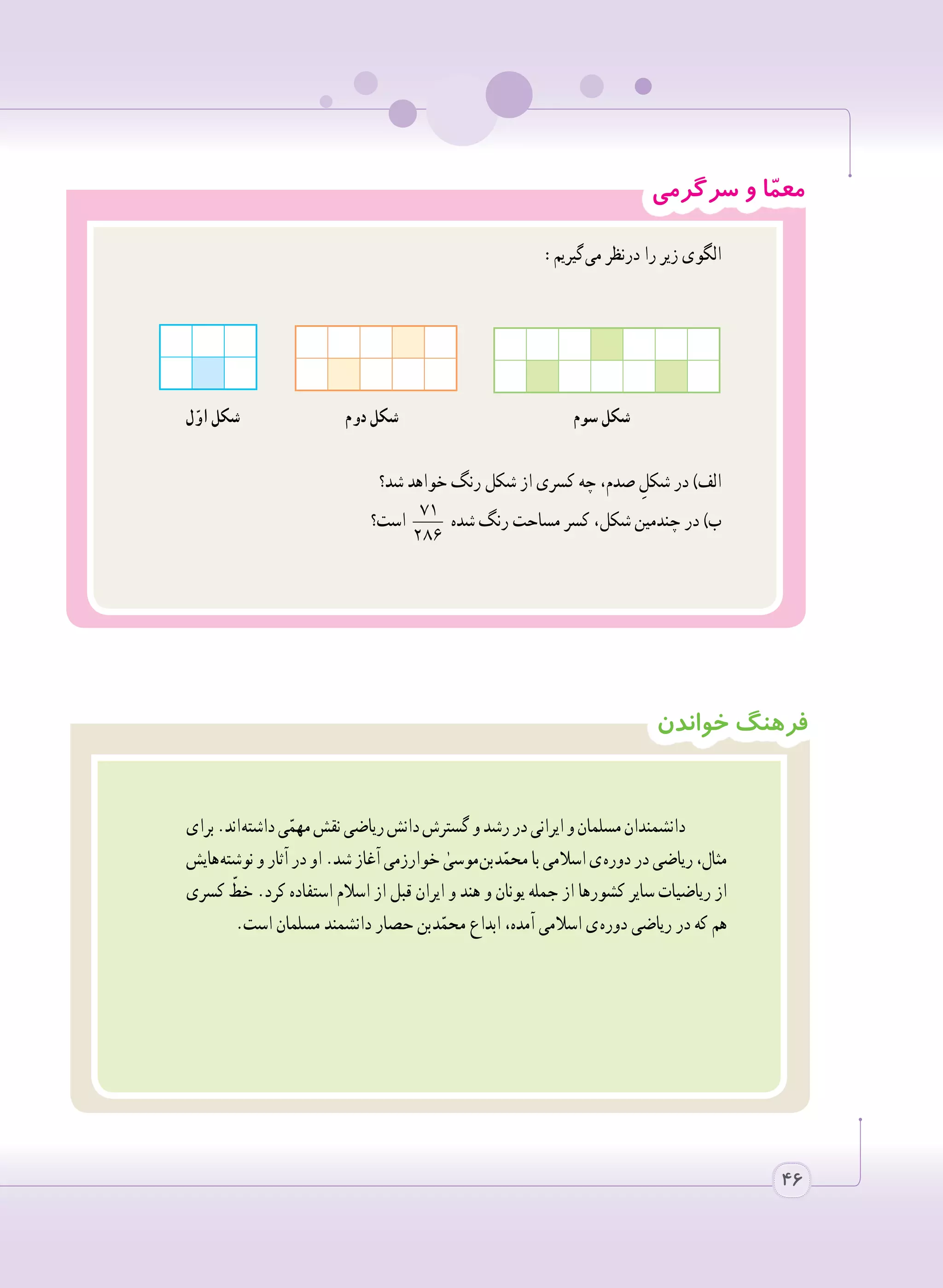 4646
‫خواندن‬ ‫فرهنگ‬
‫برای‬.‫ اند‬‫ه‬‫داشت‬‫ی‬ّ‫مهم‬‫نقش‬‫ریاضی‬‫دانش‬‫گسترش‬‫و‬‫رشد‬‫در‬‫ایرانی‬‫و‬‫مسلمان‬‫دانشمندان‬
‫ هایش‬‫ه‬‫نوشت‬‫و‬‫آثار‬‫در‬‫او‬.‫شد‬‫آغاز‬‫خوارزمی‬ ٰ‫ موسی‬‫ن‬‫ ب‬‫د‬ّ‫محم‬‫با‬‫اسالمی‬‫ ی‬‫ه‬‫دور‬‫در‬‫ریاضی‬،‫مثال‬
‫کسری‬ ّ‫خط‬ .‫کرد‬ ‫استفاده‬ ‫اسالم‬ ‫از‬ ‫قبل‬ ‫ایران‬ ‫و‬ ‫هند‬ ‫و‬ ‫یونان‬ ‫جمله‬ ‫از‬ ‫کشورها‬ ‫سایر‬ ‫ریاضیات‬ ‫از‬
.‫است‬ ‫مسلمان‬ ‫دانشمند‬ ‫حصار‬ ‫ بن‬‫د‬ّ‫محم‬ ‫ابداع‬ ،‫آمده‬ ‫اسالمی‬ ‫ ی‬‫ه‬‫دور‬ ‫ریاضی‬ ‫در‬ ‫که‬ ‫هم‬
‫سرگرمی‬ ‫و‬ ‫ا‬ّ‫م‬‫مع‬
:‫ گیریم‬‫ی‬‫م‬ ‫درنظر‬ ‫را‬ ‫زیر‬ ‫الگوی‬
‫ل‬ّ‫او‬ ‫شکل‬ ‫دوم‬ ‫شکل‬ ‫سوم‬ ‫شکل‬
‫شد؟‬ ‫خواهد‬ ‫رنگ‬ ‫شکل‬ ‫از‬ ‫کسری‬ ‫چه‬ ،‫صدم‬ ِ‫شکل‬ ‫در‬ )‫الف‬
‫است؟‬ 71
286
‫شده‬ ‫رنگ‬ ‫مساحت‬ ‫کسر‬ ،‫شکل‬ ‫چندمین‬ ‫در‬ )‫ب‬
 