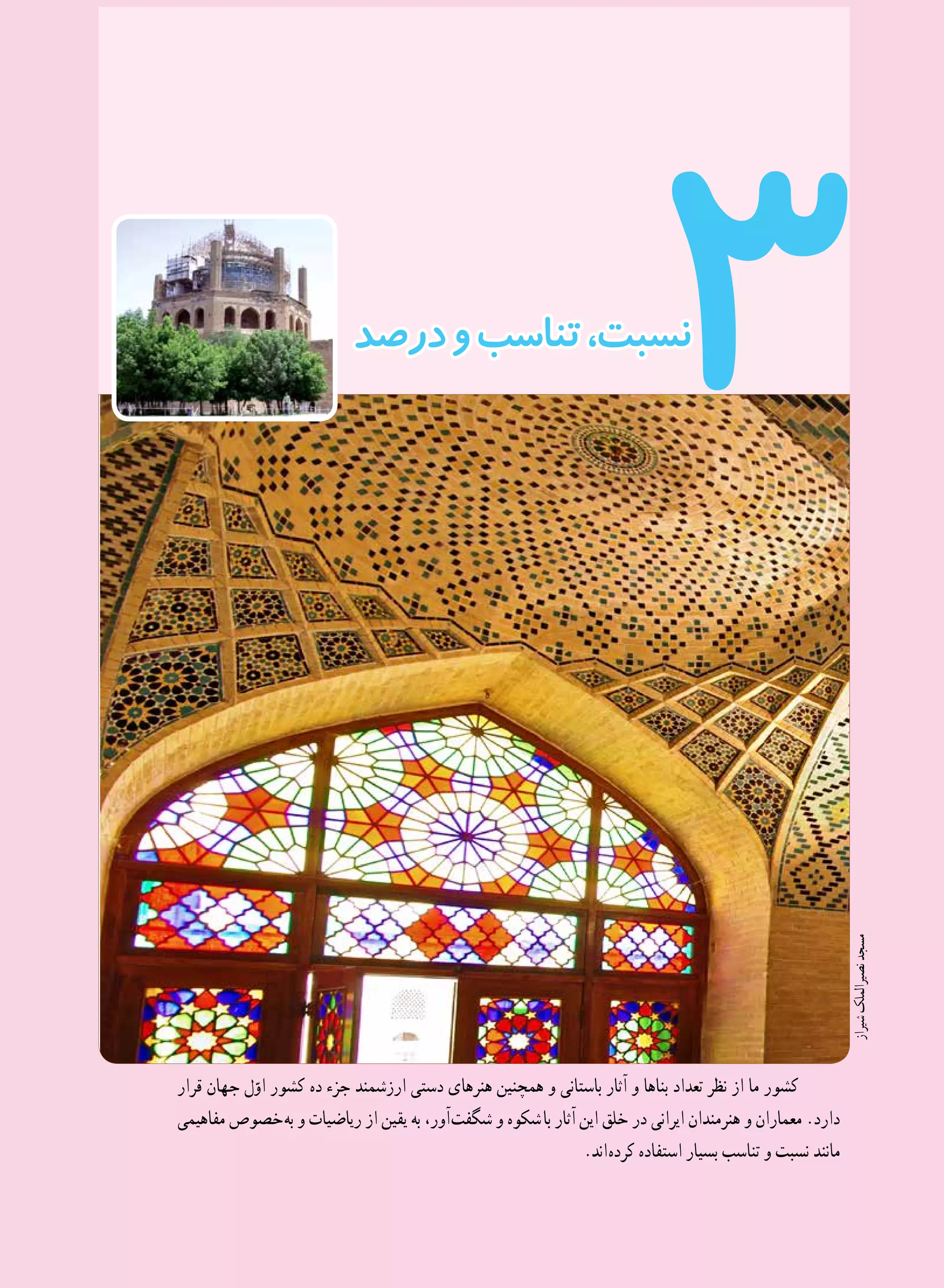 47
3
‫قرار‬ ‫جهان‬ ‫ل‬ّ‫او‬ ‫کشور‬ ‫ده‬ ‫جزء‬ ‫ارزشمند‬ ‫دستی‬ ‫هنرهای‬ ‫همچنین‬ ‫و‬ ‫باستانی‬ ‫آثار‬ ‫و‬ ‫بناها‬ ‫تعداد‬ ‫نظر‬ ‫از‬ ‫ما‬ ‫کشور‬
‫مفاهیمی‬ ‫ خصوص‬‫ه‬‫ب‬ ‫و‬ ‫ریاضیات‬ ‫از‬ ‫یقین‬ ‫به‬ ،‫ آور‬‫ت‬‫شگف‬ ‫و‬ ‫  شکوه‬‫ا‬‫ب‬ ‫آثار‬ ‫این‬ ‫خلق‬ ‫در‬ ‫ایرانی‬ ‫هنرمندان‬ ‫و‬ ‫معماران‬ .‫دارد‬
.‫ اند‬‫ه‬‫کرد‬ ‫استفاده‬ ‫بسیار‬ ‫تناسب‬ ‫و‬ ‫نسبت‬ ‫مانند‬
‫درصد‬‫و‬‫تناسب‬،‫نسبت‬
‫شیراز‬‫نصیرالملک‬‫مسجد‬
 