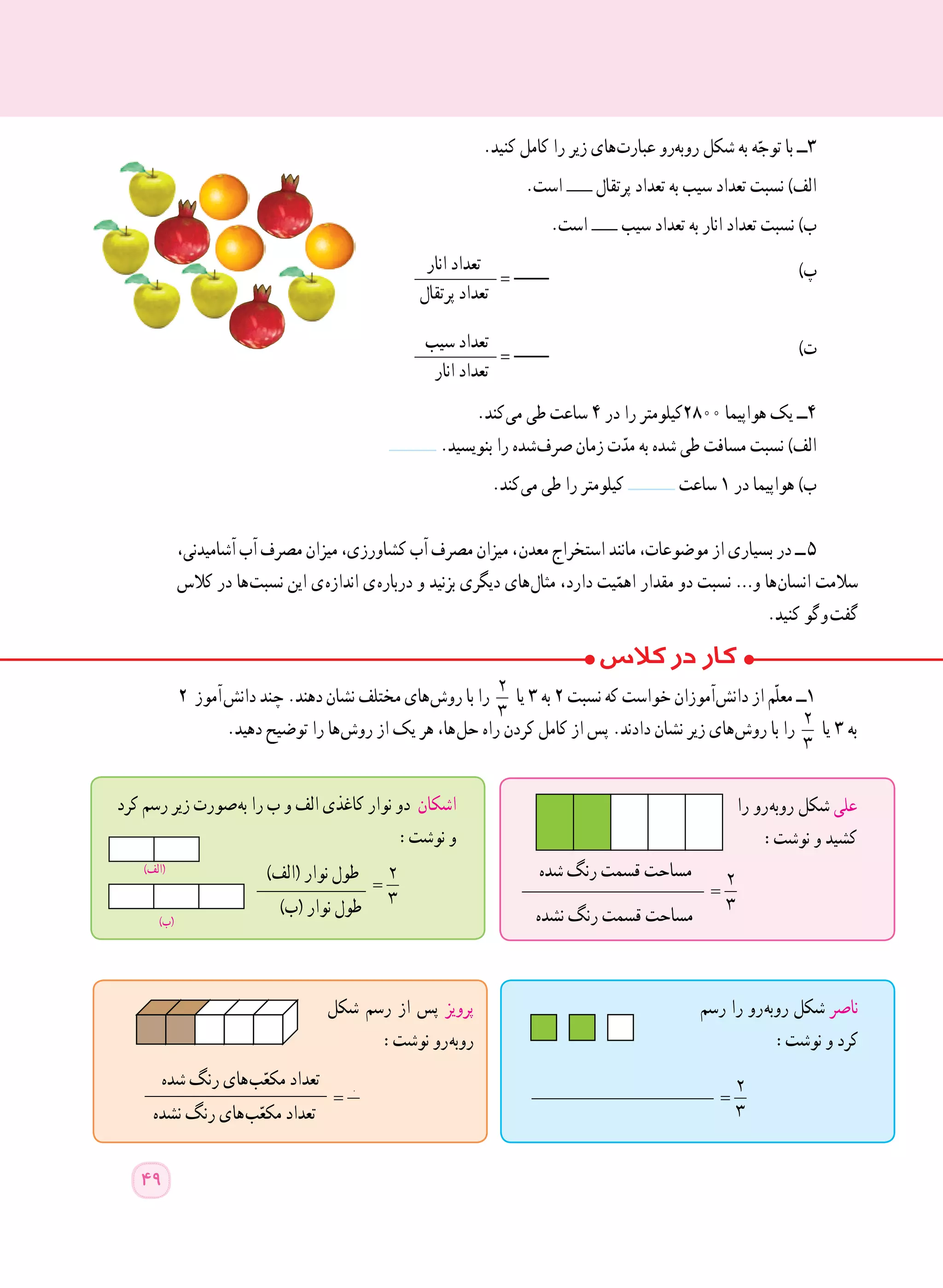 ٢ ‫  آموز‬‫ش‬‫دان‬ ‫چند‬ .‫دهند‬ ‫نشان‬ ‫مختلف‬ ‫ های‬‫ش‬‫رو‬ ‫با‬ ‫را‬ 2
3
‫یا‬ ٣ ‫به‬ ٢ ‫نسبت‬ ‫که‬ ‫خواست‬ ‫ آموزان‬‫ش‬‫دان‬ ‫از‬ ‫ّم‬‫ل‬‫مع‬ ‫١ــ‬
.‫دهید‬ ‫توضیح‬ ‫را‬ ‫ ها‬‫ش‬‫رو‬ ‫از‬ ‫یک‬ ‫هر‬ ،‫ ها‬‫ل‬‫ح‬ ‫راه‬ ‫کردن‬ ‫کامل‬ ‫از‬ ‫پس‬ .‫دادند‬ ‫نشان‬ ‫زیر‬ ‫ های‬‫ش‬‫رو‬ ‫با‬ ‫را‬ 2
3
‫یا‬ ٣ ‫به‬
‫را‬ ‫ رو‬‫ه‬‫روب‬ ‫شکل‬ ‫علی‬
:‫نوشت‬ ‫و‬ ‫کشید‬
____________________ =
2
3
‫نشده‬ ‫رنگ‬ ‫قسمت‬ ‫مساحت‬
‫شده‬ ‫رنگ‬ ‫قسمت‬ ‫مساحت‬
‫کرد‬ ‫رسم‬ ‫زیر‬ ‫ صورت‬‫ه‬‫ب‬ ‫را‬ ‫ب‬ ‫و‬ ‫الف‬ ‫کاغذی‬ ‫نوار‬ ‫دو‬ ‫اشکان‬
:‫نوشت‬ ‫و‬
)‫(الف‬ ‫نوار‬ ‫طول‬____________ =
2
3)‫(ب‬ ‫نوار‬ ‫طول‬
‫رسم‬ ‫را‬ ‫ رو‬‫ه‬‫روب‬ ‫شکل‬ ‫ناصر‬
:‫نوشت‬ ‫و‬ ‫کرد‬
____________________ =
2
3
‫شکل‬ ‫رسم‬ ‫از‬ ‫پس‬ ‫پرویز‬
:‫نوشت‬ ‫ رو‬‫ه‬‫روب‬
‫شده‬ ‫رنگ‬ ‫ های‬‫ب‬ّ‫مکع‬ ‫تعداد‬____________________ =
2
3‫نشده‬ ‫رنگ‬ ‫ های‬‫ب‬ّ‫مکع‬ ‫تعداد‬
.‫کنید‬ ‫کامل‬ ‫را‬ ‫زیر‬ ‫ های‬‫ت‬‫عبار‬ ‫​رو‬‫ه‬‫​​ب‬‫و‬‫ر‬ ‫شکل‬ ‫به‬ ‫ه‬ّ‫توج‬ ‫با‬ ‫٣ــ‬
.‫است‬ ‫پرتقال‬ ‫تعداد‬ ‫به‬ ‫سیب‬ ‫تعداد‬ ‫نسبت‬ )‫الف‬
.‫است‬ ‫سیب‬ ‫تعداد‬ ‫به‬ ‫انار‬ ‫تعداد‬ ‫نسبت‬ )‫ب‬
‫انار‬ ‫تعداد‬_________ = )‫پ‬
‫پرتقال‬ ‫تعداد‬
‫سیب‬ ‫تعداد‬_________ = )‫ت‬
‫انار‬ ‫تعداد‬
.‫ کند‬‫ی‬‫م‬ ‫طی‬ ‫ساعت‬ ٤ ‫در‬ ‫را‬ ‫٠٠٨٢کیلومتر‬ ‫هواپیما‬ ‫یک‬ ‫٤ــ‬
.‫بنویسید‬ ‫را‬ ‫ شده‬‫ف‬‫صر‬ ‫زمان‬ ‫ت‬ّ‫مد‬ ‫به‬ ‫شده‬ ‫طی‬ ‫مسافت‬ ‫نسبت‬ )‫الف‬
.‫ کند‬‫ی‬‫م‬ ‫طی‬ ‫را‬ ‫کیلومتر‬ ‫ساعت‬ ١ ‫در‬ ‫هواپیما‬ )‫ب‬
،‫آشامیدنی‬ ‫آب‬ ‫مصرف‬ ‫میزان‬ ،‫کشاورزی‬ ‫آب‬ ‫مصرف‬ ‫میزان‬ ، ‫ن‬‫معد‬ ‫استخراج‬ ‫مانند‬ ،‫موضوعات‬ ‫از‬ ‫بسیاری‬ ‫در‬ ‫  ــ‬٥
‫کالس‬ ‫در‬ ‫ ها‬‫ت‬‫نسب‬ ‫این‬ ‫ ی‬‫ه‬‫انداز‬ ‫ ی‬‫ه‬‫دربار‬ ‫و‬ ‫بزنید‬ ‫دیگری‬ ‫ های‬‫ل‬‫مثا‬ ،‫دارد‬ ‫یت‬ّ‫اهم‬ ‫مقدار‬ ‫دو‬ ‫نسبت‬ …‫و‬ ‫ ها‬‫ن‬‫انسا‬ ‫سالمت‬
.‫کنید‬ ‫ گو‬‫و‬  ‫ت‬‫گف‬
)‫(الف‬
)‫(ب‬
49
 