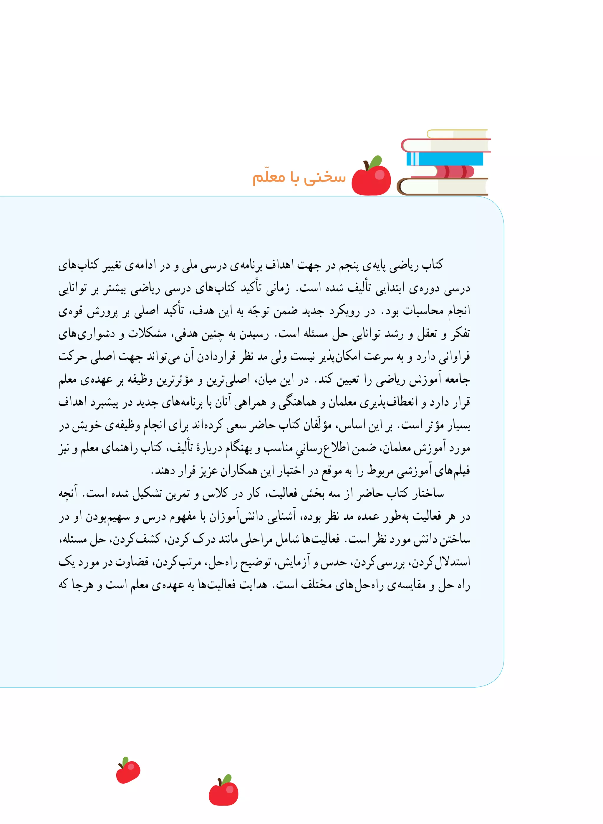 ‫م‬ّ‫ل‬‫مع‬ ‫با‬ ‫سخنی‬
‫ های‬‫ب‬‫کتا‬ ‫تغییر‬ ‫ ی‬‫ه‬‫ادام‬ ‫در‬ ‫و‬ ‫ملی‬ ‫درسی‬ ‫ ی‬‫ه‬‫برنام‬ ‫اهداف‬ ‫جهت‬ ‫در‬ ‫پنجم‬ ‫ ی‬‫ه‬‫پای‬ ‫ریاضی‬ ‫کتاب‬
‫توانایی‬ ‫بر‬ ‫بیشتر‬ ‫ریاضی‬ ‫درسی‬ ‫ های‬‫ب‬‫کتا‬ ‫تأکید‬ ‫زمانی‬ .‫است‬ ‫شده‬ ‫تألیف‬ ‫ابتدایی‬ ‫ ی‬‫ه‬‫دور‬ ‫درسی‬
‫ ی‬‫ه‬‫قو‬ ‫پرورش‬ ‫بر‬ ‫اصلی‬ ‫تأکید‬ ،‫هدف‬ ‫این‬ ‫به‬ ‫ه‬ّ‫توج‬ ‫ضمن‬ ‫جدید‬ ‫رویکرد‬ ‫در‬ .‫بود‬ ‫محاسبات‬ ‫انجام‬
‫ های‬‫ی‬‫دشوار‬ ‫و‬ ‫مشکالت‬ ،‫هدفی‬ ‫چنین‬ ‫به‬ ‫رسیدن‬ .‫است‬ ‫مسئله‬ ‫حل‬ ‫توانایی‬ ‫رشد‬ ‫و‬ ‫تعقل‬ ‫و‬ ‫تفکر‬
‫حرکت‬ ‫اصلی‬ ‫جهت‬ ‫ تواند‬‫ی‬‫م‬ ‫آن‬ ‫قراردادن‬ ‫نظر‬ ‫مد‬ ‫ولی‬ ‫نیست‬ ‫ پذیر‬‫ن‬‫امکا‬ ‫سرعت‬ ‫به‬ ‫و‬ ‫دارد‬ ‫فراوانی‬
‫معلم‬ ‫ ی‬‫ه‬‫عهد‬ ‫بر‬ ‫وظیفه‬ ‫مؤثرترین‬ ‫و‬ ‫ ترین‬‫ی‬‫اصل‬ ،‫میان‬ ‫این‬ ‫در‬ .‫کند‬ ‫تعیین‬ ‫را‬ ‫ریاضی‬ ‫آموزش‬ ‫جامعه‬
‫اهداف‬ ‫پیشبرد‬ ‫در‬ ‫جدید‬ ‫ های‬‫ه‬‫برنام‬ ‫با‬ ‫آنان‬ ‫همراهی‬ ‫و‬ ‫هماهنگی‬ ‫و‬ ‫معلمان‬ ‫ پذیری‬‫ف‬‫انعطا‬ ‫و‬ ‫دارد‬ ‫قرار‬
‫در‬ ‫خویش‬ ‫ ی‬‫ه‬‫وظیف‬ ‫انجام‬ ‫برای‬ ‫ اند‬‫ه‬‫کرد‬ ‫سعی‬ ‫حاضر‬ ‫کتاب‬ ‫ّفان‬‫ل‬‫مؤ‬ ،‫اساس‬ ‫این‬ ‫بر‬ .‫است‬ ‫مؤثر‬ ‫بسیار‬
‫نیز‬ ‫و‬ ‫معلم‬ ‫راهنمای‬ ‫کتاب‬ ،‫تألیف‬ ٔ‫درباره‬ ‫بهنگام‬ ‫و‬ ‫مناسب‬ ِ‫ رسانی‬‫ع‬‫اطال‬ ‫ضمن‬ ،‫معلمان‬ ‫آموزش‬ ‫مورد‬
.‫دهند‬ ‫قرار‬ ‫عزیز‬ ‫همکاران‬ ‫این‬ ‫اختیار‬ ‫در‬ ‫موقع‬ ‫به‬ ‫را‬ ‫مربوط‬ ‫آموزشی‬ ‫ های‬‫م‬‫فیل‬
‫آنچه‬ .‫است‬ ‫شده‬ ‫تشکیل‬ ‫تمرین‬ ‫و‬ ‫کالس‬ ‫در‬ ‫کار‬ ،‫فعالیت‬ ‫بخش‬ ‫سه‬ ‫از‬ ‫حاضر‬ ‫کتاب‬ ‫ساختار‬
‫در‬ ‫او‬ ‫ بودن‬‫م‬‫سهی‬ ‫و‬ ‫درس‬ ‫مفهوم‬ ‫با‬ ‫ آموزان‬‫ش‬‫دان‬ ‫آشنایی‬ ،‫بوده‬ ‫نظر‬ ‫مد‬ ‫عمده‬ ‫ طور‬‫ه‬‫ب‬ ‫فعالیت‬ ‫هر‬ ‫در‬
،‫مسئله‬ ‫حل‬ ،‫ کردن‬‫ف‬‫کش‬ ،‫کردن‬ ‫درک‬ ‫مانند‬ ‫مراحلی‬ ‫شامل‬ ‫ ها‬‫ت‬‫فعالی‬ .‫است‬ ‫نظر‬ ‫مورد‬ ‫دانش‬ ‫ساختن‬
‫یک‬ ‫مورد‬ ‫در‬ ‫قضاوت‬ ،‫ کردن‬‫ب‬‫مرت‬ ،‫ حل‬‫ه‬‫را‬ ‫توضیح‬ ،‫آزمایش‬ ‫و‬ ‫حدس‬ ،‫ کردن‬‫ی‬‫بررس‬ ،‫ کردن‬‫ل‬‫استدال‬
‫که‬ ‫هرجا‬ ‫و‬ ‫است‬ ‫معلم‬ ‫ ی‬‫ه‬‫عهد‬ ‫به‬ ‫ ها‬‫ت‬‫فعالی‬ ‫هدایت‬ .‫است‬ ‫مختلف‬ ‫ های‬‫ل‬‫ ح‬‫ه‬‫را‬ ‫ ی‬‫ه‬‫مقایس‬ ‫و‬ ‫حل‬ ‫راه‬
 