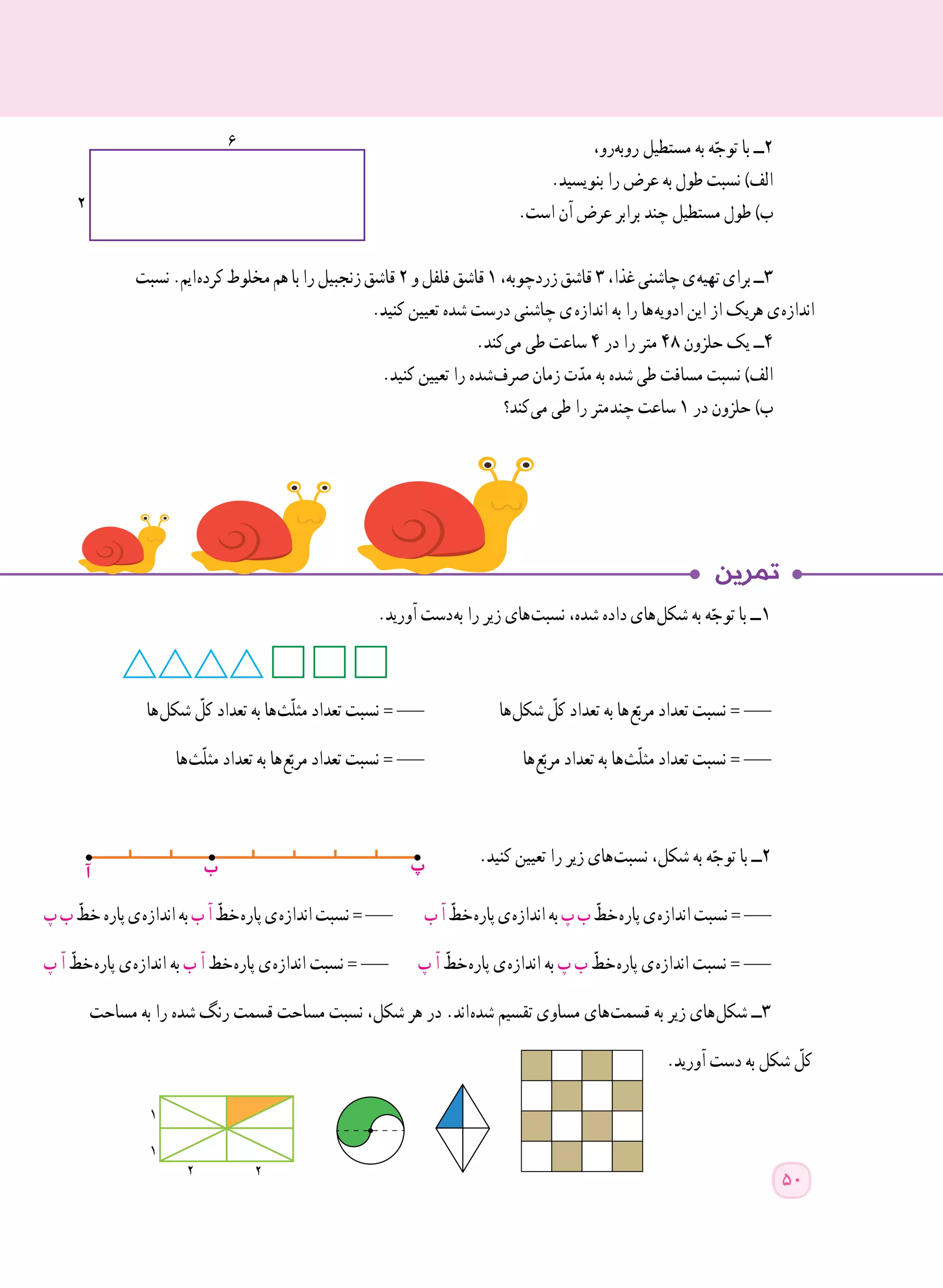 ،‫​رو‬‫ه‬‫​​ب‬‫و‬‫ر‬ ‫مستطیل‬ ‫به‬ ‫ه‬ّ‫توج‬ ‫با‬ ‫٢ــ‬
.‫بنویسید‬ ‫را‬ ‫عرض‬ ‫به‬ ‫طول‬ ‫نسبت‬ )‫الف‬
.‫است‬ ‫آن‬ ‫عرض‬ ‫برابر‬ ‫چند‬ ‫مستطیل‬ ‫طول‬ )‫ب‬
‫نسبت‬.‫ ایم‬‫ه‬‫کرد‬‫مخلوط‬‫هم‬‫با‬‫را‬‫زنجبیل‬‫قاشق‬٢‫و‬‫فلفل‬‫قاشق‬١،‫زردچوبه‬‫قاشق‬٣،‫غذا‬‫چاشنی‬‫ ی‬‫ه‬‫تهی‬‫برای‬‫٣ــ‬
.‫کنید‬ ‫تعیین‬ ‫شده‬ ‫درست‬ ‫چاشنی‬ ‫  ی‬‫ه‬‫انداز‬ ‫به‬ ‫را‬ ‫ ها‬‫ه‬‫ادوی‬ ‫این‬ ‫از‬ ‫هریک‬ ‫ ی‬‫ه‬‫انداز‬
.‫ کند‬‫ی‬‫م‬ ‫طی‬ ‫ساعت‬ ٤ ‫در‬ ‫را‬ ‫متر‬ ٤٨ ‫حلزون‬ ‫یک‬ ‫٤ــ‬
.‫کنید‬ ‫تعیین‬ ‫را‬ ‫ شده‬‫ف‬‫صر‬ ‫زمان‬ ‫ت‬ّ‫مد‬ ‫به‬ ‫شده‬ ‫طی‬ ‫مسافت‬ ‫نسبت‬ )‫الف‬
‫ کند؟‬‫ی‬‫م‬ ‫طی‬ ‫را‬ ‫ متر‬‫د‬‫چن‬ ‫ساعت‬ ١ ‫در‬ ‫حلزون‬ )‫ب‬
.‫آورید‬ ‫ دست‬‫ه‬‫ب‬ ‫را‬ ‫زیر‬ ‫ های‬‫ت‬‫نسب‬ ،‫شده‬ ‫داده‬ ‫ های‬‫ل‬‫شک‬ ‫به‬ ‫ه‬ّ‫توج‬ ‫با‬ ‫ ــ‬١
‫ ها‬‫ل‬‫شک‬ ّ‫کل‬ ‫تعداد‬ ‫به‬ ‫ ها‬‫ث‬ّ‫ل‬‫مث‬ ‫تعداد‬ ‫نسبت‬ = ___ ‫ ها‬‫ل‬‫شک‬ ّ‫کل‬ ‫تعداد‬ ‫به‬ ‫ ها‬‫ع‬ّ‫مرب‬ ‫تعداد‬ ‫نسبت‬ = ___
‫ ها‬‫ث‬ّ‫ل‬‫مث‬ ‫تعداد‬ ‫به‬ ‫ ها‬‫ع‬ّ‫مرب‬ ‫تعداد‬ ‫نسبت‬ = ___ ‫ ها‬‫ع‬ّ‫مرب‬ ‫تعداد‬ ‫به‬ ‫ ها‬‫ث‬ّ‫ل‬‫مث‬ ‫تعداد‬ ‫نسبت‬ = ___
.‫کنید‬ ‫تعیین‬ ‫را‬ ‫زیر‬ ‫ های‬‫ت‬‫نسب‬ ،‫شکل‬ ‫به‬ ‫ه‬ّ‫توج‬ ‫با‬ ‫٢ــ‬
‫پ‬‫ب‬ ّ‫خط‬‫پاره‬‫ ی‬‫ه‬‫انداز‬‫به‬‫ب‬‫آ‬ ّ‫ خط‬‫ه‬‫پار‬‫ ی‬‫ه‬‫انداز‬‫نسبت‬=___ ‫ب‬‫آ‬ ّ‫ خط‬‫ه‬‫پار‬‫ ی‬‫ه‬‫انداز‬‫به‬‫پ‬‫ب‬ ّ‫ خط‬‫ه‬‫پار‬‫ ی‬‫ه‬‫انداز‬‫نسبت‬=___
‫پ‬ ‫آ‬ ّ‫ خط‬‫ه‬‫پار‬ ‫ ی‬‫ه‬‫انداز‬ ‫به‬ ‫ب‬ ‫آ‬ ‫ خط‬‫ه‬‫پار‬ ‫ ی‬‫ه‬‫انداز‬ ‫نسبت‬ = ___ ‫پ‬ ‫آ‬ ّ‫ خط‬‫ه‬‫پار‬ ‫ ی‬‫ه‬‫انداز‬ ‫به‬ ‫پ‬ ‫ب‬ ّ‫ خط‬‫ه‬‫پار‬ ‫ ی‬‫ه‬‫انداز‬ ‫نسبت‬ = ___
‫مساحت‬ ‫به‬ ‫را‬ ‫شده‬ ‫رنگ‬ ‫قسمت‬ ‫مساحت‬ ‫نسبت‬ ،‫شکل‬ ‫هر‬ ‫در‬ .‫ اند‬‫ه‬‫شد‬ ‫تقسیم‬ ‫مساوی‬ ‫ های‬‫ت‬‫قسم‬ ‫به‬ ‫زیر‬ ‫ های‬‫ل‬‫شک‬ ‫٣ــ‬
.‫آورید‬ ‫دست‬ ‫به‬ ‫شکل‬ ّ‫کل‬
‫آ‬ ‫ب‬ ‫پ‬
2
1
1
2
50
 