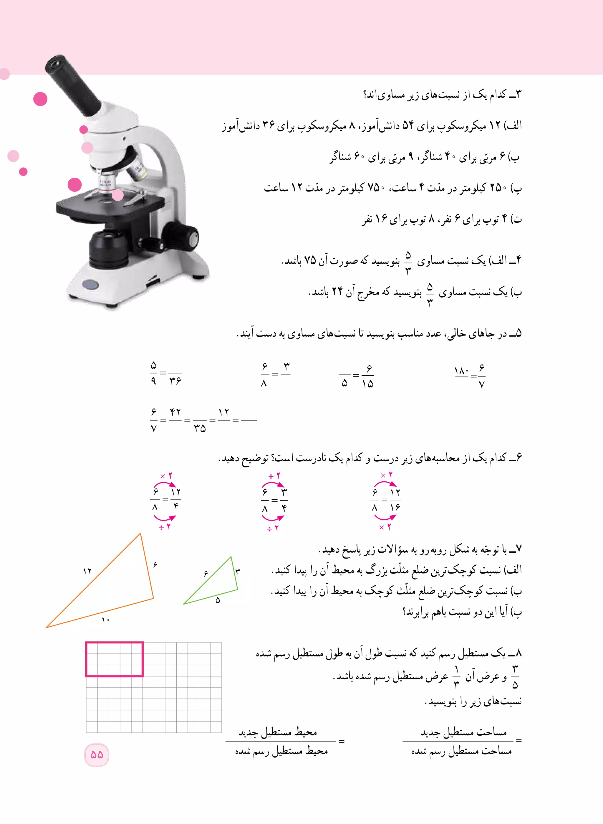 ‫ اند؟‬‫ی‬‫مساو‬ ‫زیر‬ ‫ های‬‫ت‬‫نسب‬ ‫از‬ ‫یک‬ ‫کدام‬ ‫٣ــ‬
‫ آموز‬‫ش‬‫دان‬ ٣٦ ‫برای‬ ‫میکروسکوپ‬ ٨ ،‫ آموز‬‫ش‬‫دان‬ ٥٤ ‫برای‬ ‫میکروسکوپ‬ ١٢ )‫الف‬
‫شناگر‬ ٦٠ ‫برای‬ ‫ی‬ّ‫مرب‬ ٩ ،‫شناگر‬ ٤٠ ‫برای‬ ‫ی‬ّ‫مرب‬ ٦ )‫ب‬
‫ساعت‬ ١٢ ‫ت‬ّ‫مد‬ ‫در‬ ‫کیلومتر‬ ٧٥٠ ،‫ساعت‬ ٤ ‫ت‬ّ‫مد‬ ‫در‬ ‫کیلومتر‬ ٢٥٠ )‫پ‬
		‫نفر‬ ١٦ ‫برای‬ ‫توپ‬ ٨ ،‫نفر‬ ٦ ‫برای‬ ‫توپ‬ ٤ )‫ت‬
.‫باشد‬ ٧٥ ‫آن‬ ‫صورت‬ ‫که‬ ‫بنویسید‬ 5
3
‫مساوی‬ ‫نسبت‬ ‫یک‬ )‫الف‬ ‫٤ــ‬
.‫باشد‬ ٢٤ ‫آن‬ ‫مخرج‬ ‫که‬ ‫بنویسید‬ 5
3
‫مساوی‬ ‫نسبت‬ ‫یک‬ )‫ب‬
.‫آیند‬ ‫دست‬ ‫به‬ ‫مساوی‬ ‫ های‬‫ت‬‫نسب‬ ‫تا‬ ‫بنویسید‬ ‫مناسب‬ ‫عدد‬ ،‫خالی‬ ‫جاهای‬ ‫در‬ ‫5ــ‬
=
5
9 36
	 =
6 3
8
		
= = = =
6 42 12
7 35
	
.‫دهید‬ ‫توضیح‬ ‫است؟‬ ‫نادرست‬ ‫یک‬ ‫کدام‬ ‫و‬  ‫ت‬‫درس‬ ‫زیر‬ ‫ های‬‫ه‬‫محاسب‬ ‫از‬ ‫یک‬ ‫کدام‬ ‫٦ــ‬
=
6 12
8 4 	
=
6 3
8 4 	
=
6 12
8 16 	
.‫دهید‬ ‫پاسخ‬ ‫زیر‬ ‫سؤاالت‬ ‫به‬ ‫  رو‬‫ه‬‫ ب‬‫و‬‫ر‬ ‫شکل‬ ‫به‬ ‫ه‬ّ‫توج‬ ‫با‬ ‫٧ــ‬
.‫کنید‬ ‫پیدا‬ ‫را‬ ‫آن‬ ‫محیط‬ ‫به‬ ‫بزرگ‬ ‫ّث‬‫ل‬‫مث‬ ‫ضلع‬ ‫ ترین‬‫ک‬‫کوچ‬ ‫نسبت‬ )‫الف‬
.‫کنید‬ ‫پیدا‬ ‫را‬ ‫آن‬ ‫محیط‬ ‫به‬ ‫کوچک‬ ‫ّث‬‫ل‬‫مث‬ ‫ضلع‬ ‫ ترین‬‫ک‬‫کوچ‬ ‫نسبت‬ )‫ب‬
‫برابرند؟‬ ‫با​​​​هم‬ ‫نسبت‬ ‫دو‬ ‫این‬ ‫آیا‬ )‫پ‬
‫شده‬ ‫رسم‬ ‫مستطیل‬ ‫طول‬ ‫به‬ ‫آن‬ ‫طول‬ ‫نسبت‬ ‫که‬ ‫کنید‬ ‫رسم‬ ‫مستطیل‬ ‫یک‬ ‫  ــ‬٨
.‫باشد‬ ‫شده‬ ‫رسم‬ ‫مستطیل‬ ‫عرض‬ 1
3
‫آن‬ ‫عرض‬ ‫و‬ 3
5
.‫بنویسید‬ ‫را‬ ‫زیر‬ ‫ های‬‫ت‬‫نسب‬
‫جدید‬ ‫مستطیل‬ ‫محیط‬ ‫جدید‬ ‫مستطیل‬ ‫مساحت‬___________________ = ___________________ =
‫شده‬ ‫رسم‬ ‫مستطیل‬ ‫محیط‬ ‫شده‬ ‫رسم‬ ‫مستطیل‬ ‫مساحت‬
× 2
÷ 2
÷ 2
÷ 2
× 2
× 2
55
=
6
5 15

=
6 3
8=
5
9 36
=
6
5 15

= = = =
6 42 12
7 35
= = = =
6 42 12
7 35
180
 
