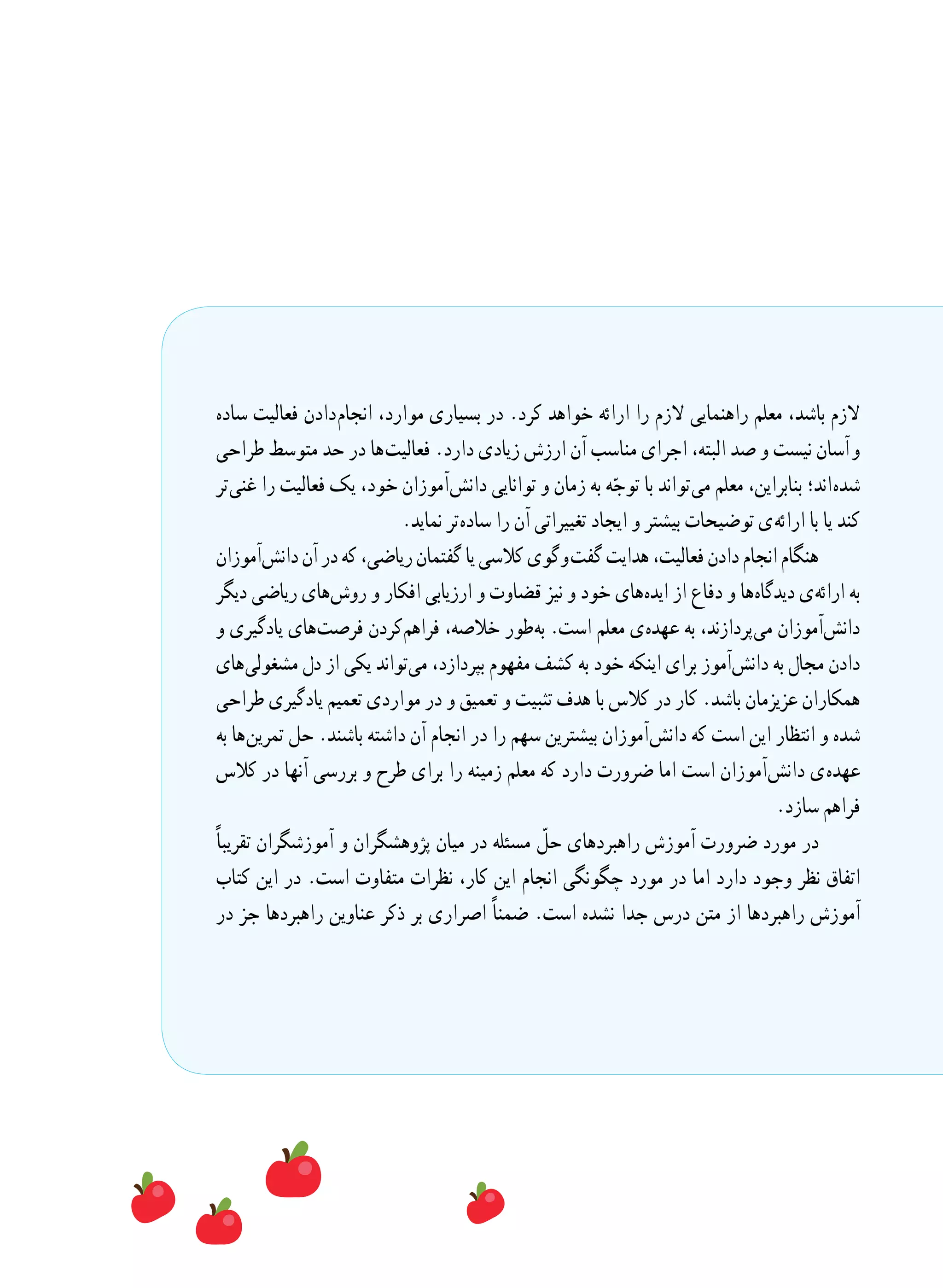 ‫ساده‬ ‫فعالیت‬ ‫ دادن‬‫م‬‫انجا‬ ،‫موارد‬ ‫بسیاری‬ ‫در‬ .‫کرد‬ ‫خواهد‬ ‫ارائه‬ ‫را‬ ‫الزم‬ ‫راهنمایی‬ ‫معلم‬ ،‫باشد‬ ‫الزم‬
‫طراحی‬ ‫متوسط‬ ‫حد‬ ‫در‬ ‫ ها‬‫ت‬‫فعالی‬ .‫دارد‬ ‫زیادی‬ ‫ارزش‬ ‫آن‬ ‫مناسب‬ ‫اجرای‬ ،‫البته‬ ‫صد‬ ‫و‬ ‫نیست‬ ‫  آسان‬‫و‬
‫ تر‬‫ی‬‫غن‬ ‫را‬ ‫فعالیت‬ ‫یک‬ ،‫خود‬ ‫ آموزان‬‫ش‬‫دان‬ ‫توانایی‬ ‫و‬ ‫زمان‬ ‫به‬ ‫ه‬ّ‫توج‬ ‫با‬ ‫ تواند‬‫ی‬‫م‬ ‫معلم‬ ،‫بنابراین‬ ‫ اند؛‬‫ه‬‫شد‬
.‫نماید‬ ‫ تر‬‫ه‬‫ساد‬ ‫را‬ ‫آن‬ ‫تغییراتی‬ ‫ایجاد‬ ‫و‬ ‫بیشتر‬ ‫توضیحات‬ ‫ ی‬‫ه‬‫ارائ‬ ‫با‬ ‫یا‬ ‫کند‬
‫ آموزان‬‫ش‬‫دان‬‫آن‬‫در‬‫که‬،‫ریاضی‬‫گفتمان‬‫یا‬‫کالسی‬‫ گوی‬‫و‬  ‫ت‬‫گف‬‫هدایت‬،‫فعالیت‬‫دادن‬‫انجام‬‫هنگام‬
‫دیگر‬ ‫ریاضی‬ ‫ های‬‫ش‬‫رو‬ ‫و‬ ‫افکار‬ ‫ارزیابی‬ ‫و‬ ‫قضاوت‬ ‫نیز‬ ‫و‬ ‫خود‬ ‫ های‬‫ه‬‫اید‬ ‫از‬ ‫دفاع‬ ‫و‬ ‫ ها‬‫ه‬‫دیدگا‬ ‫ ی‬‫ه‬‫ارائ‬ ‫به‬
‫و‬ ‫یادگیری‬ ‫ های‬‫ت‬‫فرص‬ ‫ کردن‬‫م‬‫فراه‬ ،‫خالصه‬ ‫ طور‬‫ه‬‫ب‬ .‫است‬ ‫معلم‬ ‫ ی‬‫ه‬‫عهد‬ ‫به‬ ،‫ پردازند‬‫ی‬‫م‬ ‫ آموزان‬‫ش‬‫دان‬
‫ های‬‫ی‬‫مشغول‬ ‫دل‬ ‫از‬ ‫یکی‬ ‫ تواند‬‫ی‬‫م‬ ،‫بپردازد‬ ‫مفهوم‬ ‫کشف‬ ‫به‬ ‫خود‬ ‫اینکه‬ ‫برای‬ ‫ آموز‬‫ش‬‫دان‬ ‫به‬ ‫مجال‬ ‫دادن‬
‫طراحی‬ ‫یادگیری‬ ‫تعمیم‬ ‫مواردی‬ ‫در‬ ‫و‬ ‫تعمیق‬ ‫و‬ ‫تثبیت‬ ‫هدف‬ ‫با‬ ‫کالس‬ ‫در‬ ‫کار‬ .‫باشد‬ ‫عزیزمان‬ ‫همکاران‬
‫به‬ ‫ ها‬‫ن‬‫تمری‬ ‫حل‬ .‫باشند‬ ‫داشته‬ ‫آن‬ ‫انجام‬ ‫در‬ ‫را‬ ‫سهم‬ ‫بیشترین‬ ‫ آموزان‬‫ش‬‫دان‬ ‫که‬ ‫است‬ ‫این‬ ‫انتظار‬ ‫و‬ ‫شده‬
‫کالس‬ ‫در‬ ‫آنها‬ ‫بررسی‬ ‫و‬ ‫طرح‬ ‫برای‬ ‫را‬ ‫زمینه‬ ‫معلم‬ ‫که‬ ‫دارد‬ ‫ضرورت‬ ‫اما‬ ‫است‬ ‫ آموزان‬‫ش‬‫دان‬ ‫ ی‬‫ه‬‫عهد‬
.‫سازد‬ ‫فراهم‬
ً‫ا‬‫تقریب‬ ‫آموزشگران‬ ‫و‬ ‫پژوهشگران‬ ‫میان‬ ‫در‬ ‫مسئله‬ ّ‫حل‬ ‫راهبردهای‬ ‫آموزش‬ ‫ضرورت‬ ‫مورد‬ ‫در‬
‫کتاب‬ ‫این‬ ‫در‬ .‫است‬ ‫متفاوت‬ ‫نظرات‬ ،‫کار‬ ‫این‬ ‫انجام‬ ‫چگونگی‬ ‫مورد‬ ‫در‬ ‫اما‬ ‫دارد‬ ‫وجود‬ ‫نظر‬ ‫اتفاق‬
‫در‬ ‫جز‬ ‫راهبردها‬ ‫عناوین‬ ‫ذکر‬ ‫بر‬ ‫اصراری‬ ً‫ا‬‫ضمن‬ .‫است‬ ‫نشده‬ ‫جدا‬ ‫درس‬ ‫متن‬ ‫از‬ ‫راهبردها‬ ‫آموزش‬
 