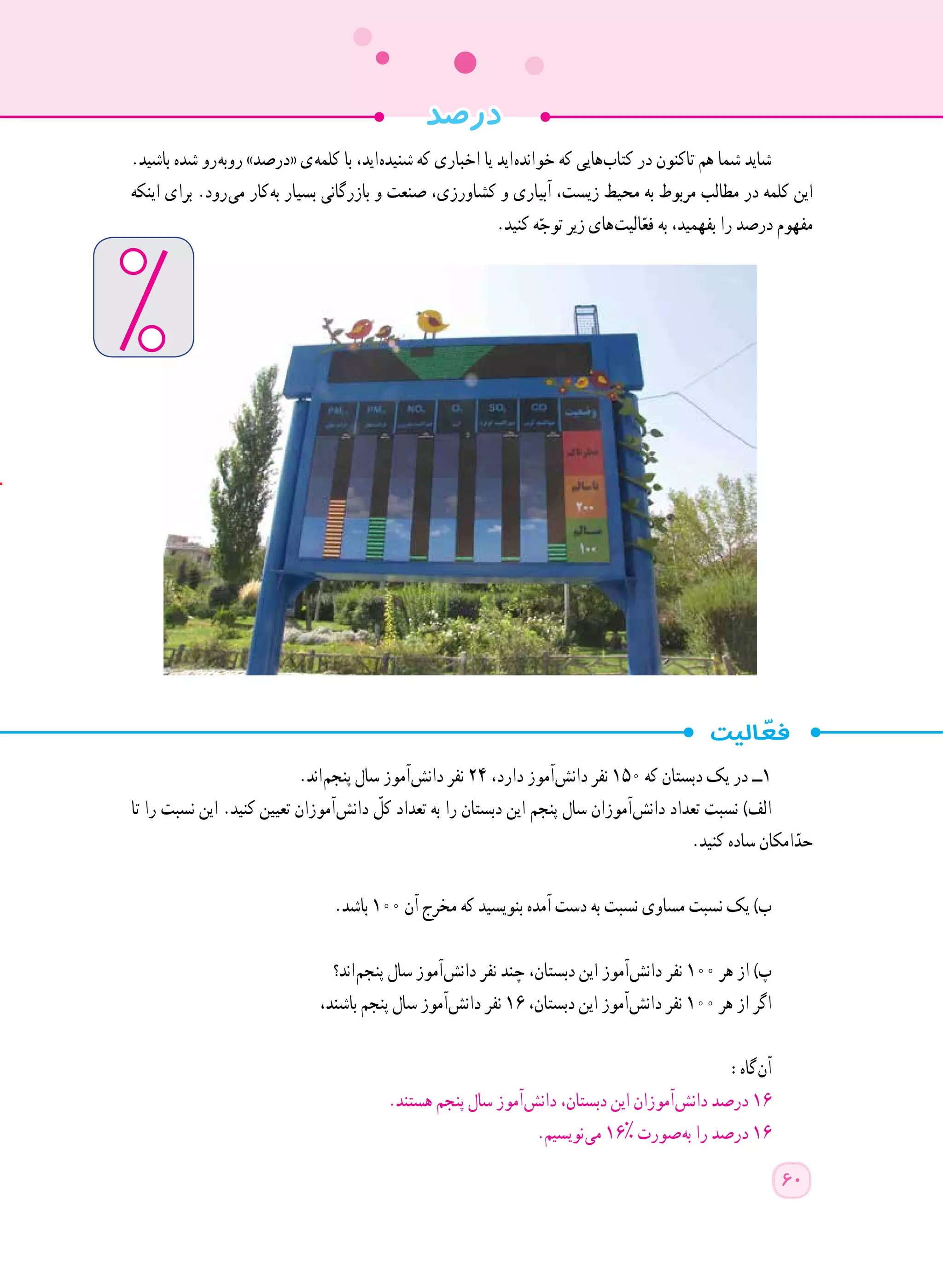 .‫باشید‬ ‫شده‬ ‫ رو‬‫ه‬‫روب‬ »‫«درصد‬ ‫ ی‬‫ه‬‫کلم‬ ‫با‬ ،‫ اید‬‫ه‬‫شنید‬ ‫که‬ ‫اخباری‬ ‫یا‬ ‫ اید‬‫ه‬‫خواند‬ ‫که‬ ‫ هایی‬‫ب‬‫کتا‬ ‫در‬ ‫تاکنون‬ ‫هم‬ ‫شما‬ ‫شاید‬
‫اینکه‬ ‫برای‬ .‫ رود‬‫ی‬‫م‬ ‫ کار‬‫ه‬‫ب‬ ‫بسیار‬ ‫بازرگانی‬ ‫و‬ ‫صنعت‬ ،‫کشاورزی‬ ‫و‬ ‫آبیاری‬ ،‫زیست‬ ‫محیط‬ ‫به‬ ‫مربوط‬ ‫مطالب‬ ‫در‬ ‫کلمه‬ ‫این‬
.‫کنید‬ ‫ه‬ّ‫توج‬ ‫زیر‬ ‫ های‬‫ت‬‫الی‬ّ‫فع‬ ‫به‬ ،‫بفهمید‬ ‫را‬ ‫درصد‬ ‫مفهوم‬
.‫ اند‬‫م‬‫پنج‬ ‫سال‬ ‫ آموز‬‫ش‬‫دان‬ ‫نفر‬ ٢٤ ،‫دارد‬ ‫ آموز‬‫ش‬‫دان‬ ‫نفر‬ ١٥٠ ‫که‬ ‫دبستان‬ ‫یک‬ ‫در‬ ‫١ــ‬
‫تا‬ ‫را‬ ‫نسبت‬ ‫این‬ .‫کنید‬ ‫تعیین‬ ‫ آموزان‬‫ش‬‫دان‬ ّ‫کل‬ ‫تعداد‬ ‫به‬ ‫را‬ ‫دبستان‬ ‫این‬ ‫پنجم‬ ‫سال‬ ‫ آموزان‬‫ش‬‫دان‬ ‫تعداد‬ ‫نسبت‬ )‫الف‬
.‫کنید‬ ‫ساده‬ ‫امکان‬ّ‫حد‬
.‫باشد‬ ١٠٠ ‫آن‬ ‫مخرج‬ ‫که‬ ‫بنویسید‬ ‫آمده‬ ‫دست‬ ‫به‬ ‫نسبت‬ ‫مساوی‬ ‫نسبت‬ ‫یک‬ )‫ب‬
‫ اند؟‬‫م‬‫پنج‬ ‫سال‬ ‫ آموز‬‫ش‬‫دان‬ ‫نفر‬ ‫چند‬ ،‫دبستان‬ ‫این‬ ‫ آموز‬‫ش‬‫دان‬ ‫نفر‬ ١٠٠ ‫هر‬ ‫از‬ )‫پ‬
،‫باشند‬ ‫پنجم‬ ‫سال‬ ‫ آموز‬‫ش‬‫دان‬ ‫نفر‬ ١٦ ،‫دبستان‬ ‫این‬ ‫ آموز‬‫ش‬‫دان‬ ‫نفر‬ ١٠٠ ‫هر‬ ‫از‬ ‫اگر‬
:‫ گاه‬‫ن‬‫آ‬
.‫هستند‬ ‫پنجم‬ ‫سال‬ ‫ آموز‬‫ش‬‫دان‬ ،‫دبستان‬ ‫این‬ ‫ آموزان‬‫ش‬‫دان‬ ‫درصد‬ ١٦
.‫ نویسیم‬‫ی‬‫م‬ ١٦% ‫ صورت‬‫ه‬‫ب‬ ‫را‬ ‫درصد‬ ١٦
‫درصد‬
60
 