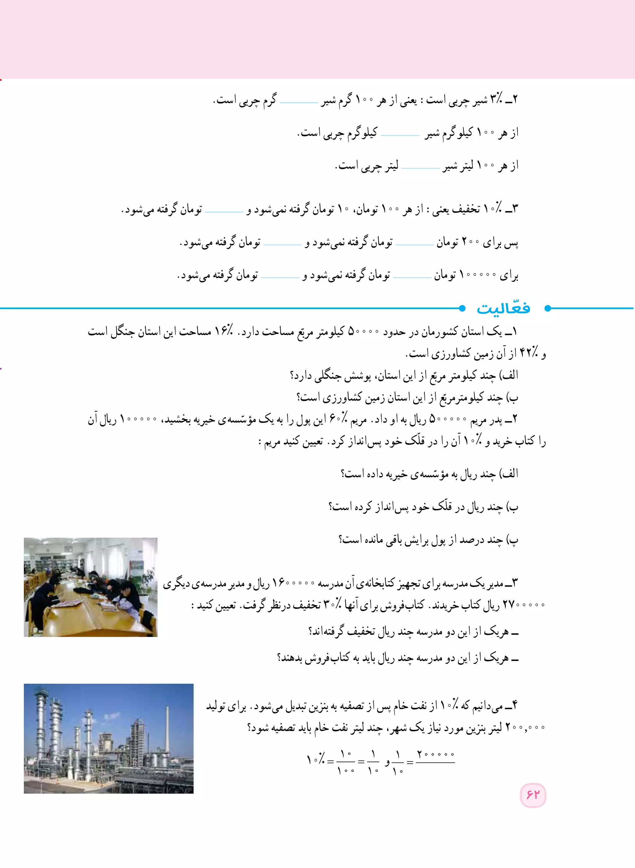 .‫است‬ ‫چربی‬ ‫گرم‬ ‫شیر‬ ‫گرم‬ ١٠٠ ‫هر‬ ‫از‬ ‫یعنی‬ :‫است‬ ‫چربی‬ ‫شیر‬ 3% ‫٢ــ‬
.‫است‬ ‫چربی‬ ‫کیلوگرم‬ ‫شیر‬ ‫ گرم‬‫و‬‫کیل‬ ١٠٠ ‫هر‬ ‫از‬
.‫است‬ ‫چربی‬ ‫لیتر‬ ‫شیر‬ ‫لیتر‬ ١٠٠ ‫هر‬ ‫از‬
.‫ شود‬‫ی‬‫م‬ ‫گرفته‬ ‫تومان‬ ‫و‬ ‫ شود‬‫ی‬‫نم‬ ‫گرفته‬ ‫تومان‬ ١٠ ،‫تومان‬ ١٠٠ ‫هر‬ ‫از‬ :‫یعنی‬ ‫تخفیف‬ ١٠% ‫٣ــ‬
.‫ شود‬‫ی‬‫م‬ ‫گرفته‬ ‫تومان‬ ‫و‬ ‫ شود‬‫ی‬‫نم‬ ‫گرفته‬ ‫تومان‬ ‫تومان‬ ٢٠٠ ‫برای‬ ‫پس‬
.‫ شود‬‫ی‬‫م‬ ‫گرفته‬ ‫تومان‬ ‫و‬ ‫ شود‬‫ی‬‫نم‬ ‫گرفته‬ ‫تومان‬ ‫تومان‬ ١٠٠٠٠٠ ‫برای‬
‫است‬ ‫جنگل‬ ‫استان‬ ‫این‬ ‫مساحت‬ ١٦% .‫دارد‬ ‫مساحت‬ ‫ع‬ّ‫مرب‬ ‫کیلومتر‬ ٥٠٠٠٠ ‫حدود‬ ‫در‬ ‫کشورمان‬ ‫استان‬ ‫یک‬ ‫1ــ‬
.‫است‬ ‫کشاورزی‬ ‫زمین‬ ‫آن‬ ‫از‬ ٤٢% ‫و‬
‫دارد؟‬ ‫جنگلی‬ ‫پوشش‬ ،‫استان‬ ‫این‬ ‫از‬ ‫ع‬ّ‫مرب‬ ‫کیلومتر‬ ‫چند‬ )‫الف‬
‫است؟‬ ‫کشاورزی‬ ‫زمین‬ ‫استان‬ ‫این‬ ‫از‬ ‫ع‬ّ‫کیلومترمرب‬ ‫چند‬ )‫ب‬
‫آن‬ ‫ریال‬ ١٠٠٠٠٠ ،‫بخشید‬ ‫خیریه‬ ‫ ی‬‫ه‬‫س‬ ّ‫مؤس‬ ‫یک‬ ‫به‬ ‫را‬ ‫پول‬ ‫این‬ ٦٠% ‫مریم‬ .‫داد‬ ‫او‬ ‫به‬ ‫ریال‬ ٥٠٠٠٠٠ ‫مریم‬ ‫پدر‬ ‫2ــ‬
:‫مریم‬ ‫کنید‬ ‫تعیین‬ .‫کرد‬ ‫ انداز‬‫س‬‫پ‬ ‫خود‬ ‫ّک‬‫ل‬‫ق‬ ‫در‬ ‫را‬ ‫آن‬ ١٠% ‫و‬ ‫خرید‬ ‫کتاب‬ ‫را‬
‫است؟‬ ‫داده‬ ‫خیریه‬ ‫ ی‬‫ه‬‫س‬ ّ‫مؤس‬ ‫به‬ ‫ریال‬ ‫چند‬ )‫الف‬
‫است؟‬ ‫کرده‬ ‫ انداز‬‫س‬‫پ‬ ‫خود‬ ‫ّک‬‫ل‬‫ق‬ ‫در‬ ‫ریال‬ ‫چند‬ )‫ب‬
‫است؟‬ ‫مانده‬ ‫باقی‬ ‫برایش‬ ‫پول‬ ‫از‬ ‫درصد‬ ‫چند‬ )‫پ‬
‫دیگری‬‫ ی‬‫ه‬‫مدرس‬‫مدیر‬‫و‬‫ریال‬١٦٠٠٠٠٠ ‫ه‬‫مدرس‬‫آن‬‫ ی‬‫ه‬‫کتابخان‬‫تجهیز‬‫برای‬‫مدرسه‬‫یک‬‫مدیر‬‫٣ــ‬
:‫کنید‬‫تعیین‬.‫گرفت‬‫درنظر‬‫تخفیف‬٣٠% ‫ا‬‫آنه‬‫برای‬‫ فروش‬‫ب‬‫کتا‬.‫خریدند‬‫کتاب‬‫ریال‬٢٧٠٠٠٠٠
‫ اند؟‬‫ه‬‫گرفت‬ ‫تخفیف‬ ‫ریال‬ ‫چند‬ ‫مدرسه‬ ‫دو‬ ‫این‬ ‫از‬ ‫هریک‬ ‫ــ‬
‫بدهند؟‬ ‫ فروش‬‫ب‬‫کتا‬ ‫به‬ ‫باید‬ ‫ریال‬ ‫چند‬ ‫مدرسه‬ ‫دو‬ ‫این‬ ‫از‬ ‫هریک‬ ‫ــ‬
‫تولید‬‫برای‬.‫ شود‬‫ی‬‫م‬‫تبدیل‬‫بنزین‬‫به‬ ‫ه‬‫تصفی‬‫از‬‫پس‬‫خام‬‫نفت‬‫از‬١٠%‫که‬‫ دانیم‬‫ی‬‫م‬‫٤ــ‬
‫شود؟‬ ‫تصفیه‬ ‫باید‬ ‫خام‬ ‫نفت‬ ‫لیتر‬ ‫چند‬ ،‫شهر‬ ‫یک‬ ‫نیاز‬ ‫مورد‬ ‫بنزین‬ ‫لیتر‬ 200,٠٠٠
١٠%= =
10 1
100 10
‫و‬ =
1 200000
10
62
 