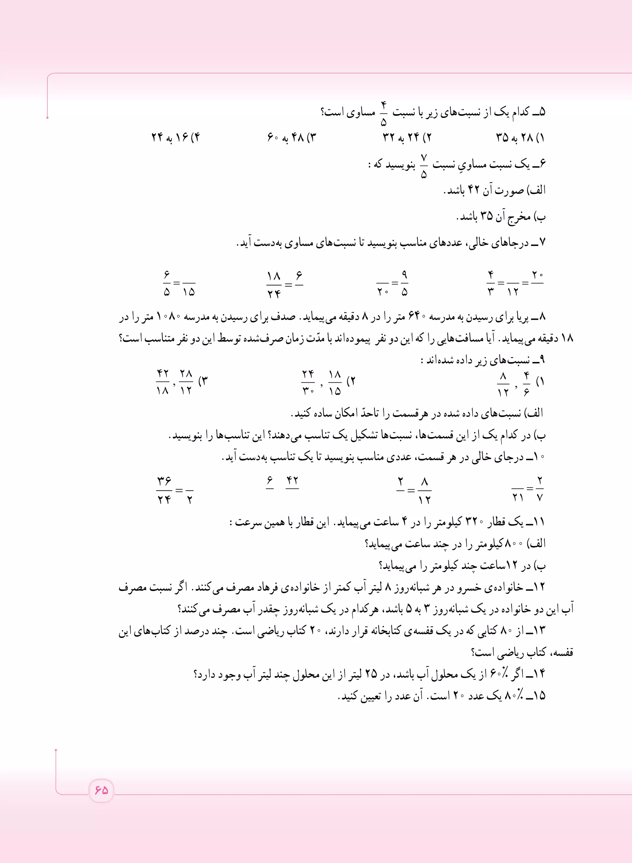 65
‫است؟‬ ‫مساوی‬ 4
5
‫نسبت‬ ‫با‬ ‫زیر‬ ‫ های‬‫ت‬‫نسب‬ ‫از‬ ‫یک‬ ‫کدام‬ ‫5ــ‬
	٢٤ ‫به‬ ١٦ )٤ ٦٠ ‫به‬ ٤٨ )٣ ٣٢ ‫به‬ ٢٤ )٢ ٣٥ ‫به‬ ٢٨ )١
:‫که‬ ‫بنویسید‬ 7
5
‫نسبت‬ ِ‫مساوی‬ ‫نسبت‬ ‫یک‬ ‫6ــ‬
.‫باشد‬ ٤٢ ‫آن‬ ‫صورت‬ )‫الف‬
.‫باشد‬ ٣٥ ‫آن‬ ‫مخرج‬ )‫ب‬
.‫آید‬ ‫ دست‬‫ه‬‫ب‬ ‫مساوی‬ ‫ های‬‫ت‬‫نسب‬ ‫تا‬ ‫بنویسید‬ ‫مناسب‬ ‫عددهای‬ ،‫خالی‬ ‫درجاهای‬ ‫  ــ‬7
=
6
5 15
=
18 6
24
=
9
20 5
= =
4 20
3 12
‫در‬ ‫را‬ ‫متر‬ ١٠٨٠ ‫مدرسه‬ ‫به‬ ‫رسیدن‬ ‫برای‬ ‫صدف‬ .‫ پیماید‬‫ی‬‫م‬ ‫دقیقه‬ ٨ ‫در‬ ‫را‬ ‫متر‬ ٦٤٠ ‫مدرسه‬ ‫به‬ ‫رسیدن‬ ‫برای‬ ‫پریا‬ ‫  ــ‬8
‫است؟‬‫متناسب‬‫نفر‬‫دو‬‫این‬‫توسط‬‫ شده‬‫ف‬‫صر‬‫زمان‬‫ت‬ّ‫مد‬‫با‬‫ اند‬‫ه‬‫پیمود‬ ‫نفر‬‫دو‬‫این‬‫که‬‫را‬‫ هایی‬‫ت‬‫مساف‬‫آیا‬.‫ پیماید‬‫ی‬‫م‬‫دقیقه‬١٨
:‫ اند‬‫ه‬‫شد‬ ‫داده‬ ‫زیر‬ ‫ های‬‫ت‬‫نسب‬ ‫9ــ‬
,
42 28
18 12
)٣ 	 ,
24 18
30 15
)٢ 	 ,
8 4
12 6
)١
.‫کنید‬ ‫ساده‬ ‫امکان‬ ّ‫تاحد‬ ‫را‬ ‫هرقسمت‬ ‫در‬ ‫شده‬ ‫داده‬ ‫ های‬‫ت‬‫نسب‬ )‫الف‬
.‫بنویسید‬ ‫را‬ ‫ ها‬‫ب‬‫تناس‬ ‫این‬ ‫ دهند؟‬‫ی‬‫م‬ ‫تناسب‬ ‫یک‬ ‫تشکیل‬ ‫ ها‬‫ت‬‫نسب‬ ،‫ ها‬‫ت‬‫قسم‬ ‫این‬ ‫از‬ ‫یک‬ ‫کدام‬ ‫در‬ )‫ب‬
.‫آید‬ ‫ دست‬‫ه‬‫ب‬ ‫تناسب‬ ‫یک‬ ‫تا‬ ‫بنویسید‬ ‫مناسب‬ ‫عددی‬ ،‫قسمت‬ ‫هر‬ ‫در‬ ‫خالی‬ ‫درجای‬ ‫0١ــ‬
=
36
24 2 	
6 42
	
=
2 8
12 	
=
2
21 7
:‫سرعت‬ ‫همین‬ ‫با‬ ‫قطار‬ ‫این‬ .‫ پیماید‬‫ی‬‫م‬ ‫ساعت‬ ٤ ‫در‬ ‫را‬ ‫کیلومتر‬ ٣٢٠ ‫قطار‬ ‫یک‬ ‫1١ــ‬
‫ پیماید؟‬‫ی‬‫م‬ ‫ساعت‬ ‫چند‬ ‫در‬ ‫را‬ ‫ کیلومتر‬٨٠٠ )‫الف‬
‫ پیماید؟‬‫ی‬‫م‬ ‫را‬ ‫کیلومتر‬ ‫چند‬ ‫٢١ساعت‬ ‫در‬ )‫ب‬
‫مصرف‬ ‫نسبت‬ ‫اگر‬ .‫ کنند‬‫ی‬‫م‬ ‫مصرف‬ ‫فرهاد‬ ‫ ی‬‫ه‬‫خانواد‬ ‫از‬ ‫کمتر‬ ‫آب‬ ‫لیتر‬ ٨ ‫ روز‬‫ه‬‫شبان‬ ‫هر‬ ‫در‬ ‫خسرو‬ ‫ ی‬‫ه‬‫خانواد‬ ‫2١ــ‬
‫ کنند؟‬‫ی‬‫م‬ ‫مصرف‬ ‫آب‬ ‫چقدر‬ ‫ روز‬‫ه‬‫شبان‬ ‫یک‬ ‫در‬ ‫هرکدام‬ ،‫باشد‬ ٥ ‫به‬ ٣ ‫ روز‬‫ه‬‫شبان‬ ‫یک‬ ‫در‬ ‫خانواده‬ ‫دو‬ ‫این‬ ‫آب‬
‫این‬ ‫ های‬‫ب‬‫کتا‬ ‫از‬ ‫درصد‬ ‫چند‬ .‫است‬ ‫ریاضی‬ ‫کتاب‬ ٢٠ ،‫دارند‬ ‫قرار‬  ‫ه‬‫کتابخان‬ ‫ ی‬‫ه‬‫قفس‬ ‫یک‬ ‫در‬ ‫که‬ ‫کتابی‬ ٨٠ ‫از‬ ‫3١ــ‬
‫است؟‬ ‫ریاضی‬ ‫کتاب‬ ،‫قفسه‬
‫دارد؟‬ ‫وجود‬ ‫آب‬ ‫لیتر‬ ‫چند‬ ‫محلول‬ ‫این‬ ‫از‬ ‫لیتر‬ 25 ‫در‬ ،‫باشد‬ ‫آب‬ ‫محلول‬ ‫یک‬ ‫از‬ ٦٠% ‫اگر‬ ‫4١ــ‬
.‫کنید‬ ‫تعیین‬ ‫را‬ ‫عدد‬ ‫آن‬ .‫است‬ 20 ‫عدد‬ ‫یک‬ 80% ‫5١ــ‬
 