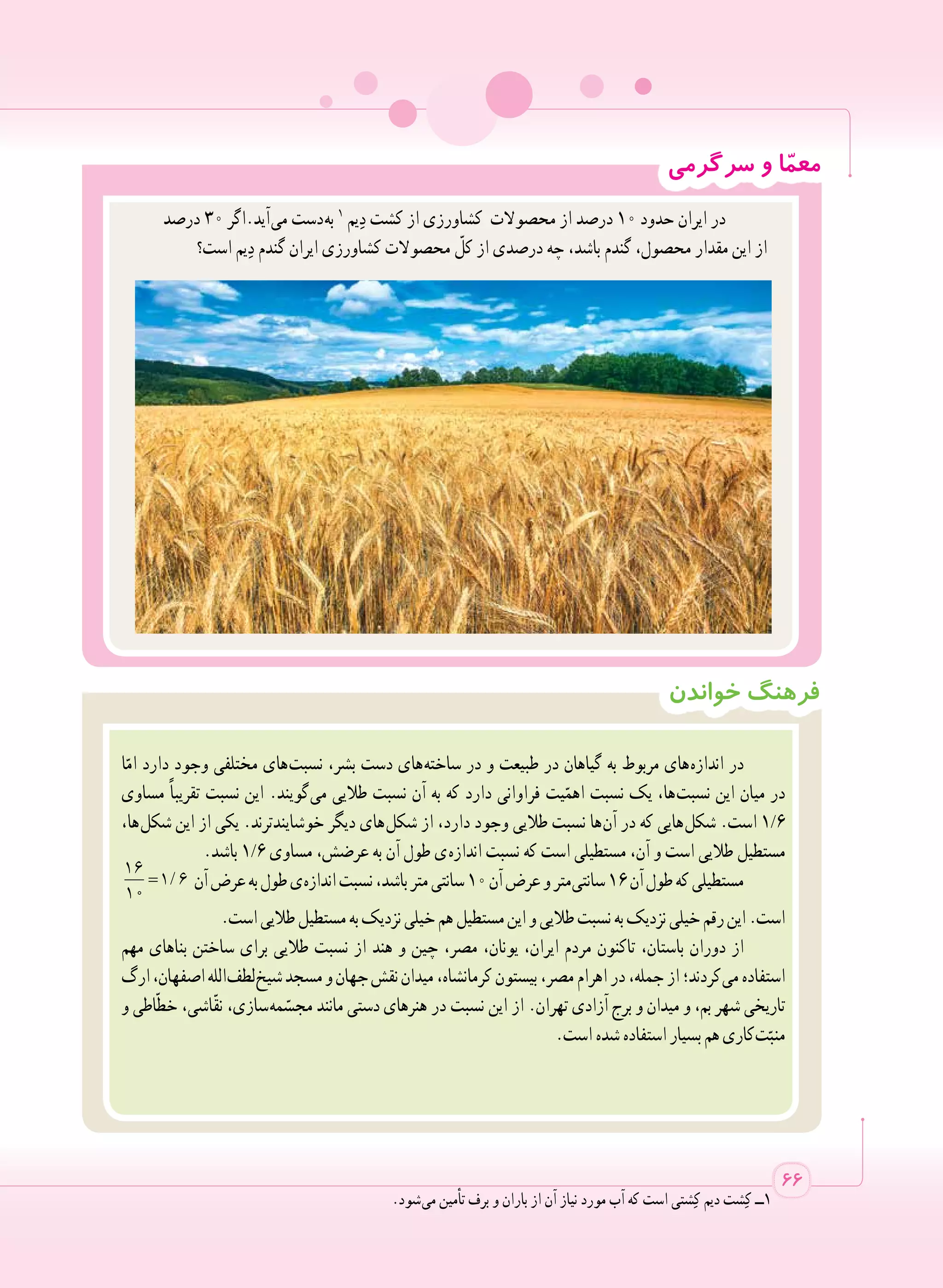 ‫سرگرمی‬ ‫و‬ ‫ا‬ّ‫م‬‫مع‬
‫خواندن‬ ‫فرهنگ‬
‫ا‬ّ‫ام‬ ‫دارد‬ ‫وجود‬ ‫مختلفی‬ ‫ های‬‫ت‬‫نسب‬ ،‫بشر‬ ‫دست‬ ‫ های‬‫ه‬‫ساخت‬ ‫در‬ ‫و‬ ‫طبیعت‬ ‫در‬ ‫گیاهان‬ ‫به‬ ‫مربوط‬ ‫ های‬‫ه‬‫انداز‬ ‫در‬
‫مساوی‬ ً‫ا‬‫تقریب‬ ‫نسبت‬ ‫این‬ .‫ گویند‬‫ی‬‫م‬ ‫طالیی‬ ‫نسبت‬ ‫آن‬ ‫به‬ ‫که‬ ‫دارد‬ ‫فراوانی‬ ‫یت‬ّ‫اهم‬ ‫نسبت‬ ‫یک‬ ،‫ ها‬‫ت‬‫نسب‬ ‫این‬ ‫میان‬ ‫در‬
،‫ ها‬‫ل‬‫شک‬ ‫این‬ ‫از‬ ‫یکی‬ .‫خوشایندترند‬ ‫دیگر‬ ‫ های‬‫ل‬‫شک‬ ‫از‬ ،‫دارد‬ ‫وجود‬ ‫طالیی‬ ‫نسبت‬ ‫ ها‬‫ن‬‫آ‬ ‫در‬ ‫که‬ ‫ هایی‬‫ل‬‫شک‬ .‫است‬ 1/6
.‫باشد‬ 1/6 ‫مساوی‬ ،‫عرضش‬ ‫به‬ ‫آن‬ ‫طول‬ ‫ ی‬‫ه‬‫انداز‬ ‫نسبت‬ ‫که‬ ‫است‬ ‫مستطیلی‬ ،‫آن‬ ‫و‬ ‫است‬ ‫طالیی‬ ‫مستطیل‬
/=
16
1 6
10
‫آن‬‫عرض‬‫به‬‫طول‬‫ ی‬‫ه‬‫انداز‬‫نسبت‬،‫باشد‬‫متر‬‫سانتی‬١٠‫آن‬‫عرض‬‫و‬‫ متر‬‫ی‬‫سانت‬١٦‫آن‬‫طول‬‫که‬‫مستطیلی‬
.‫است‬‫طالیی‬‫مستطیل‬‫به‬‫نزدیک‬‫خیلی‬‫هم‬‫مستطیل‬‫این‬‫و‬‫طالیی‬‫نسبت‬‫به‬‫نزدیک‬‫خیلی‬‫رقم‬‫این‬.‫است‬
‫مهم‬ ‫بناهای‬ ‫ساختن‬ ‫برای‬ ‫طالیی‬ ‫نسبت‬ ‫از‬ ‫هند‬ ‫و‬ ‫چین‬ ،‫مصر‬ ،‫یونان‬ ،‫ایران‬ ‫مردم‬ ‫تاکنون‬ ،‫باستان‬ ‫دوران‬ ‫از‬
‫ارگ‬،‫اصفهان‬‫ الله‬‫ف‬‫ لط‬‫خ‬‫شی‬‫مسجد‬‫و‬‫جهان‬‫نقش‬‫میدان‬،‫کرمانشاه‬‫بیستون‬،‫مصر‬‫اهرام‬‫در‬،‫جمله‬‫از‬‫ کردند؛‬‫ی‬‫م‬‫استفاده‬
‫و‬ ‫اطی‬ّ‫ط‬‫خ‬ ،‫ّاشی‬‫ق‬‫ن‬ ،‫ سازی‬‫ه‬‫م‬ ّ‫مجس‬ ‫مانند‬ ‫دستی‬ ‫هنرهای‬ ‫در‬ ‫نسبت‬ ‫این‬ ‫از‬ .‫تهران‬ ‫آزادی‬ ‫برج‬ ‫و‬ ‫میدان‬ ‫و‬ ،‫بم‬ ‫شهر‬ ‫تاریخی‬
.‫است‬ ‫شده‬ ‫استفاده‬‫بسیار‬‫هم‬‫ کاری‬‫ت‬ّ‫منب‬
66
‫درصد‬ 30 ‫ آید.اگر‬‫ی‬‫م‬ ‫ دست‬‫ه‬‫ب‬ 1
‫یم‬ ِ‫د‬ ‫کشت‬ ‫از‬ ‫کشاورزی‬ ‫محصوالت‬ ‫از‬ ‫درصد‬ 10 ‫حدود‬ ‫ایران‬ ‫در‬
‫است؟‬ ‫یم‬ ِ‫د‬ ‫گندم‬ ‫ایران‬ ‫کشاورزی‬ ‫محصوالت‬ ّ‫کل‬ ‫از‬ ‫درصدی‬ ‫چه‬ ،‫باشد‬ ‫گندم‬ ،‫محصول‬ ‫مقدار‬ ‫این‬ ‫از‬
.‫ شود‬‫ی‬‫م‬ ‫تأمین‬ ‫برف‬ ‫و‬ ‫باران‬ ‫از‬ ‫آن‬ ‫نیاز‬ ‫مورد‬ ‫آب‬ ‫که‬ ‫است‬ ‫شتی‬ِ‫ک‬ ‫دیم‬ ‫شت‬ِ‫ک‬ ‫1ــ‬
 