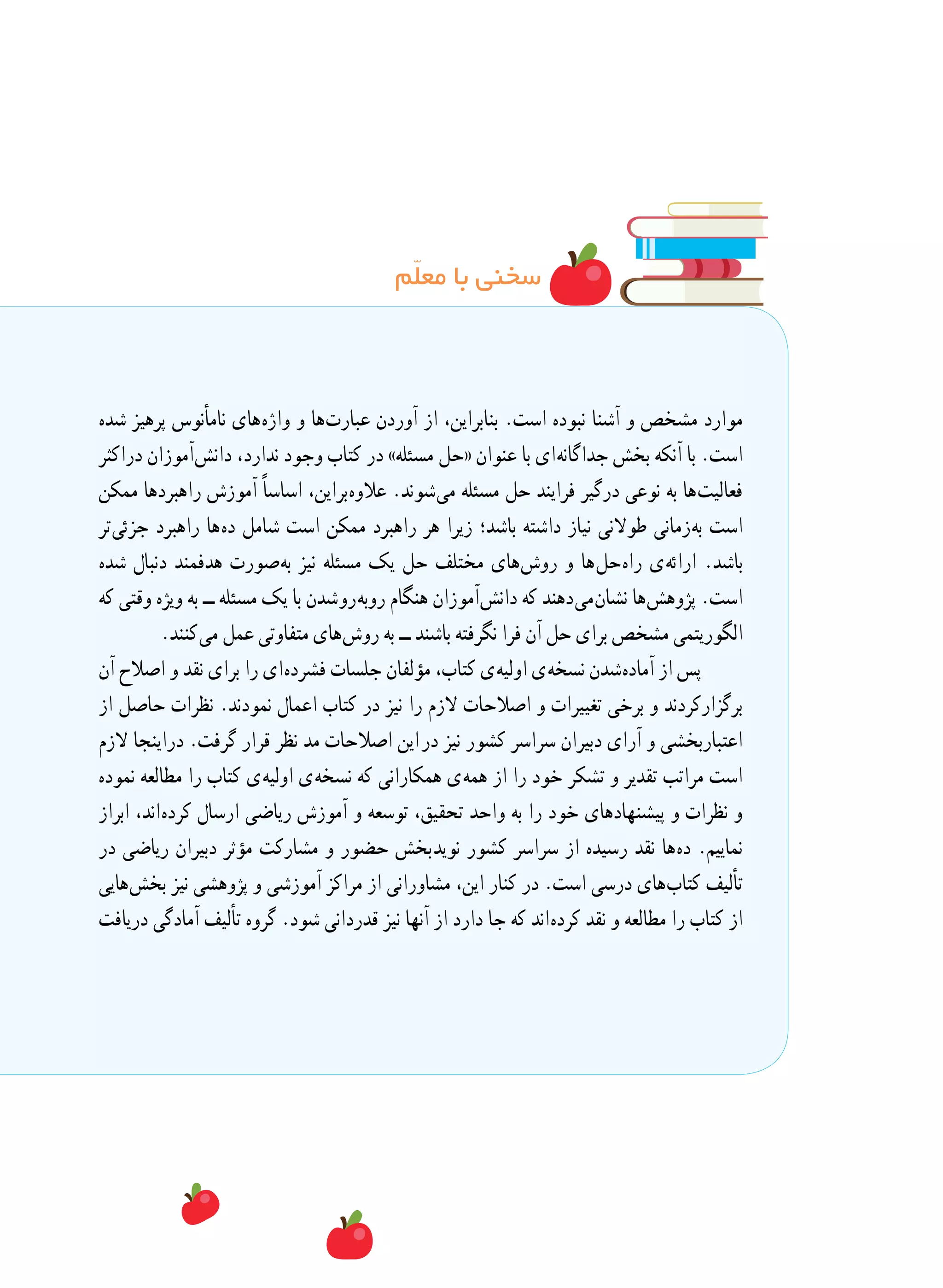 ‫م‬ّ‫ل‬‫مع‬ ‫با‬ ‫سخنی‬
‫شده‬ ‫پرهیز‬ ‫نامأنوس‬ ‫ های‬‫ه‬‫واژ‬ ‫و‬ ‫ ها‬‫ت‬‫عبار‬ ‫آوردن‬ ‫از‬ ،‫بنابراین‬ .‫است‬ ‫نبوده‬ ‫آشنا‬ ‫و‬ ‫مشخص‬ ‫موارد‬
‫دراکثر‬ ‫ آموزان‬‫ش‬‫دان‬ ،‫ندارد‬ ‫وجود‬ ‫کتاب‬ ‫در‬ »‫مسئله‬ ‫«حل‬ ‫عنوان‬ ‫با‬ ‫ ای‬‫ه‬‫جداگان‬ ‫بخش‬ ‫آنکه‬ ‫با‬ .‫است‬
‫ممکن‬ ‫راهبردها‬ ‫آموزش‬ ً‫ا‬‫اساس‬ ،‫ براین‬‫ه‬‫عالو‬ .‫ شوند‬‫ی‬‫م‬ ‫مسئله‬ ‫حل‬ ‫فرایند‬ ‫درگیر‬ ‫نوعی‬ ‫به‬ ‫ ها‬‫ت‬‫فعالی‬
‫ تر‬‫ی‬‫جزئ‬ ‫راهبرد‬ ‫ ها‬‫ه‬‫د‬ ‫شامل‬ ‫است‬ ‫ممکن‬ ‫راهبرد‬ ‫هر‬ ‫زیرا‬ ‫باشد؛‬ ‫داشته‬ ‫نیاز‬ ‫طوالنی‬ ‫ زمانی‬‫ه‬‫ب‬ ‫است‬
‫شده‬ ‫دنبال‬ ‫هدفمند‬ ‫ صورت‬‫ه‬‫ب‬ ‫نیز‬ ‫مسئله‬ ‫یک‬ ‫حل‬ ‫مختلف‬ ‫ های‬‫ش‬‫رو‬ ‫و‬ ‫ ها‬‫ل‬‫ ح‬‫ه‬‫را‬ ‫ ی‬‫ه‬‫ارائ‬ .‫باشد‬
‫که‬ ‫وقتی‬ ‫ویژه‬ ‫به‬ ‫ــ‬ ‫مسئله‬ ‫یک‬ ‫با‬ ‫ شدن‬‫و‬‫ ر‬‫ه‬‫روب‬ ‫هنگام‬ ‫ آموزان‬‫ش‬‫دان‬ ‫که‬ ‫ دهند‬‫ی‬‫ م‬‫ن‬‫نشا‬ ‫ ها‬‫ش‬‫پژوه‬ .‫است‬
.‫ کنند‬‫ی‬‫م‬ ‫عمل‬ ‫متفاوتی‬ ‫ های‬‫ش‬‫رو‬ ‫به‬ ‫ــ‬ ‫باشند‬ ‫نگرفته‬ ‫فرا‬ ‫آن‬ ‫حل‬ ‫برای‬ ‫مشخص‬ ‫الگوریتمی‬
‫آن‬ ‫اصالح‬ ‫و‬ ‫نقد‬ ‫برای‬ ‫را‬ ‫ ای‬‫ه‬‫فشرد‬ ‫جلسات‬ ‫مؤلفان‬ ،‫کتاب‬ ‫ ی‬‫ه‬‫اولی‬ ‫ ی‬‫ه‬‫نسخ‬ ‫ شدن‬‫ه‬‫آماد‬ ‫از‬ ‫پس‬
‫از‬ ‫حاصل‬ ‫نظرات‬ .‫نمودند‬ ‫اعمال‬ ‫کتاب‬ ‫در‬ ‫نیز‬ ‫را‬ ‫الزم‬ ‫اصالحات‬ ‫و‬ ‫تغییرات‬ ‫برخی‬ ‫و‬ ‫برگزارکردند‬
‫الزم‬ ‫دراینجا‬ .‫گرفت‬ ‫قرار‬ ‫نظر‬ ‫مد‬ ‫اصالحات‬ ‫  این‬‫ر‬‫د‬ ‫نیز‬ ‫کشور‬ ‫سراسر‬ ‫دبیران‬ ‫آرای‬ ‫و‬ ‫اعتباربخشی‬
‫نموده‬ ‫مطالعه‬ ‫را‬ ‫کتاب‬ ‫ ی‬‫ه‬‫اولی‬ ‫ ی‬‫ه‬‫نسخ‬ ‫که‬ ‫همکارانی‬ ‫ ی‬‫ه‬‫هم‬ ‫از‬ ‫را‬ ‫خود‬ ‫تشکر‬ ‫و‬ ‫تقدیر‬ ‫مراتب‬ ‫است‬
‫ابراز‬ ،‫ اند‬‫ه‬‫کرد‬ ‫ارسال‬ ‫ریاضی‬ ‫آموزش‬ ‫و‬ ‫توسعه‬ ،‫تحقیق‬ ‫واحد‬ ‫به‬ ‫را‬ ‫خود‬ ‫پیشنهادهای‬ ‫و‬ ‫نظرات‬ ‫و‬
‫در‬ ‫ریاضی‬ ‫دبیران‬ ‫مؤثر‬ ‫مشارکت‬ ‫و‬ ‫حضور‬ ‫ بخش‬‫د‬‫نوی‬ ‫کشور‬ ‫سراسر‬ ‫از‬ ‫رسیده‬ ‫نقد‬ ‫ ها‬‫ه‬‫د‬ .‫نماییم‬
‫ هایی‬‫ش‬‫بخ‬ ‫نیز‬ ‫پژوهشی‬ ‫و‬ ‫آموزشی‬ ‫مراکز‬ ‫از‬ ‫مشاورانی‬ ،‫این‬ ‫کنار‬ ‫در‬ .‫است‬ ‫درسی‬ ‫ های‬‫ب‬‫کتا‬ ‫تألیف‬
‫دریافت‬ ‫آمادگی‬ ‫تألیف‬ ‫گروه‬ .‫شود‬ ‫قدردانی‬ ‫نیز‬ ‫آنها‬ ‫از‬ ‫دارد‬ ‫جا‬ ‫که‬ ‫ اند‬‫ه‬‫کرد‬ ‫نقد‬ ‫و‬ ‫مطالعه‬ ‫را‬ ‫کتاب‬ ‫از‬
 