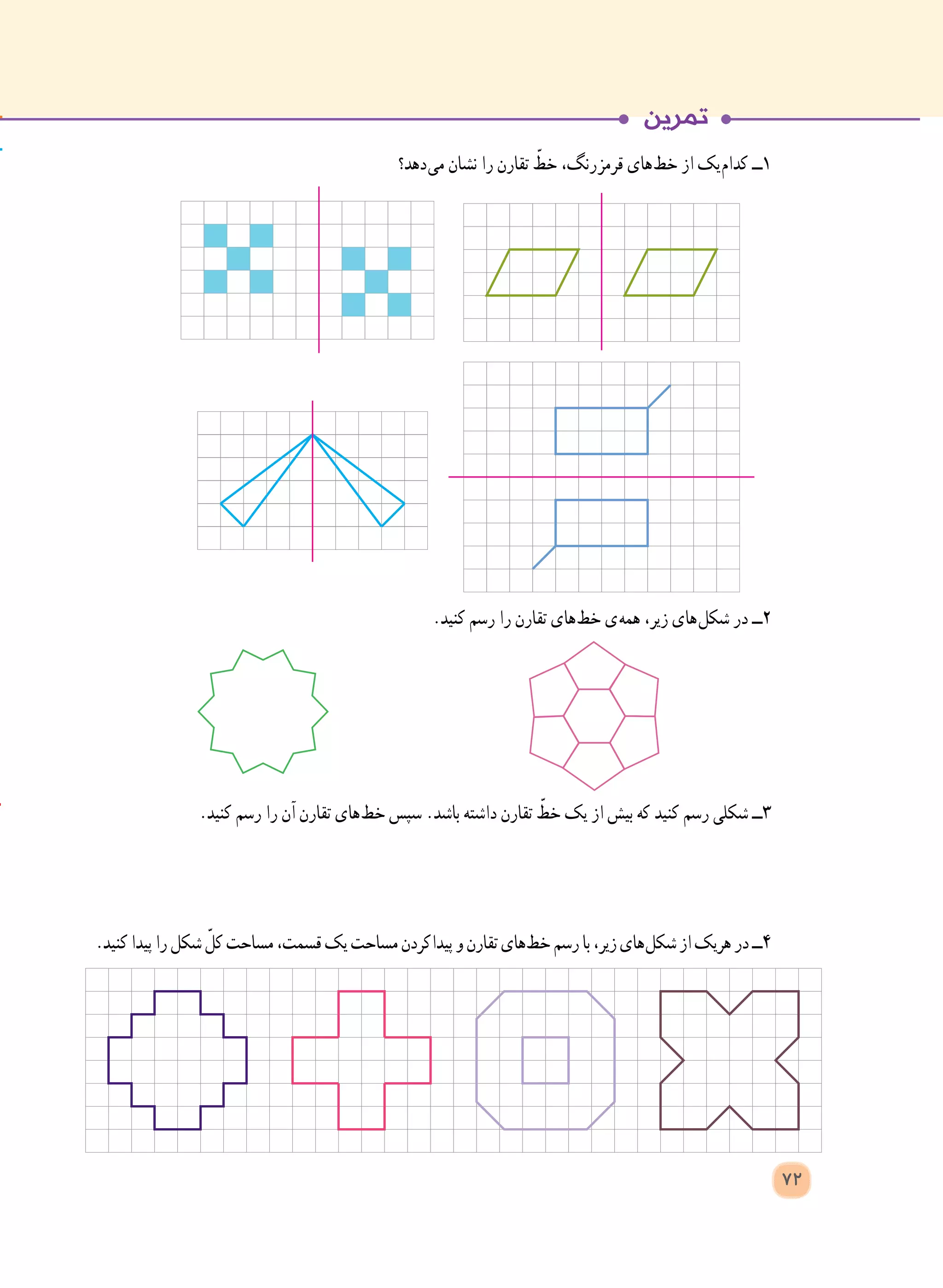 ‫ دهد؟‬‫ی‬‫م‬ ‫نشان‬ ‫را‬ ‫تقارن‬ ّ‫خط‬ ،‫ رنگ‬‫ز‬‫قرم‬ ‫ های‬‫ط‬‫خ‬ ‫از‬ ‫ یک‬‫م‬‫کدا‬ ‫١ــ‬
.‫کنید‬ ‫رسم‬ ‫را‬ ‫تقارن‬ ‫ های‬‫ط‬‫خ‬ ‫ ی‬‫ه‬‫هم‬ ،‫زیر‬ ‫ های‬‫ل‬‫شک‬ ‫در‬ ‫٢ــ‬
.‫کنید‬ ‫رسم‬ ‫را‬ ‫آن‬ ‫تقارن‬ ‫ های‬‫ط‬‫خ‬ ‫سپس‬ .‫باشد‬ ‫داشته‬ ‫تقارن‬ ّ‫خط‬ ‫یک‬ ‫از‬ ‫بیش‬ ‫که‬ ‫کنید‬ ‫رسم‬ ‫شکلی‬ ‫٣ــ‬
.‫کنید‬‫پیدا‬‫را‬‫شکل‬ ّ‫کل‬‫مساحت‬،‫قسمت‬‫یک‬‫مساحت‬‫ کردن‬‫ا‬‫پید‬‫و‬‫تقارن‬‫ های‬‫ط‬‫خ‬‫رسم‬‫با‬،‫زیر‬‫ های‬‫ل‬‫شک‬‫از‬‫هریک‬‫در‬‫٤ــ‬
72
 