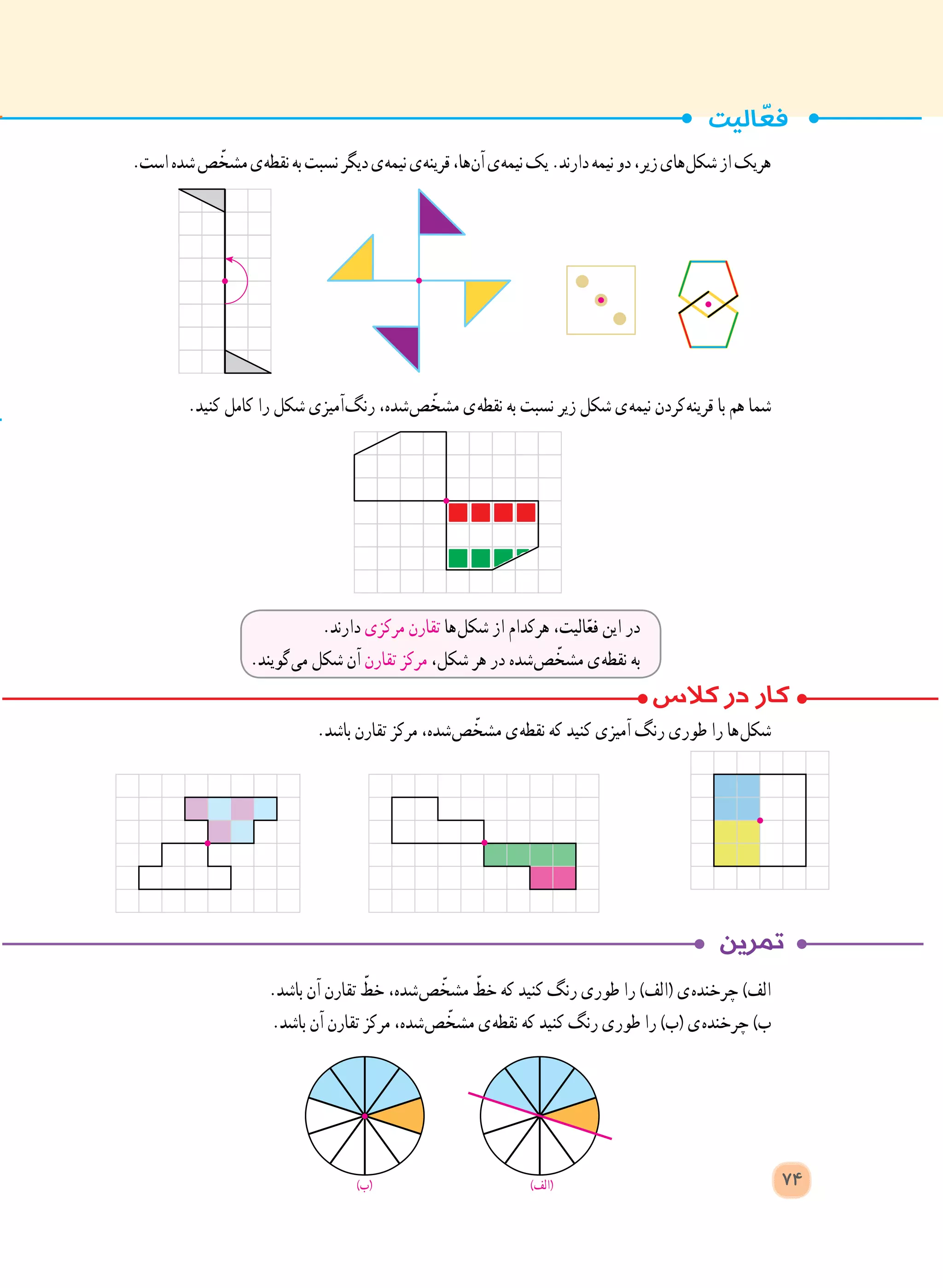 .‫است‬‫شده‬‫ص‬ ّ‫مشخ‬‫ ی‬‫ه‬‫نقط‬‫به‬‫نسبت‬‫دیگر‬‫ ی‬‫ه‬‫نیم‬‫ ی‬‫ه‬‫قرین‬،‫ ها‬‫ن‬‫آ‬‫ ی‬‫ه‬‫نیم‬‫یک‬.‫دارند‬‫نیمه‬‫دو‬،‫زیر‬‫ های‬‫ل‬‫شک‬‫از‬‫هریک‬
.‫کنید‬ ‫کامل‬ ‫را‬ ‫شکل‬ ‫ آمیزی‬‫گ‬‫رن‬ ،‫ شده‬‫ص‬ ّ‫مشخ‬ ‫ ی‬‫ه‬‫نقط‬ ‫به‬ ‫نسبت‬ ‫زیر‬ ‫شکل‬ ‫ ی‬‫ه‬‫نیم‬ ‫ کردن‬‫ه‬‫قرین‬ ‫با‬ ‫هم‬ ‫شما‬
.‫باشد‬ ‫تقارن‬ ‫مرکز‬ ،‫ شده‬‫ص‬ ّ‫مشخ‬ ‫ ی‬‫ه‬‫نقط‬ ‫که‬ ‫کنید‬ ‫آمیزی‬ ‫رنگ‬ ‫طوری‬ ‫را‬ ‫ ها‬‫ل‬‫شک‬
.‫باشد‬ ‫آن‬ ‫تقارن‬ ّ‫خط‬ ،‫ شده‬‫ص‬ ّ‫مشخ‬ ّ‫خط‬ ‫که‬ ‫کنید‬ ‫رنگ‬ ‫طوری‬ ‫را‬ )‫(الف‬ ‫ ی‬‫ه‬‫چرخند‬ )‫الف‬
.‫باشد‬ ‫آن‬ ‫تقارن‬ ‫مرکز‬ ،‫ شده‬‫ص‬ ّ‫مشخ‬ ‫ ی‬‫ه‬‫نقط‬ ‫که‬ ‫کنید‬ ‫رنگ‬ ‫طوری‬ ‫را‬ )‫(ب‬ ‫ ی‬‫ه‬‫چرخند‬ )‫ب‬
.‫دارند‬ ‫مرکزی‬ ‫تقارن‬ ‫ ها‬‫ل‬‫شک‬ ‫از‬ ‫هرکدام‬ ،‫الیت‬ّ‫ع‬‫ف‬ ‫این‬ ‫در‬
.‫ گویند‬‫ی‬‫م‬ ‫شکل‬ ‫آن‬ ‫تقارن‬ ‫مرکز‬ ،‫شکل‬ ‫هر‬ ‫در‬ ‫ شده‬‫ص‬ ّ‫مشخ‬ ‫ ی‬‫ه‬‫نقط‬ ‫به‬
)‫(الف‬)‫(ب‬ 74
 