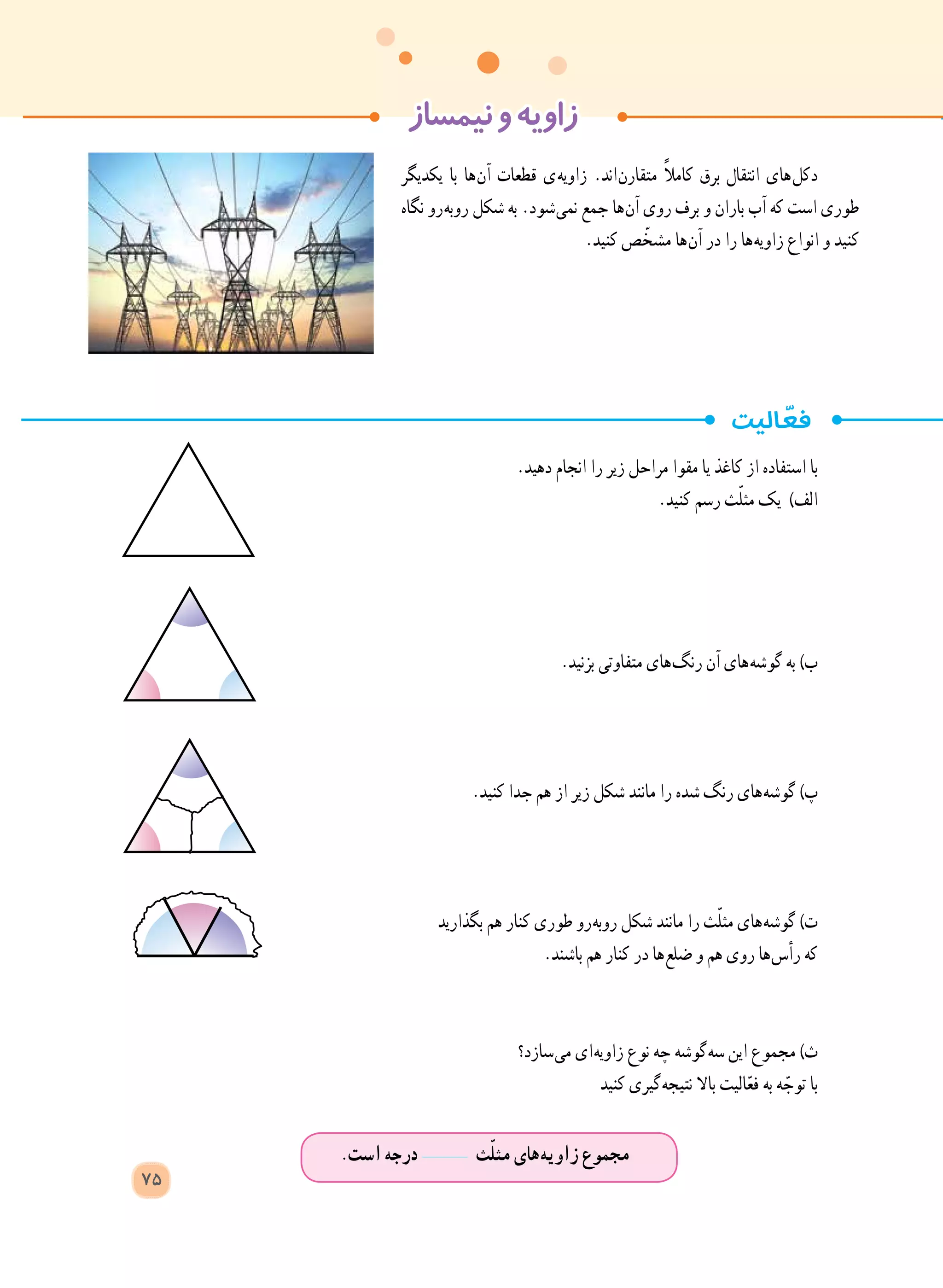 ‫نیمساز‬‫و‬‫زاویه‬
.‫است‬ ‫درجه‬ ‫ث‬ّ‫ل‬‫مث‬ ‫ های‬‫ه‬‫زاوی‬ ‫مجموع‬
75
‫یکدیگر‬ ‫با‬ ‫ ها‬‫ن‬‫آ‬ ‫قطعات‬ ‫ ی‬‫ه‬‫زاوی‬ .‫ اند‬‫ن‬‫متقار‬ ً‫ال‬‫کام‬ ‫برق‬ ‫انتقال‬ ‫ های‬‫ل‬‫دک‬
‫نگاه‬ ‫ رو‬‫ه‬‫روب‬ ‫شکل‬ ‫به‬ .‫ شود‬‫ی‬‫نم‬ ‫جمع‬ ‫ ها‬‫ن‬‫آ‬ ‫روی‬ ‫برف‬ ‫و‬ ‫باران‬ ‫آب‬ ‫که‬ ‫است‬ ‫طوری‬
.‫کنید‬ ‫ص‬ ّ‫مشخ‬ ‫ ها‬‫ن‬‫آ‬ ‫در‬ ‫را‬ ‫ ها‬‫ه‬‫زاوی‬ ‫انواع‬ ‫و‬ ‫کنید‬
.‫دهید‬ ‫انجام‬ ‫را‬ ‫زیر‬ ‫مراحل‬ ‫مقوا‬ ‫یا‬ ‫کاغذ‬ ‫از‬ ‫استفاده‬ ‫با‬
.‫کنید‬ ‫رسم‬ ‫ث‬ّ‫ل‬‫مث‬ ‫یک‬ )‫الف‬
.‫بزنید‬ ‫متفاوتی‬ ‫ های‬‫گ‬‫رن‬ ‫آن‬ ‫ های‬‫ه‬‫گوش‬ ‫به‬ )‫ب‬
.‫کنید‬ ‫جدا‬ ‫هم‬ ‫از‬ ‫زیر‬ ‫شکل‬ ‫مانند‬ ‫را‬ ‫شده‬ ‫رنگ‬ ‫ های‬‫ه‬‫گوش‬ )‫پ‬
‫بگذارید‬ ‫هم‬ ‫کنار‬ ‫طوری‬ ‫ رو‬‫ه‬‫روب‬ ‫شکل‬ ‫مانند‬ ‫را‬ ‫ث‬ّ‫ل‬‫مث‬ ‫ های‬‫ه‬‫گوش‬ )‫ت‬
.‫باشند‬ ‫هم‬ ‫کنار‬ ‫در‬ ‫ ها‬‫ع‬‫ضل‬ ‫و‬ ‫هم‬ ‫روی‬ ‫ ها‬‫س‬‫رأ‬ ‫که‬
‫ سازد؟‬‫ی‬‫م‬ ‫ ای‬‫ه‬‫زاوی‬ ‫نوع‬ ‫چه‬ ‫ گوشه‬‫ه‬‫س‬ ‫این‬ ‫مجموع‬ )‫ث‬
‫کنید‬ ‫ گیری‬‫ه‬‫نتیج‬ ‫باال‬ ‫الیت‬ّ‫ع‬‫ف‬ ‫به‬ ‫ه‬ ّ‫توج‬ ‫با‬
 