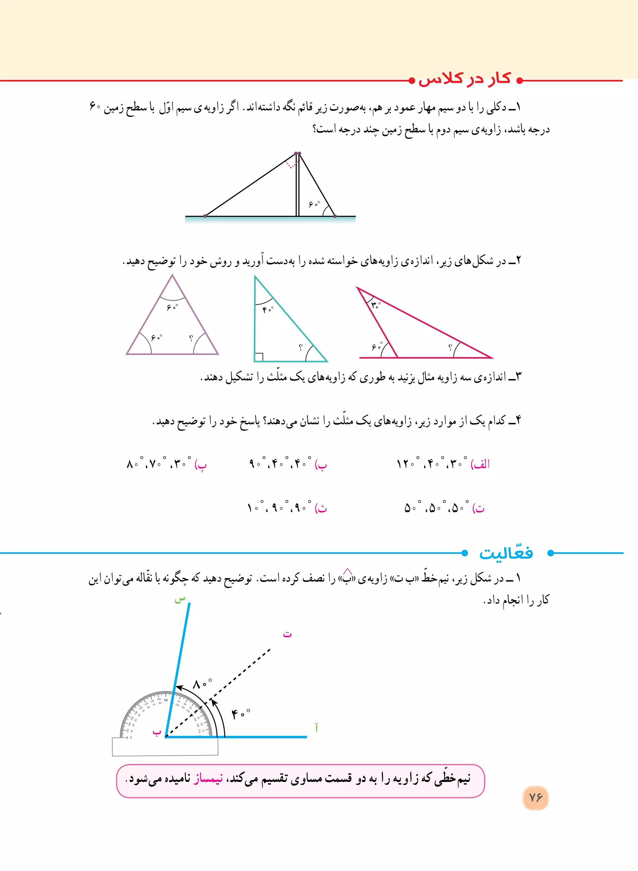 ‫این‬ ‫ توان‬‫ی‬‫م‬ ‫ّاله‬‫ق‬‫ن‬ ‫با‬ ‫چگونه‬ ‫که‬ ‫دهید‬ ‫توضیح‬ .‫است‬ ‫کرده‬ ‫نصف‬ ‫را‬ »‫«ب‬ ‫ ی‬‫ه‬‫زاوی‬ »‫ت‬ ‫«ب‬ ّ‫ خط‬‫م‬‫نی‬ ،‫زیر‬ ‫شکل‬ ‫در‬ ‫ــ‬ 1
.‫داد‬ ‫انجام‬ ‫را‬ ‫کار‬
.‫ شود‬‫ی‬‫م‬ ‫نامیده‬ ‫نیمساز‬ ،‫ کند‬‫ی‬‫م‬ ‫تقسیم‬ ‫مساوی‬ ‫قسمت‬ ‫دو‬ ‫به‬ ‫را‬ ‫زاویه‬ ‫که‬ ‫ی‬ّ‫ خط‬‫م‬‫نی‬
‫ت‬
‫س‬
‫آ‬‫ب‬
٦٠ ‫زمین‬ ‫سطح‬ ‫با‬ ‫ل‬ّ‫و‬‫ا‬ ‫سیم‬ ‫  ی‬‫ه‬‫زاوی‬ ‫اگر‬ .‫ اند‬‫ه‬‫داشت‬ ‫نگه‬ ‫قائم‬ ‫زیر‬ ‫ صورت‬‫ه‬‫ب‬ ،‫هم‬ ‫بر‬ ‫عمود‬ ‫مهار‬ ‫سیم‬ ‫دو‬ ‫با‬ ‫را‬ ‫دکلی‬ ‫١ــ‬
‫است؟‬ ‫درجه‬ ‫چند‬ ‫زمین‬ ‫سطح‬ ‫با‬ ‫دوم‬ ‫سیم‬ ‫ ی‬‫ه‬‫زاوی‬ ،‫باشد‬ ‫درجه‬
.‫دهید‬ ‫توضیح‬ ‫را‬ ‫خود‬ ‫روش‬ ‫و‬ ‫آورید‬ ‫ دست‬‫ه‬‫ب‬ ‫را‬ ‫شده‬ ‫خواسته‬ ‫ های‬‫ه‬‫زاوی‬ ‫ ی‬‫ه‬‫انداز‬ ،‫زیر‬ ‫ های‬‫ل‬‫شک‬ ‫در‬ ‫٢ــ‬
.‫دهند‬ ‫تشکیل‬ ‫را‬ ‫ث‬ّ‫ل‬‫مث‬ ‫یک‬ ‫ های‬‫ه‬‫زاوی‬ ‫که‬ ‫طوری‬ ‫به‬ ‫بزنید‬ ‫مثال‬ ‫زاویه‬ ‫سه‬ ‫ ی‬‫ه‬‫انداز‬ ‫3ــ‬
.‫دهید‬ ‫توضیح‬ ‫را‬ ‫خود‬ ‫پاسخ‬ ‫ دهند؟‬‫ی‬‫م‬ ‫نشان‬ ‫را‬ ‫ث‬ّ‫ل‬‫مث‬ ‫یک‬ ‫ های‬‫ه‬‫زاوی‬ ،‫زیر‬ ‫موارد‬ ‫از‬ ‫یک‬ ‫کدام‬ ‫4ــ‬
٨٠° ، ٧٠° ، ٣٠° )‫پ‬ 	٩٠° ، ٤٠° ، ٤٠° )‫ب‬ 	١٢٠° ، ٤٠° ، ٣٠° )‫الف‬
١٠° ، ٩٠° ، ٩٠° )‫ث‬ 	٥٠° ، ٥٠° ، ٥٠° )‫ت‬
76
 