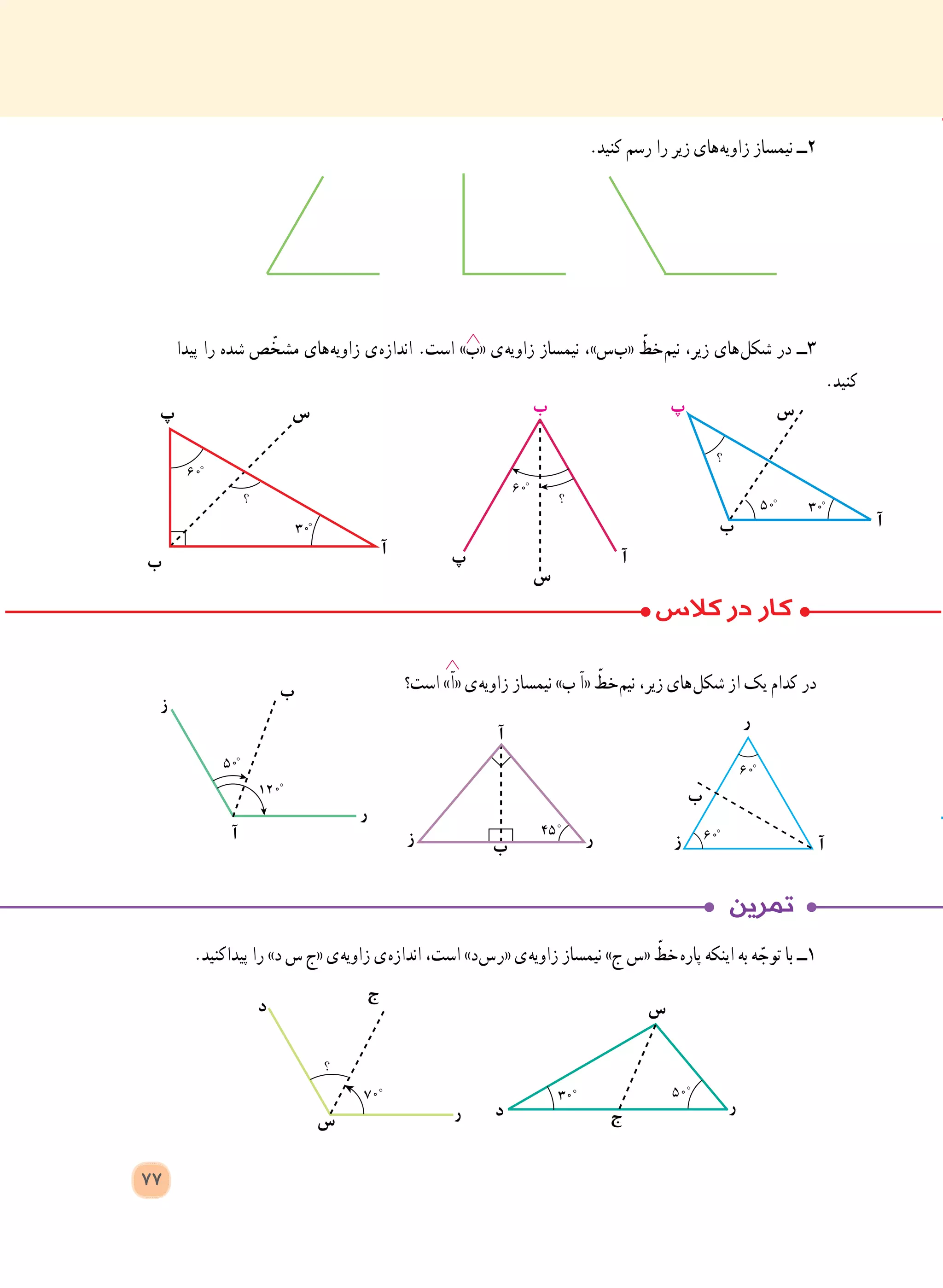 ‫ب‬
‫آ‬
‫ز‬
‫ر‬
‫ب‬
‫ز‬
‫ر‬
‫آ‬‫ب‬
‫آ‬
‫ز‬ ‫ر‬
.‫پیداکنید‬ ‫را‬ »‫د‬ ‫س‬ ‫«ج‬ ‫ ی‬‫ه‬‫زاوی‬ ‫ ی‬‫ه‬‫انداز‬ ،‫است‬ »‫ د‬‫س‬ ‫ر‬« ‫ ی‬‫ه‬‫زاوی‬ ‫نیمساز‬ »‫ ج‬‫«س‬ ّ‫  خط‬‫ه‬‫پار‬ ‫اینکه‬ ‫به‬ ‫ه‬ ّ‫توج‬ ‫با‬ ‫١ــ‬
‫ر‬ ‫ر‬
‫س‬
‫س‬‫د‬
‫د‬
‫ج‬
‫ج‬
77
.‫کنید‬ ‫رسم‬ ‫را‬ ‫زیر‬ ‫ های‬‫ه‬‫زاوی‬ ‫نیمساز‬ ‫2ــ‬
‫پیدا‬ ‫را‬ ‫شده‬ ‫ص‬ ّ‫مشخ‬ ‫ های‬‫ه‬‫زاوی‬ ‫ ی‬‫ه‬‫انداز‬ .‫است‬ »‫«ب‬ ‫ ی‬‫ه‬‫زاوی‬ ‫نیمساز‬ ،»‫ س‬‫ب‬« ّ‫ خط‬‫م‬‫نی‬ ،‫زیر‬ ‫ های‬‫ل‬‫شک‬ ‫در‬ ‫3ــ‬
.‫کنید‬
‫است؟‬ »‫«آ‬ ‫ ی‬‫ه‬‫زاوی‬ ‫نیمساز‬ »‫ب‬ ‫«آ‬ ّ‫ خط‬‫م‬‫نی‬ ،‫زیر‬ ‫ های‬‫ل‬‫شک‬ ‫از‬ ‫یک‬ ‫کدام‬ ‫در‬
‫ب‬
‫ب‬
‫ب‬
‫پ‬
‫پ‬
‫پ‬
‫س‬
‫آ‬‫آ‬
‫آ‬
‫س‬‫س‬
 