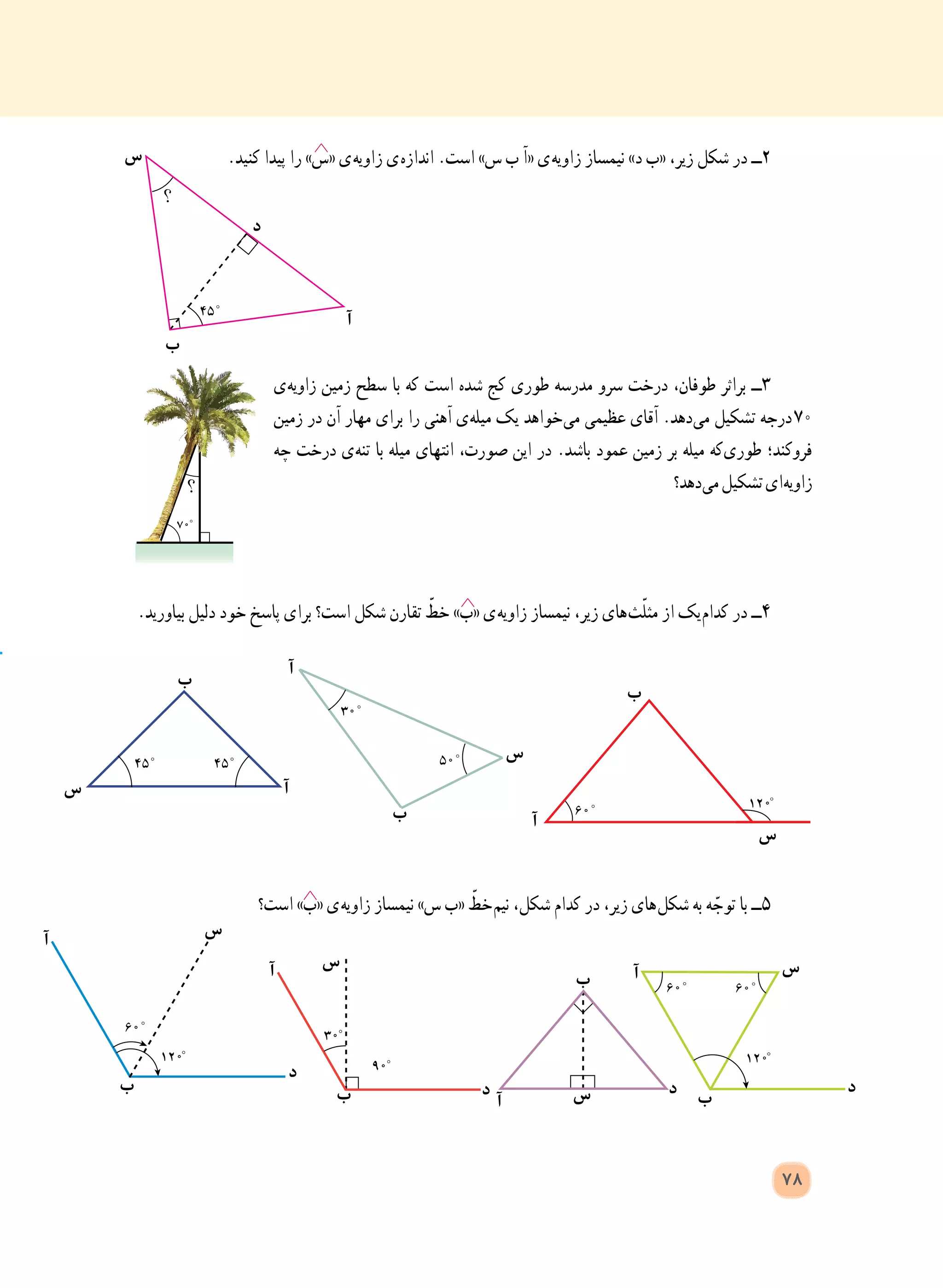 .‫کنید‬ ‫پیدا‬ ‫را‬ »‫«س‬ ‫ ی‬‫ه‬‫زاوی‬ ‫ ی‬‫ه‬‫انداز‬ .‫است‬ »‫س‬ ‫ب‬ ‫«آ‬ ‫ ی‬‫ه‬‫زاوی‬ ‫نیمساز‬ »‫د‬ ‫«ب‬ ،‫زیر‬ ‫شکل‬ ‫در‬ ‫٢ــ‬
‫ ی‬‫ه‬‫زاوی‬ ‫زمین‬ ‫سطح‬ ‫با‬ ‫که‬ ‫است‬ ‫شده‬ ‫کج‬ ‫طوری‬ ‫مدرسه‬ ‫سرو‬ ‫درخت‬ ،‫طوفان‬ ‫براثر‬ ‫٣ــ‬
‫زمین‬ ‫در‬ ‫آن‬ ‫مهار‬ ‫برای‬ ‫را‬ ‫آهنی‬ ‫ ی‬‫ه‬‫میل‬ ‫یک‬ ‫ خواهد‬‫ی‬‫م‬ ‫عظیمی‬ ‫آقای‬ .‫ دهد‬‫ی‬‫م‬ ‫تشکیل‬ ‫  درجه‬٧٠
‫چه‬ ‫درخت‬ ‫ ی‬‫ه‬‫تن‬ ‫با‬ ‫میله‬ ‫انتهای‬ ،‫صورت‬ ‫این‬ ‫در‬ .‫باشد‬ ‫عمود‬ ‫زمین‬ ‫بر‬ ‫میله‬ ‫ که‬‫ی‬‫طور‬ ‫فروکند؛‬
‫ دهد؟‬‫ی‬‫م‬‫تشکیل‬‫ ای‬‫ه‬‫زاوی‬
.‫بیاورید‬ ‫دلیل‬ ‫خود‬ ‫پاسخ‬ ‫برای‬ ‫است؟‬ ‫شکل‬ ‫تقارن‬ ّ‫خط‬ »‫«ب‬ ‫ ی‬‫ه‬‫زاوی‬ ‫نیمساز‬ ،‫زیر‬ ‫ های‬‫ث‬ّ‫ل‬‫مث‬ ‫از‬ ‫ یک‬‫م‬‫کدا‬ ‫در‬ ‫4ــ‬
‫است؟‬ »‫«ب‬ ‫ ی‬‫ه‬‫زاوی‬ ‫نیمساز‬ »‫س‬ ‫«ب‬ ّ‫ خط‬‫م‬‫نی‬ ،‫شکل‬ ‫کدام‬ ‫در‬ ،‫زیر‬ ‫ های‬‫ل‬‫شک‬ ‫به‬ ‫ه‬ ّ‫توج‬ ‫با‬ ‫5ــ‬
‫س‬
‫س‬
‫ب‬
‫ب‬
‫ب‬
‫آ‬
‫آ‬
‫س‬ ‫آ‬
‫ب‬
‫آ‬
‫س‬
‫د‬
‫س‬
‫س‬
‫س‬
‫س‬
‫د‬
‫د‬ ‫د‬ ‫د‬‫ب‬ ‫ب‬
‫ب‬
‫ب‬
‫آ‬
‫آ‬
‫آ‬ ‫آ‬
78
 