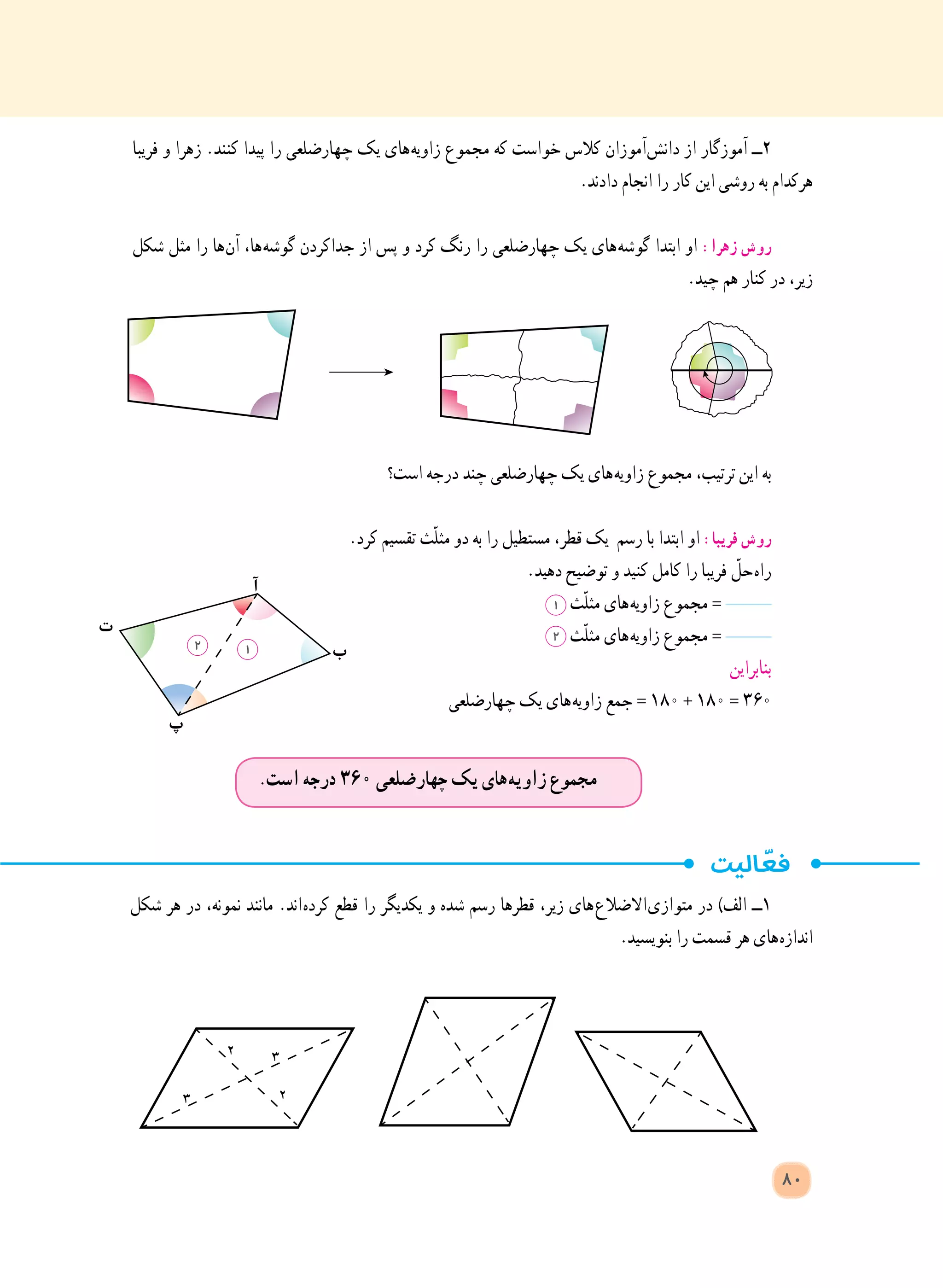 ‫شکل‬ ‫هر‬ ‫در‬ ،‫نمونه‬ ‫مانند‬ .‫ اند‬‫ه‬‫کرد‬ ‫قطع‬ ‫را‬ ‫یکدیگر‬ ‫و‬ ‫شده‬ ‫رسم‬ ‫قطرها‬ ،‫زیر‬ ‫ های‬‫ع‬‫ االضال‬‫ی‬‫متواز‬ ‫در‬ )‫الف‬ ‫١ــ‬
.‫بنویسید‬ ‫را‬ ‫قسمت‬ ‫هر‬ ‫ های‬‫ه‬‫انداز‬
‫ب‬
‫ت‬
‫آ‬
‫پ‬
2 1
.‫است‬ ‫درجه‬ ٣٦٠ ‫چهارضلعی‬ ‫یک‬ ‫ های‬‫ه‬‫زاوی‬ ‫مجموع‬
80
‫فریبا‬ ‫و‬ ‫زهرا‬ .‫کنند‬ ‫پیدا‬ ‫را‬ ‫چهارضلعی‬ ‫یک‬ ‫ های‬‫ه‬‫زاوی‬ ‫مجموع‬ ‫که‬ ‫خواست‬ ‫کالس‬ ‫ آموزان‬‫ش‬‫دان‬ ‫از‬ ‫آموزگار‬ ‫٢ــ‬
.‫دادند‬ ‫انجام‬ ‫را‬ ‫کار‬ ‫این‬ ‫روشی‬ ‫به‬ ‫هرکدام‬
‫شکل‬ ‫مثل‬ ‫را‬ ‫ ها‬‫ن‬‫آ‬ ،‫ ها‬‫ه‬‫گوش‬ ‫جداکردن‬ ‫از‬ ‫پس‬ ‫و‬ ‫کرد‬ ‫رنگ‬ ‫را‬ ‫چهارضلعی‬ ‫یک‬ ‫ های‬‫ه‬‫گوش‬ ‫ابتدا‬ ‫او‬ :‫زهرا‬ ‫روش‬
.‫چید‬ ‫هم‬ ‫کنار‬ ‫در‬ ،‫زیر‬
‫است؟‬ ‫درجه‬ ‫چند‬ ‫چهارضلعی‬ ‫یک‬ ‫ های‬‫ه‬‫زاوی‬ ‫مجموع‬ ،‫ترتیب‬ ‫این‬ ‫به‬
.‫کرد‬ ‫تقسیم‬ ‫ّث‬‫ل‬‫مث‬ ‫دو‬ ‫به‬ ‫را‬ ‫مستطیل‬ ،‫قطر‬ ‫یک‬ ‫رسم‬ ‫با‬ ‫ابتدا‬ ‫او‬ :‫فریبا‬ ‫روش‬
.‫دهید‬ ‫توضیح‬ ‫و‬ ‫کنید‬ ‫کامل‬ ‫را‬ ‫فریبا‬ ّ‫ حل‬‫ه‬‫را‬
1 ‫ّث‬‫ل‬‫مث‬ ‫ های‬‫ه‬‫زاوی‬ ‫مجموع‬ =
2 ‫ّث‬‫ل‬‫مث‬ ‫ های‬‫ه‬‫زاوی‬ ‫مجموع‬ =
‫بنابراین‬
‫چهارضلعی‬ ‫یک‬ ‫ های‬‫ه‬‫زاوی‬ ‫جمع‬ = ١٨٠ + ١٨٠ = ٣٦٠
 