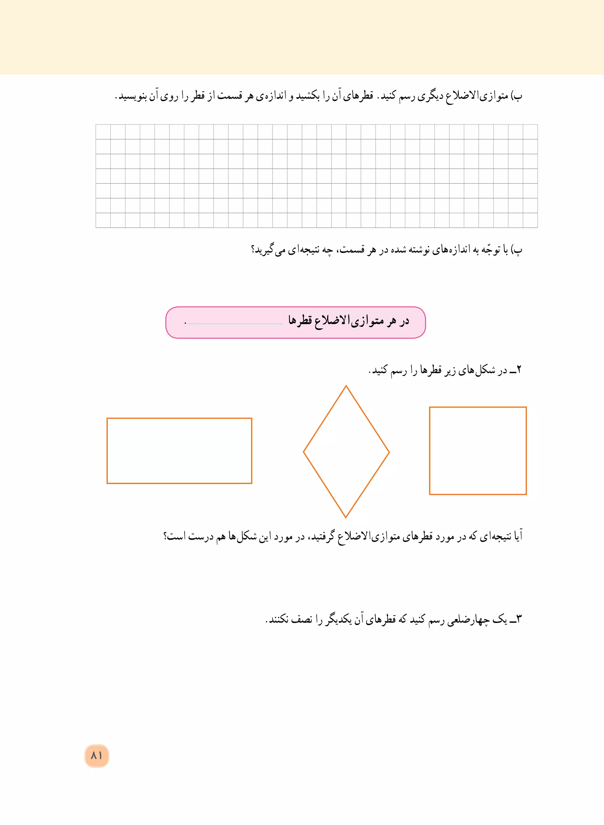 81
.‫بنویسید‬ ‫آن‬ ‫روی‬ ‫را‬ ‫قطر‬ ‫از‬ ‫قسمت‬ ‫هر‬ ‫ ی‬‫ه‬‫انداز‬ ‫و‬ ‫بکشید‬ ‫را‬ ‫آن‬ ‫قطرهای‬ .‫کنید‬ ‫رسم‬ ‫دیگری‬ ‫ االضالع‬‫ی‬‫متواز‬ )‫ب‬
‫ گیرید؟‬‫ی‬‫م‬ ‫ ای‬‫ه‬‫نتیج‬ ‫چه‬ ،‫قسمت‬ ‫هر‬ ‫در‬ ‫شده‬ ‫نوشته‬ ‫ های‬‫ه‬‫انداز‬ ‫به‬ ‫ه‬ ّ‫توج‬ ‫با‬ )‫پ‬
.‫کنید‬ ‫رسم‬ ‫را‬ ‫قطرها‬ ‫زیر‬ ‫ های‬‫ل‬‫شک‬ ‫در‬ ‫٢ــ‬
‫است؟‬ ‫درست‬ ‫هم‬ ‫ ها‬‫ل‬‫شک‬ ‫این‬ ‫مورد‬ ‫در‬ ،‫گرفتید‬ ‫ االضالع‬‫ی‬‫متواز‬ ‫قطرهای‬ ‫مورد‬ ‫در‬ ‫که‬ ‫ ای‬‫ه‬‫نتیج‬ ‫آیا‬
.‫نکنند‬ ‫نصف‬ ‫را‬ ‫یکدیگر‬ ‫آن‬ ‫قطرهای‬ ‫که‬ ‫کنید‬ ‫رسم‬ ‫چهارضلعی‬ ‫یک‬ ‫٣ــ‬
. ‫قطرها‬ ‫ االضالع‬‫ی‬‫متواز‬ ‫هر‬ ‫در‬
 