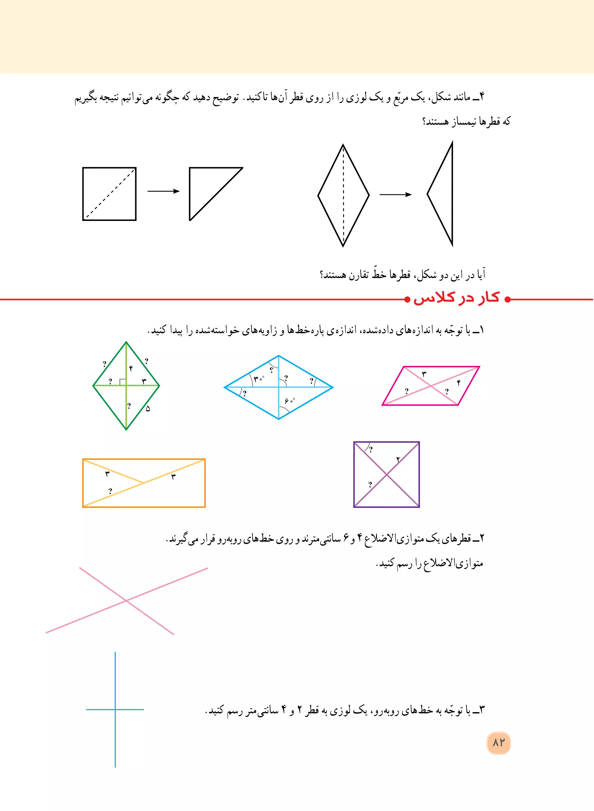 82
‫بگیریم‬ ‫نتیجه‬ ‫ توانیم‬‫ی‬‫م‬ ‫چگونه‬ ‫که‬ ‫دهید‬ ‫توضیح‬ .‫ کنید‬‫ا‬‫ت‬ ‫ ها‬‫ن‬‫آ‬ ‫قطر‬ ‫روی‬ ‫از‬ ‫را‬ ‫لوزی‬ ‫یک‬ ‫و‬ ‫ع‬ّ‫ب‬‫مر‬ ‫یک‬ ،‫شکل‬ ‫مانند‬ ‫٤ــ‬
‫هستند؟‬ ‫نیمساز‬ ‫قطرها‬ ‫که‬
‫هستند؟‬ ‫تقارن‬ ّ‫خط‬ ‫قطرها‬ ،‫شکل‬ ‫دو‬ ‫این‬ ‫در‬ ‫آیا‬
.‫کنید‬ ‫پیدا‬ ‫را‬ ‫ شده‬‫ه‬‫خواست‬ ‫ های‬‫ه‬‫زاوی‬ ‫و‬ ‫ ها‬‫ط‬‫ خ‬‫ه‬‫پار‬ ‫ ی‬‫ه‬‫انداز‬ ،‫ شده‬‫ه‬‫داد‬ ‫ های‬‫ه‬‫انداز‬ ‫به‬ ‫ه‬ ّ‫توج‬ ‫با‬ ‫١ــ‬
.‫ گیرند‬‫ی‬‫م‬‫قرار‬‫ رو‬‫ه‬‫روب‬‫ های‬‫ط‬‫خ‬‫روی‬‫و‬‫ مترند‬‫ی‬‫سانت‬٦‫و‬٤‫ االضالع‬‫ی‬‫متواز‬‫یک‬‫قطرهای‬‫٢ــ‬
.‫کنید‬‫رسم‬‫را‬‫ االضالع‬‫ی‬‫متواز‬
.‫کنید‬ ‫رسم‬ ‫ متر‬‫ی‬‫سانت‬ ٤ ‫و‬ ٢ ‫قطر‬ ‫به‬ ‫لوزی‬ ‫یک‬ ،‫ رو‬‫ه‬‫روب‬ ‫ های‬‫ط‬‫خ‬ ‫به‬ ‫ه‬ ّ‫توج‬ ‫با‬ ‫٣ــ‬
 