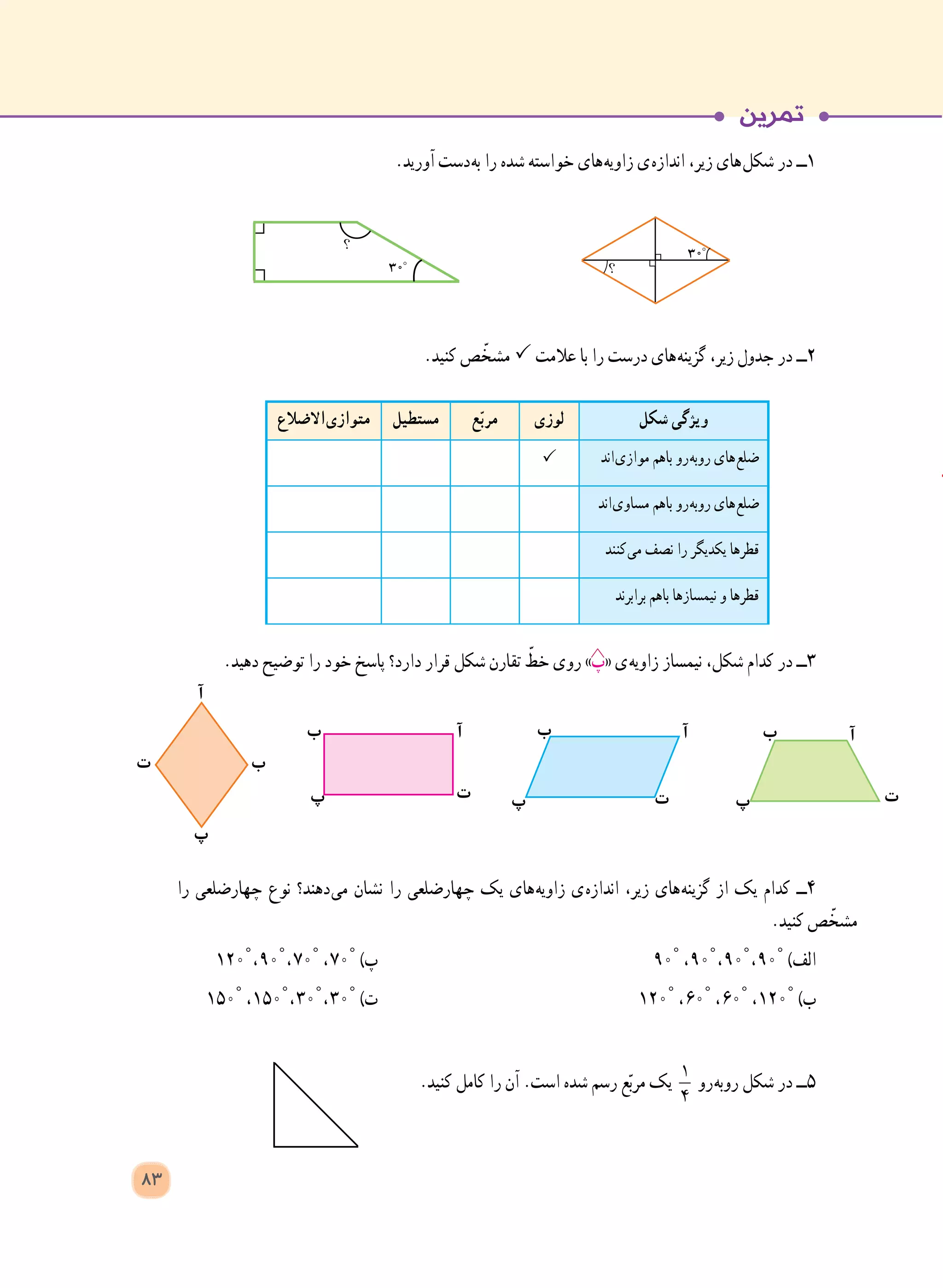 .‫آورید‬ ‫ دست‬‫ه‬‫ب‬ ‫را‬ ‫شده‬ ‫خواسته‬ ‫ های‬‫ه‬‫زاوی‬ ‫ ی‬‫ه‬‫انداز‬ ،‫زیر‬ ‫ های‬‫ل‬‫شک‬ ‫در‬ ‫١ــ‬
.‫کنید‬ ‫ص‬ ّ‫مشخ‬  ‫عالمت‬ ‫با‬ ‫را‬ ‫درست‬ ‫ های‬‫ه‬‫گزین‬ ،‫زیر‬ ‫جدول‬ ‫در‬ ‫2ــ‬
‫شکل‬ ‫ویژگی‬‫لوزی‬‫ع‬ّ‫ب‬‫مر‬‫مستطیل‬‫ االضالع‬‫ی‬‫متواز‬
‫ اند‬‫ی‬‫مواز‬ ‫باهم‬ ‫ رو‬‫ه‬‫روب‬ ‫ های‬‫ع‬‫ضل‬
‫ اند‬‫ی‬‫مساو‬ ‫باهم‬ ‫ رو‬‫ه‬‫روب‬ ‫ های‬‫ع‬‫ضل‬
‫ کنند‬‫ی‬‫م‬ ‫نصف‬ ‫را‬ ‫یکدیگر‬ ‫قطرها‬
‫برابرند‬ ‫باهم‬ ‫نیمسازها‬ ‫و‬ ‫قطرها‬
.‫دهید‬ ‫توضیح‬ ‫را‬ ‫خود‬ ‫پاسخ‬ ‫دارد؟‬ ‫قرار‬ ‫شکل‬ ‫تقارن‬ ّ‫خط‬ ‫روی‬ »‫«پ‬ ‫ ی‬‫ه‬‫زاوی‬ ‫نیمساز‬ ،‫شکل‬ ‫کدام‬ ‫در‬ ‫3ــ‬
‫را‬ ‫چهارضلعی‬ ‫نوع‬ ‫ دهند؟‬‫ی‬‫م‬ ‫نشان‬ ‫را‬ ‫چهارضلعی‬ ‫یک‬ ‫ های‬‫ه‬‫زاوی‬ ‫ ی‬‫ه‬‫انداز‬ ،‫زیر‬ ‫ های‬‫ه‬‫گزین‬ ‫از‬ ‫یک‬ ‫کدام‬ ‫4ــ‬
.‫کنید‬ ‫ص‬ ّ‫مشخ‬
١٢٠° ، ٩٠° ، ٧٠° ، ٧٠° )‫پ‬ 	٩٠° ، ٩٠° ، ٩٠° ، ٩٠° )‫الف‬
١٥٠° ، ١٥٠° ، ٣٠° ، ٣٠° )‫ت‬ 	١٢٠° ، ٦٠° ، ٦٠° ، ١٢٠° )‫ب‬
.‫کنید‬ ‫کامل‬ ‫را‬ ‫آن‬ .‫است‬ ‫شده‬ ‫رسم‬ ‫ع‬ّ‫ب‬‫مر‬ ‫یک‬ 1
4
‫ رو‬‫ه‬‫روب‬ ‫شکل‬ ‫در‬ ‫5ــ‬
‫ب‬‫ت‬
‫آ‬
‫پ‬
‫ب‬
‫ت‬
‫آ‬
‫پ‬
‫ب‬
‫ت‬
‫آ‬
‫پ‬
‫ب‬
‫ت‬
‫آ‬
‫پ‬
83
 