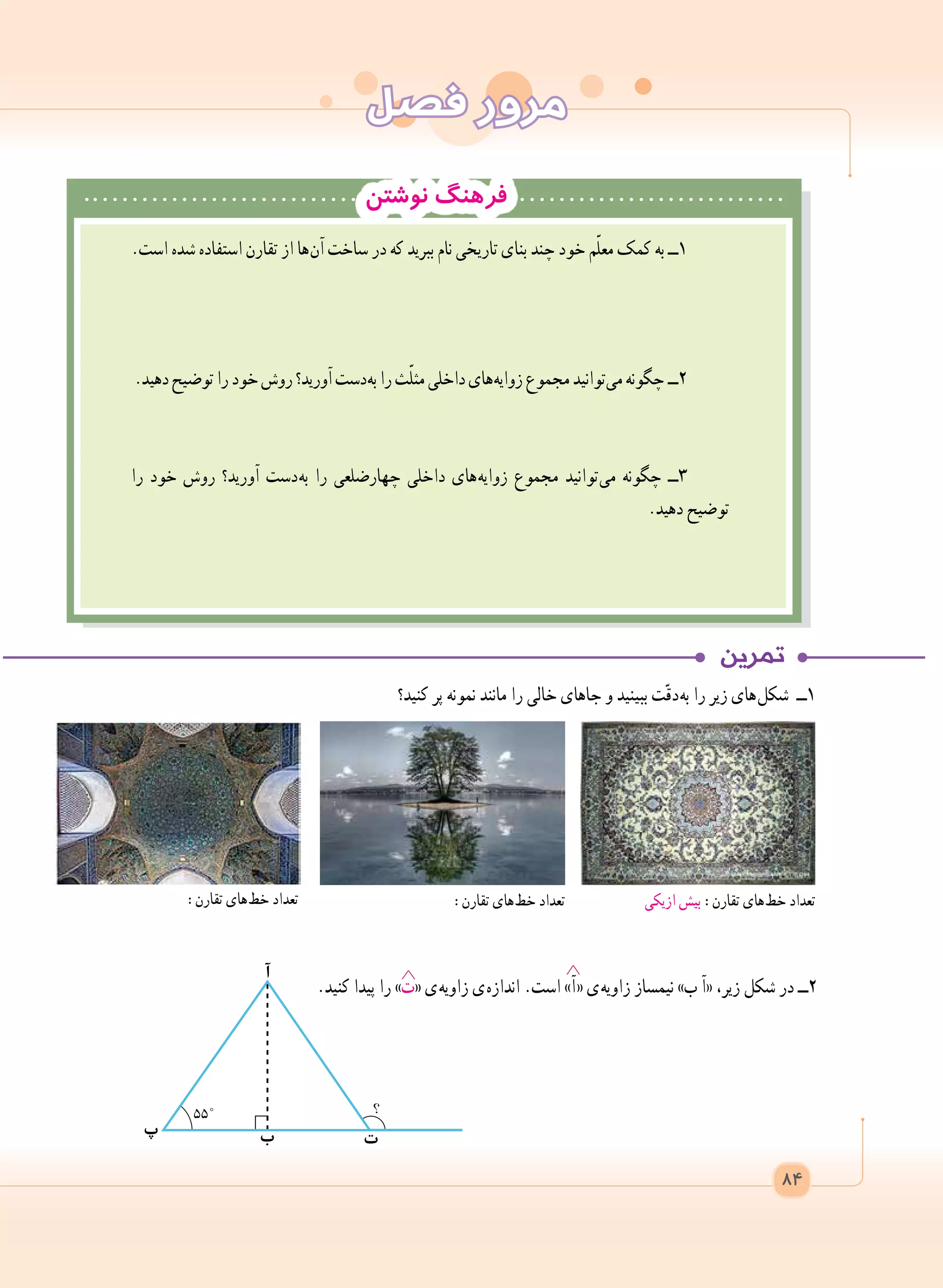 ‫فصل‬ ‫مرور‬
‫نوشتن‬ ‫فرهنگ‬
‫کنید؟‬ ‫پر‬ ‫نمونه‬ ‫مانند‬ ‫را‬ ‫خالی‬ ‫جاهای‬ ‫و‬ ‫ببینید‬ ‫ت‬ّ‫ق‬‫ د‬‫ه‬‫ب‬ ‫را‬ ‫زیر‬ ‫ های‬‫ل‬‫شک‬ ‫1ــ‬
.‫کنید‬ ‫پیدا‬ ‫را‬ »‫«ت‬ ‫ ی‬‫ه‬‫زاوی‬ ‫ ی‬‫ه‬‫انداز‬ .‫است‬ »‫ آ‬« ‫ ی‬‫ه‬‫زاوی‬ ‫نیمساز‬ »‫ب‬ ‫«آ‬ ،‫زیر‬ ‫شکل‬ ‫در‬ ‫2ــ‬
‫ازیکی‬ ‫بیش‬ :‫تقارن‬ ‫ های‬‫ط‬‫خ‬ ‫تعداد‬:‫تقارن‬ ‫ های‬‫ط‬‫خ‬ ‫تعداد‬:‫تقارن‬ ‫ های‬‫ط‬‫خ‬ ‫تعداد‬
84
‫ب‬ ‫ت‬‫پ‬
‫آ‬
.‫است‬ ‫شده‬ ‫استفاده‬ ‫تقارن‬ ‫از‬ ‫ ها‬‫ن‬‫آ‬ ‫ساخت‬ ‫در‬ ‫که‬ ‫ببرید‬ ‫نام‬ ‫تاریخی‬ ‫بنای‬ ‫چند‬ ‫خود‬ ‫م‬ّ‫ل‬‫مع‬ ‫کمک‬ ‫به‬ ‫1ــ‬
.‫دهید‬‫توضیح‬‫را‬‫خود‬‫روش‬‫آورید؟‬‫ دست‬‫ه‬‫ب‬‫را‬‫ث‬ّ‫ل‬‫مث‬‫داخلی‬‫ های‬‫ه‬‫زوای‬‫مجموع‬‫ توانید‬‫ی‬‫م‬‫ چگونه‬‫2ــ‬
‫را‬ ‫خود‬ ‫روش‬ ‫آورید؟‬ ‫ دست‬‫ه‬‫ب‬ ‫را‬ ‫چهارضلعی‬ ‫داخلی‬ ‫ های‬‫ه‬‫زوای‬ ‫مجموع‬ ‫ توانید‬‫ی‬‫م‬ ‫چگونه‬ ‫3ــ‬
.‫دهید‬ ‫توضیح‬
 