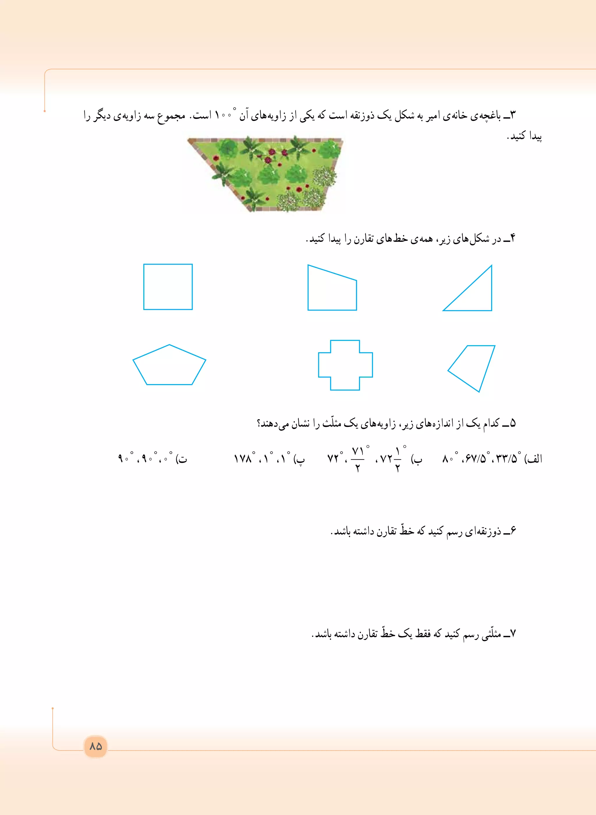 ‫را‬ ‫دیگر‬ ‫ ی‬‫ه‬‫زاوی‬ ‫سه‬ ‫مجموع‬ .‫است‬ 100° ‫آن‬ ‫ های‬‫ه‬‫زاوی‬ ‫از‬ ‫یکی‬ ‫که‬ ‫است‬ ‫ذوزنقه‬ ‫یک‬ ‫شکل‬ ‫به‬ ‫امیر‬ ‫ ی‬‫ه‬‫خان‬ ‫ ی‬‫ه‬‫باغچ‬ ‫3ــ‬
.‫کنید‬ ‫پیدا‬
.‫کنید‬ ‫پیدا‬ ‫را‬ ‫تقارن‬ ‫ های‬‫ط‬‫خ‬ ‫ ی‬‫ه‬‫هم‬ ،‫زیر‬ ‫ های‬‫ل‬‫شک‬ ‫در‬ ‫4ــ‬
‫ دهند؟‬‫ی‬‫م‬ ‫نشان‬ ‫را‬ ‫ّث‬‫ل‬‫مث‬ ‫یک‬ ‫ های‬‫ه‬‫زاوی‬ ،‫زیر‬ ‫ های‬‫ه‬‫انداز‬ ‫از‬ ‫یک‬ ‫کدام‬ ‫  ــ‬5
9٠° ،  9٠° ، ٠° )‫ت‬ 	١78° ،  1° ، ١° )‫پ‬ 72° ،  
71
2

 ،
1
72
2

)‫ب‬ 8٠° ،67/5° ،  33/5° )‫الف‬
.‫باشد‬ ‫داشته‬ ‫تقارن‬ ّ‫خط‬ ‫که‬ ‫کنید‬ ‫رسم‬ ‫ ای‬‫ه‬‫ذوزنق‬ ‫٦ــ‬
.‫باشد‬ ‫داشته‬ ‫تقارن‬ ّ‫خط‬ ‫یک‬ ‫فقط‬ ‫که‬ ‫کنید‬ ‫رسم‬ ‫ّثی‬‫ل‬‫مث‬ ‫٧ــ‬
 
85
 