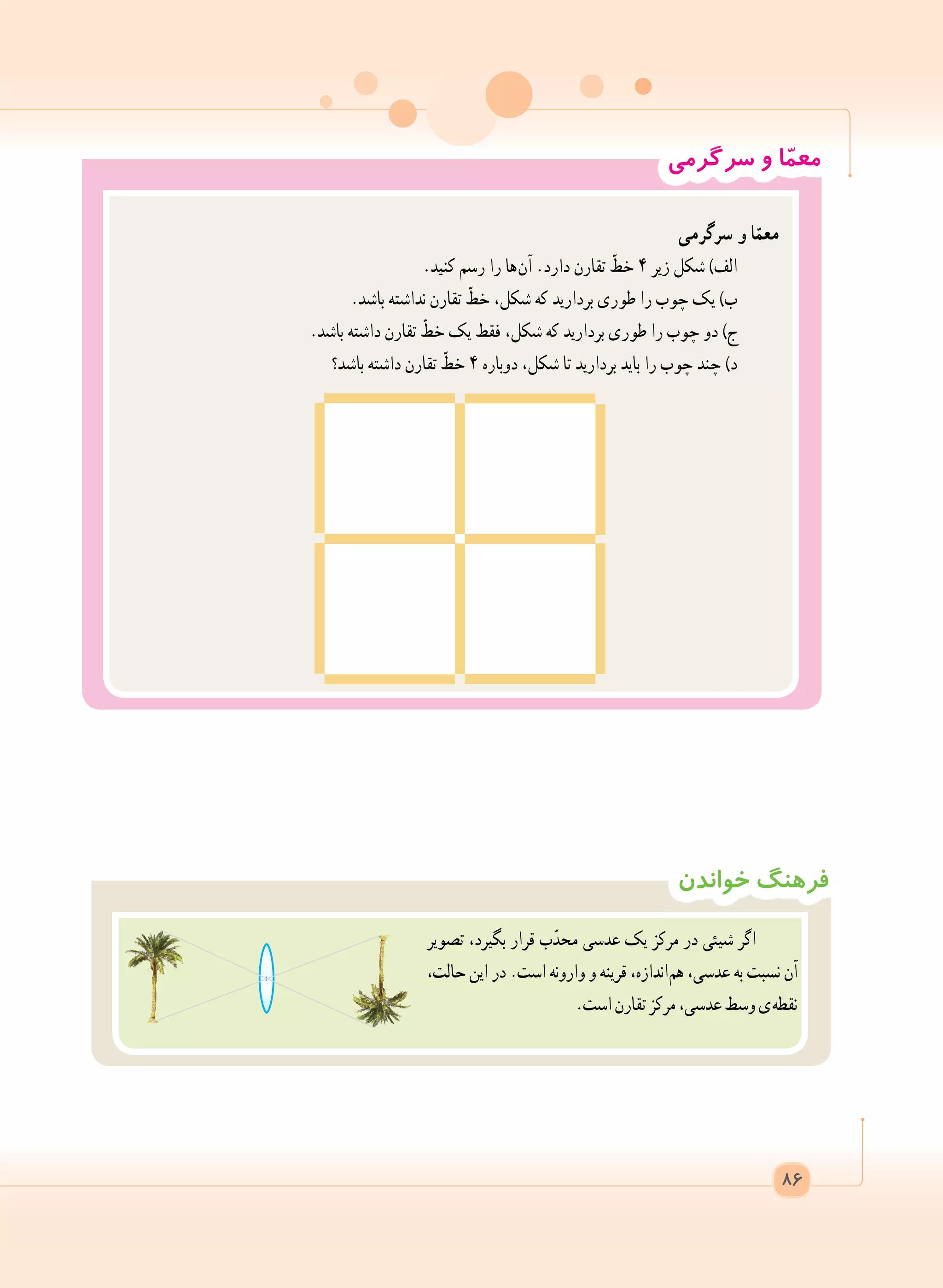 ‫خواندن‬ ‫فرهنگ‬
‫تصویر‬ ،‫بگیرد‬ ‫قرار‬ ‫ب‬ّ‫محد‬ ‫عدسی‬ ‫یک‬ ‫مرکز‬ ‫در‬ ‫شیئی‬ ‫اگر‬
،‫حالت‬ ‫این‬ ‫در‬ .‫است‬ ‫وارونه‬ ‫و‬ ‫قرینه‬ ،‫ اندازه‬‫م‬‫ه‬ ،‫عدسی‬ ‫به‬ ‫نسبت‬ ‫آن‬
.‫است‬‫تقارن‬‫مرکز‬،‫عدسی‬‫وسط‬‫ ی‬‫ه‬‫نقط‬
‫سرگرمی‬ ‫و‬ ‫ا‬ّ‫م‬‫مع‬
‫سرگرمی‬ ‫و‬ ‫ا‬ّ‫معم‬
.‫کنید‬ ‫رسم‬ ‫را‬ ‫ ها‬‫ن‬‫آ‬ .‫دارد‬ ‫تقارن‬ ّ‫خط‬ ٤ ‫زیر‬ ‫شکل‬ )‫الف‬
.‫باشد‬ ‫نداشته‬ ‫تقارن‬ ّ‫خط‬ ،‫شکل‬ ‫که‬ ‫بردارید‬ ‫طوری‬ ‫را‬ ‫چوب‬ ‫یک‬ )‫ب‬
.‫باشد‬ ‫داشته‬ ‫تقارن‬ ّ‫خط‬ ‫یک‬ ‫فقط‬ ،‫شکل‬ ‫که‬ ‫بردارید‬ ‫طوری‬ ‫را‬ ‫چوب‬ ‫دو‬ )‫ج‬
‫باشد؟‬ ‫داشته‬ ‫تقارن‬ ّ‫خط‬ ٤ ‫دوباره‬ ،‫شکل‬ ‫تا‬ ‫بردارید‬ ‫باید‬ ‫را‬ ‫چوب‬ ‫چند‬ )‫د‬
86
 