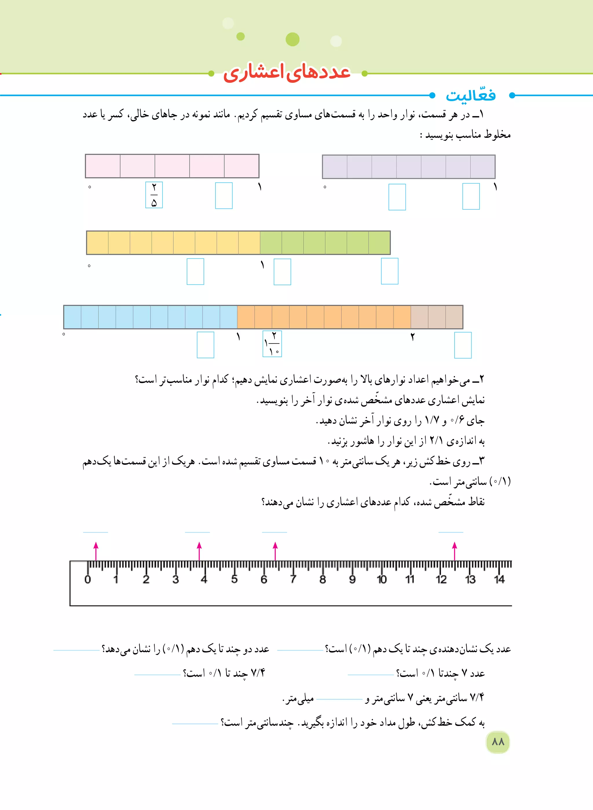 ‫عدد‬ ‫یا‬ ‫کسر‬ ،‫خالی‬ ‫جاهای‬ ‫در‬ ‫نمونه‬ ‫مانند‬ .‫کردیم‬ ‫تقسیم‬ ‫مساوی‬ ‫ های‬‫ت‬‫قسم‬ ‫به‬ ‫را‬ ‫واحد‬ ‫نوار‬ ،‫قسمت‬ ‫هر‬ ‫در‬ ‫1ــ‬
:‫بنویسید‬ ‫مناسب‬ ‫مخلوط‬
‫است؟‬ ‫ تر‬‫ب‬‫مناس‬ ‫نوار‬ ‫کدام‬ ‫دهیم؛‬ ‫نمایش‬ ‫اعشاری‬ ‫ صورت‬‫ه‬‫ب‬ ‫را‬ ‫باال‬ ‫نوارهای‬ ‫اعداد‬ ‫ خواهیم‬‫ی‬‫م‬ ‫٢ــ‬
.‫بنویسید‬ ‫را‬ ‫آخر‬ ‫نوار‬ ‫ ی‬‫ه‬‫شد‬ ‫ص‬ ّ‫مشخ‬ ‫عددهای‬ ‫اعشاری‬ ‫نمایش‬
.‫دهید‬ ‫نشان‬ ‫آخر‬ ‫نوار‬ ‫روی‬ ‫را‬ 1/7 ‫و‬ 0/6 ‫جای‬
.‫بزنید‬ ‫هاشور‬ ‫را‬ ‫نوار‬ ‫این‬ ‫از‬ 2/1 ‫ ی‬‫ه‬‫انداز‬ ‫به‬
‫ دهم‬‫ک‬‫ی‬‫ ها‬‫ت‬‫قسم‬‫این‬‫از‬‫هریک‬.‫است‬‫شده‬‫تقسیم‬‫مساوی‬‫قسمت‬١٠‫به‬‫ متر‬‫ی‬‫سانت‬‫یک‬‫هر‬،‫زیر‬‫ کش‬‫ط‬‫خ‬‫روی‬‫٣ــ‬
.‫است‬ ‫ متر‬‫ی‬‫سانت‬ )0/1(
‫ دهند؟‬‫ی‬‫م‬ ‫نشان‬ ‫را‬ ‫اعشاری‬ ‫عددهای‬ ‫کدام‬ ،‫شده‬ ‫ص‬ ّ‫مشخ‬ ‫نقاط‬
‫ دهد؟‬‫ی‬‫م‬‫نشان‬‫را‬)0/1(‫دهم‬‫یک‬‫تا‬‫چند‬‫دو‬‫عدد‬ ‫است؟‬)0/1(‫دهم‬‫یک‬‫تا‬‫چند‬‫ ی‬‫ه‬‫ دهند‬‫ن‬‫نشا‬‫یک‬‫عدد‬
‫است؟‬ 0/1 ‫تا‬ ‫چند‬ 7/4 ‫است؟‬ 0/1 ‫چندتا‬ ٧ ‫عدد‬
.‫ متر‬‫ی‬‫میل‬ ‫و‬ ‫ متر‬‫ی‬‫سانت‬ ٧ ‫یعنی‬ ‫ متر‬‫ی‬‫سانت‬ 7/4
‫است؟‬ ‫ متر‬‫ی‬‫ سانت‬‫د‬‫چن‬ .‫بگیرید‬ ‫اندازه‬ ‫را‬ ‫خود‬ ‫مداد‬ ‫طول‬ ،‫ کش‬‫ط‬‫خ‬ ‫کمک‬ ‫به‬
‫اعشاری‬‫عددهای‬
0 1
0 1
2
1
10
0 1 2
88
2
5
0 1
 