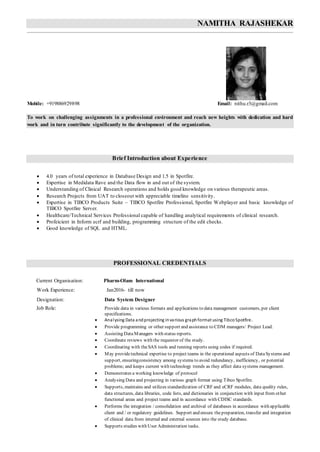 NAMITHA RAJASHEKAR
Mobile: +919886929898 Email: nithu.r3@gmail.com
To work on challenging assignments in a professional environment and reach new heights with dedication and hard
work and in turn contribute significantly to the development of the organization.
Brief Introduction about Experience
 4.0 years of total experience in Database Design and 1.5 in Spotfire.
 Expertise in Medidata Rave and the Data flow in and out of the system.
 Understanding of Clinical Research operations and holds good knowledge on various therapeutic areas.
 Research Projects from UAT to closeout with appreciable timeline sensitivity.
 Expertise in TIBCO Products Suite – TIBCO Spotfire Professional, Spotfire Webplayer and basic knowledge of
TIBCO Spotfire Server.
 Healthcare/Technical Services Professional capable of handling analytical requirements of clinical research.
 Profeicient in Inform ecrf and building, programming structure of the edit checks.
 Good knowledge of SQL and HTML.
PROFESSIONAL CREDENTIALS
Current Organisation: Pharm-Olam International
Work Experience: Jan2016- till now
Designation: Data System Designer
Job Role: Provide data in various formats and applications to data management customers, per client
specifications.
 Analysing Data andprojecting invarious graphformat using TibcoSpotfire.
 Provide programming or other support and assistance to CDM managers/ Project Lead.
 Assisting Data Managers with status reports.
 Coordinate reviews with the requestor of the study.
 Coordinating with theSAS tools and running reports using codes if required.
 May providetechnical expertise to project teams in the operational aspects of DataSystems and
support, ensuringconsistency among systems to avoid redundancy, inefficiency, or potential
problems; and keeps current with technology trends as they affect data systems management.
 Demonstrates a working knowledge of protocol
 Analysing Data and projecting in various graph format using Tibco Spotfire.
 Supports, maintains and utilizes standardization of CRF and eCRF modules, data quality rules,
data structures, data libraries, code lists, and dictionaries in conjunction with input from other
functional areas and project teams and in accordance with CDISC standards.
 Performs the integration / consolidation and archival of databases in accordance with applicable
client and / or regulatory guidelines. Support and ensure thepreparation, transfer and integration
of clinical data from internal and external sources into the study database.
 Supports studies with User Administration tasks.
 
