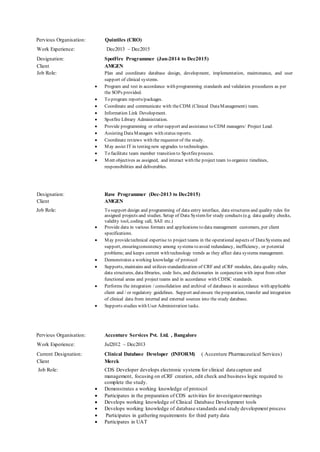 Pervious Organisation: Quintiles (CRO)
Work Experience: Dec2013 – Dec2015
Designation: SpotFire Programmer (Jun-2014 to Dec2015)
Client AMGEN
Job Role: Plan and coordinate database design, development, implementation, maintenance, and user
support of clinical systems.
 Program and test in accordance with programming standards and validation procedures as per
the SOPs provided.
 To program reports/packages.
 Coordinate and communicate with theCDM (Clinical DataManagement) team.
 Information Link Development.
 Spotfire Library Administration.
 Provide programming or other support and assistance to CDM managers/ Project Lead.
 Assisting DataManagers with status reports.
 Coordinate reviews with the requestor of the study.
 May assist IT in testing new upgrades to technologies.
 To facilitate team member transition to Spotfireprocess.
 Meet objectives as assigned, and interact with the project team to organize timelines,
responsibilities and deliverables.
Designation: Rave Programmer (Dec-2013 to Dec2015)
Client AMGEN
Job Role: To support design and programming of data entry interface, data structures and quality rules for
assigned projects and studies. Setup of Data Systemfor study conducts (e.g. data quality checks,
validity tool, coding call, SAE etc.)
 Provide data in various formats and applications to data management customers, per client
specifications.
 May providetechnical expertise to project teams in the operational aspects of DataSystems and
support, ensuringconsistency among systems to avoid redundancy, inefficiency, or potential
problems; and keeps current with technology trends as they affect data systems management.
 Demonstrates a working knowledge of protocol
 Supports, maintains and utilizes standardization of CRF and eCRF modules, data quality rules,
data structures, data libraries, code lists, and dictionaries in conjunction with input from other
functional areas and project teams and in accordance with CDISC standards.
 Performs the integration / consolidation and archival of databases in accordance with applicable
client and / or regulatory guidelines. Support and ensure thepreparation, transfer and integration
of clinical data from internal and external sources into the study database.
 Supports studies with User Administration tasks.
Pervious Organisation: Accenture Services Pvt. Ltd. , Bangalore
Work Experience: Jul2012 – Dec2013
Current Designation: Clinical Database Developer (INFORM) ( Accenture Pharmaceutical Services)
Client Merck
Job Role: CDS Developer develops electronic systems for clinical data capture and
management, focusing on eCRF creation, edit check and business logic required to
complete the study.
 Demonstrates a working knowledge of protocol
 Participates in the preparation of CDS activities for investigatormeetings
 Develops working knowledge of Clinical Database Development tools
 Develops working knowledge of database standards and study development process
 Participates in gathering requirements for third party data
 Participates in UAT
 