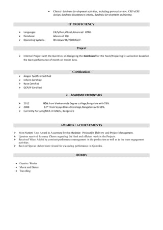  Clinical database development activities, including protocolreview, CRF/eCRF
design,database discrepancy criteria, database development and testing
IT PROFICIENCY
 Languages: C#,Python,VB.net,Advanced HTML
 Database: Advanced SQL
 Operating Systems: Windows 9X/2000/Xp/7.
Project
 Internal Project with the Quintiles on Designing the Dashboard for the Team/Preparing visualization based on
the team performance of month on month data.
Certifications
 Amgen Spotfire Certified
 Inform Certified
 Rave Certified
 GCP/IP Certified
 ACADEMIC CREDENTIALS
 2012 BCA from Vivekananda Degree college,Bangalore with 78%.
 2008 12th from Vijaya Bharathi college,Bangalorewith 68%.
 Currently PursuingMCA in IGNOU, Bangalore
AWARDS / ACHIEVEMENTS
 Won Numero Uno Award in Accenture for the Maximize Production Delivery and Project Management.
 Upraises received by many Clients regarding the Hard and efficient work in the Projects.
 Received Value Added by constant performance management in the production as well as in the team engagement
activities.
 Recived Special Acheviment Award for exceeding performance in Quintiles.
HOBBY
 Creative Works
 Music and Dance
 Travelling
 