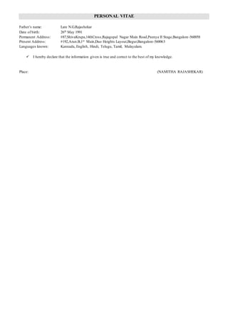 PERSONAL VITAE
Father’s name: Late N.G.Rajashekar
Date of birth: 26th May 1991
Permanent Address: #87,ShivaKrupa,14thCross,Rajagopal Nagar Main Road,Peenya II Stage,Bangalore-560058
Present Address: #192,Arun.B,1st Main,Duo Heights Layout,Begur,Bangalore-560063
Languages known: Kannada, English, Hindi, Telugu, Tamil, Malayalam.
 I hereby declare that the information given is true and correct to the best of my knowledge.
Place: (NAMITHA RAJASHEKAR)
 