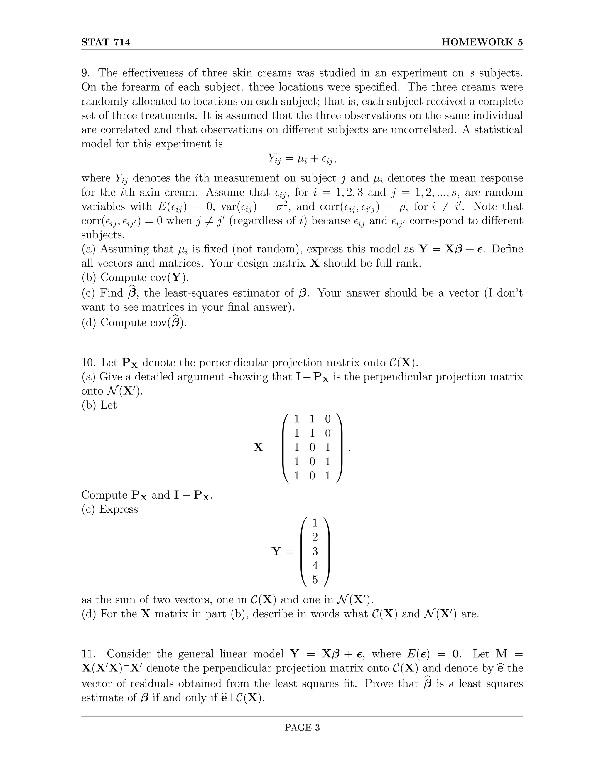 STAT 714 HOMEWORK 5
9. The effectiveness of three skin creams was studied in an experiment on s subjects.
On the forearm of each subject, three locations were specified. The three creams were
randomly allocated to locations on each subject; that is, each subject received a complete
set of three treatments. It is assumed that the three observations on the same individual
are correlated and that observations on different subjects are uncorrelated. A statistical
model for this experiment is
Yij = µi + ij,
where Yij denotes the ith measurement on subject j and µi denotes the mean response
for the ith skin cream. Assume that ij, for i = 1, 2, 3 and j = 1, 2, ..., s, are random
variables with E(ij) = 0, var(ij) = σ2
, and corr(ij, i0j) = ρ, for i 6= i0
. Note that
corr(ij, ij0 ) = 0 when j 6= j0
(regardless of i) because ij and ij0 correspond to different
subjects.
(a) Assuming that µi is fixed (not random), express this model as Y = Xβ + . Define
all vectors and matrices. Your design matrix X should be full rank.
(b) Compute cov(Y).
(c) Find b
β, the least-squares estimator of β. Your answer should be a vector (I don’t
want to see matrices in your final answer).
(d) Compute cov(b
β).
10. Let PX denote the perpendicular projection matrix onto C(X).
(a) Give a detailed argument showing that I−PX is the perpendicular projection matrix
onto N(X0
).
(b) Let
X =






1 1 0
1 1 0
1 0 1
1 0 1
1 0 1






.
Compute PX and I − PX.
(c) Express
Y =






1
2
3
4
5






as the sum of two vectors, one in C(X) and one in N(X0
).
(d) For the X matrix in part (b), describe in words what C(X) and N(X0
) are.
11. Consider the general linear model Y = Xβ + , where E() = 0. Let M =
X(X0
X)−
X0
denote the perpendicular projection matrix onto C(X) and denote by b
e the
vector of residuals obtained from the least squares fit. Prove that b
β is a least squares
estimate of β if and only if b
e⊥C(X).
PAGE 3
 