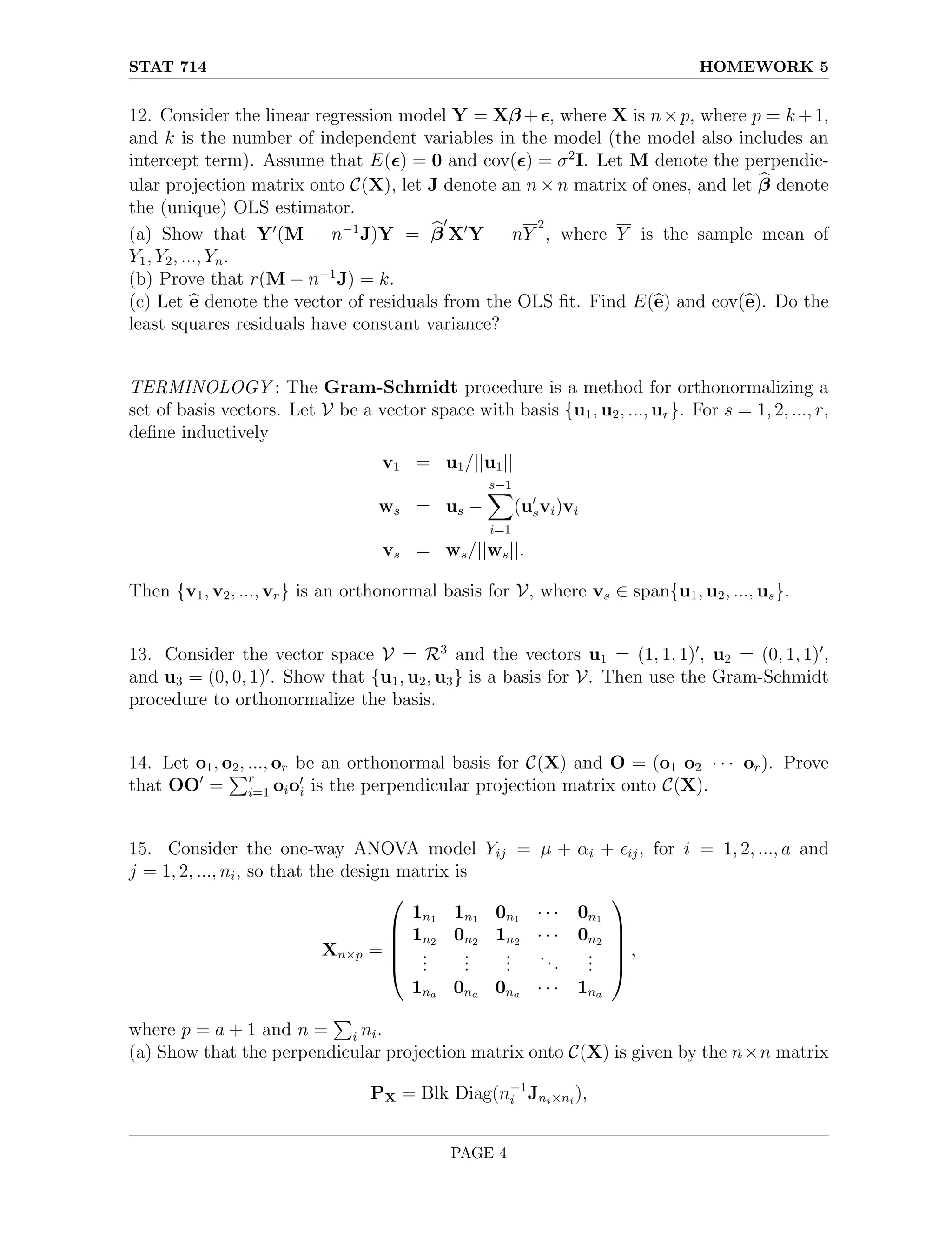 STAT 714 HOMEWORK 5
12. Consider the linear regression model Y = Xβ +, where X is n×p, where p = k +1,
and k is the number of independent variables in the model (the model also includes an
intercept term). Assume that E() = 0 and cov() = σ2
I. Let M denote the perpendic-
ular projection matrix onto C(X), let J denote an n × n matrix of ones, and let b
β denote
the (unique) OLS estimator.
(a) Show that Y0
(M − n−1
J)Y = b
β
0
X0
Y − nY
2
, where Y is the sample mean of
Y1, Y2, ..., Yn.
(b) Prove that r(M − n−1
J) = k.
(c) Let b
e denote the vector of residuals from the OLS fit. Find E(b
e) and cov(b
e). Do the
least squares residuals have constant variance?
TERMINOLOGY : The Gram-Schmidt procedure is a method for orthonormalizing a
set of basis vectors. Let V be a vector space with basis {u1, u2, ..., ur}. For s = 1, 2, ..., r,
define inductively
v1 = u1/||u1||
ws = us −
s−1
X
i=1
(u0
svi)vi
vs = ws/||ws||.
Then {v1, v2, ..., vr} is an orthonormal basis for V, where vs ∈ span{u1, u2, ..., us}.
13. Consider the vector space V = R3
and the vectors u1 = (1, 1, 1)0
, u2 = (0, 1, 1)0
,
and u3 = (0, 0, 1)0
. Show that {u1, u2, u3} is a basis for V. Then use the Gram-Schmidt
procedure to orthonormalize the basis.
14. Let o1, o2, ..., or be an orthonormal basis for C(X) and O = (o1 o2 · · · or). Prove
that OO0
=
Pr
i=1 oio0
i is the perpendicular projection matrix onto C(X).
15. Consider the one-way ANOVA model Yij = µ + αi + ij, for i = 1, 2, ..., a and
j = 1, 2, ..., ni, so that the design matrix is
Xn×p =





1n1 1n1 0n1 · · · 0n1
1n2 0n2 1n2 · · · 0n2
.
.
.
.
.
.
.
.
.
...
.
.
.
1na 0na 0na · · · 1na





,
where p = a + 1 and n =
P
i ni.
(a) Show that the perpendicular projection matrix onto C(X) is given by the n×n matrix
PX = Blk Diag(n−1
i Jni×ni
),
PAGE 4
 