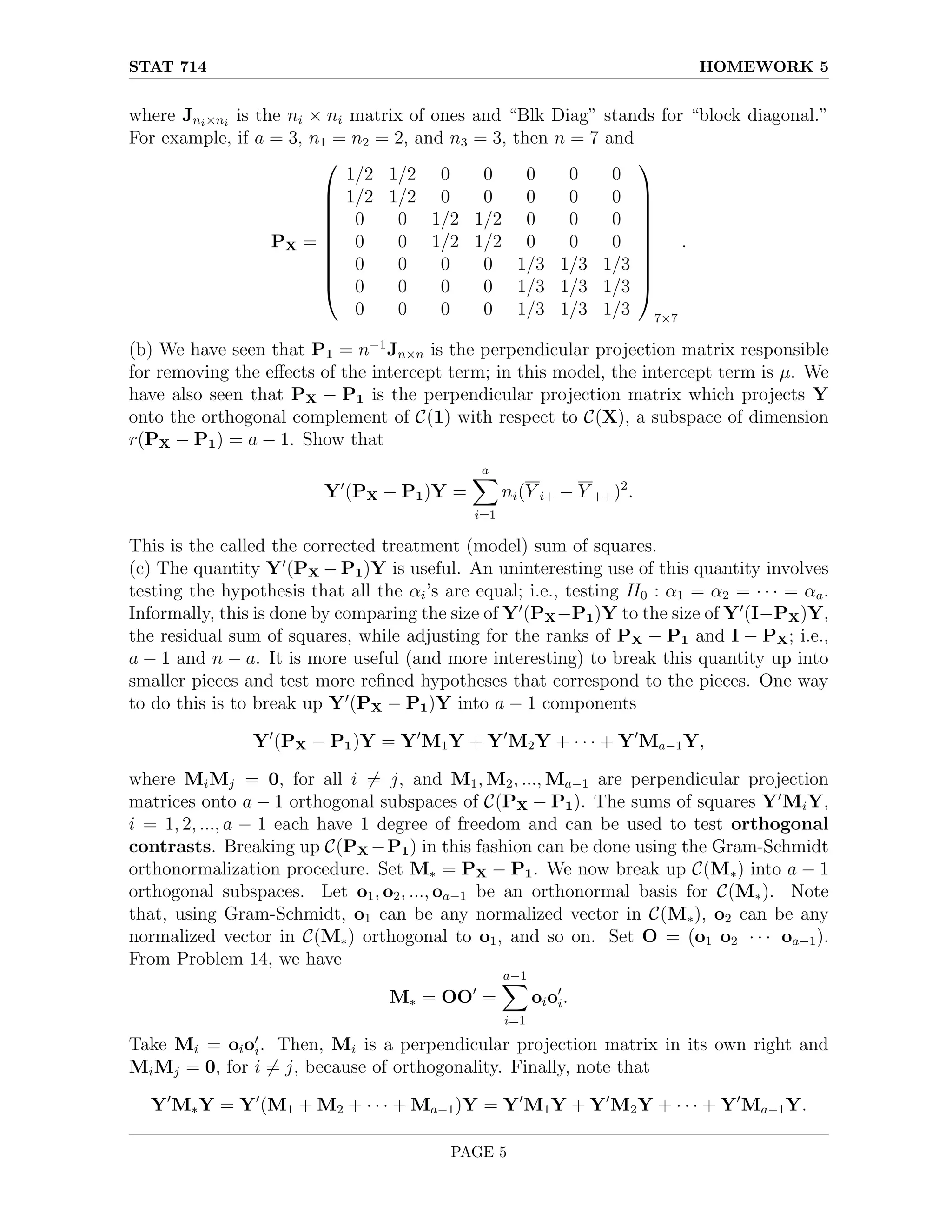 STAT 714 HOMEWORK 5
where Jni×ni
is the ni × ni matrix of ones and “Blk Diag” stands for “block diagonal.”
For example, if a = 3, n1 = n2 = 2, and n3 = 3, then n = 7 and
PX =










1/2 1/2 0 0 0 0 0
1/2 1/2 0 0 0 0 0
0 0 1/2 1/2 0 0 0
0 0 1/2 1/2 0 0 0
0 0 0 0 1/3 1/3 1/3
0 0 0 0 1/3 1/3 1/3
0 0 0 0 1/3 1/3 1/3










7×7
.
(b) We have seen that P1 = n−1
Jn×n is the perpendicular projection matrix responsible
for removing the effects of the intercept term; in this model, the intercept term is µ. We
have also seen that PX − P1 is the perpendicular projection matrix which projects Y
onto the orthogonal complement of C(1) with respect to C(X), a subspace of dimension
r(PX − P1) = a − 1. Show that
Y0
(PX − P1)Y =
a
X
i=1
ni(Y i+ − Y ++)2
.
This is the called the corrected treatment (model) sum of squares.
(c) The quantity Y0
(PX − P1)Y is useful. An uninteresting use of this quantity involves
testing the hypothesis that all the αi’s are equal; i.e., testing H0 : α1 = α2 = · · · = αa.
Informally, this is done by comparing the size of Y0
(PX−P1)Y to the size of Y0
(I−PX)Y,
the residual sum of squares, while adjusting for the ranks of PX − P1 and I − PX; i.e.,
a − 1 and n − a. It is more useful (and more interesting) to break this quantity up into
smaller pieces and test more refined hypotheses that correspond to the pieces. One way
to do this is to break up Y0
(PX − P1)Y into a − 1 components
Y0
(PX − P1)Y = Y0
M1Y + Y0
M2Y + · · · + Y0
Ma−1Y,
where MiMj = 0, for all i 6= j, and M1, M2, ..., Ma−1 are perpendicular projection
matrices onto a − 1 orthogonal subspaces of C(PX − P1). The sums of squares Y0
MiY,
i = 1, 2, ..., a − 1 each have 1 degree of freedom and can be used to test orthogonal
contrasts. Breaking up C(PX −P1) in this fashion can be done using the Gram-Schmidt
orthonormalization procedure. Set M∗ = PX − P1. We now break up C(M∗) into a − 1
orthogonal subspaces. Let o1, o2, ..., oa−1 be an orthonormal basis for C(M∗). Note
that, using Gram-Schmidt, o1 can be any normalized vector in C(M∗), o2 can be any
normalized vector in C(M∗) orthogonal to o1, and so on. Set O = (o1 o2 · · · oa−1).
From Problem 14, we have
M∗ = OO0
=
a−1
X
i=1
oio0
i.
Take Mi = oio0
i. Then, Mi is a perpendicular projection matrix in its own right and
MiMj = 0, for i 6= j, because of orthogonality. Finally, note that
Y0
M∗Y = Y0
(M1 + M2 + · · · + Ma−1)Y = Y0
M1Y + Y0
M2Y + · · · + Y0
Ma−1Y.
PAGE 5
 