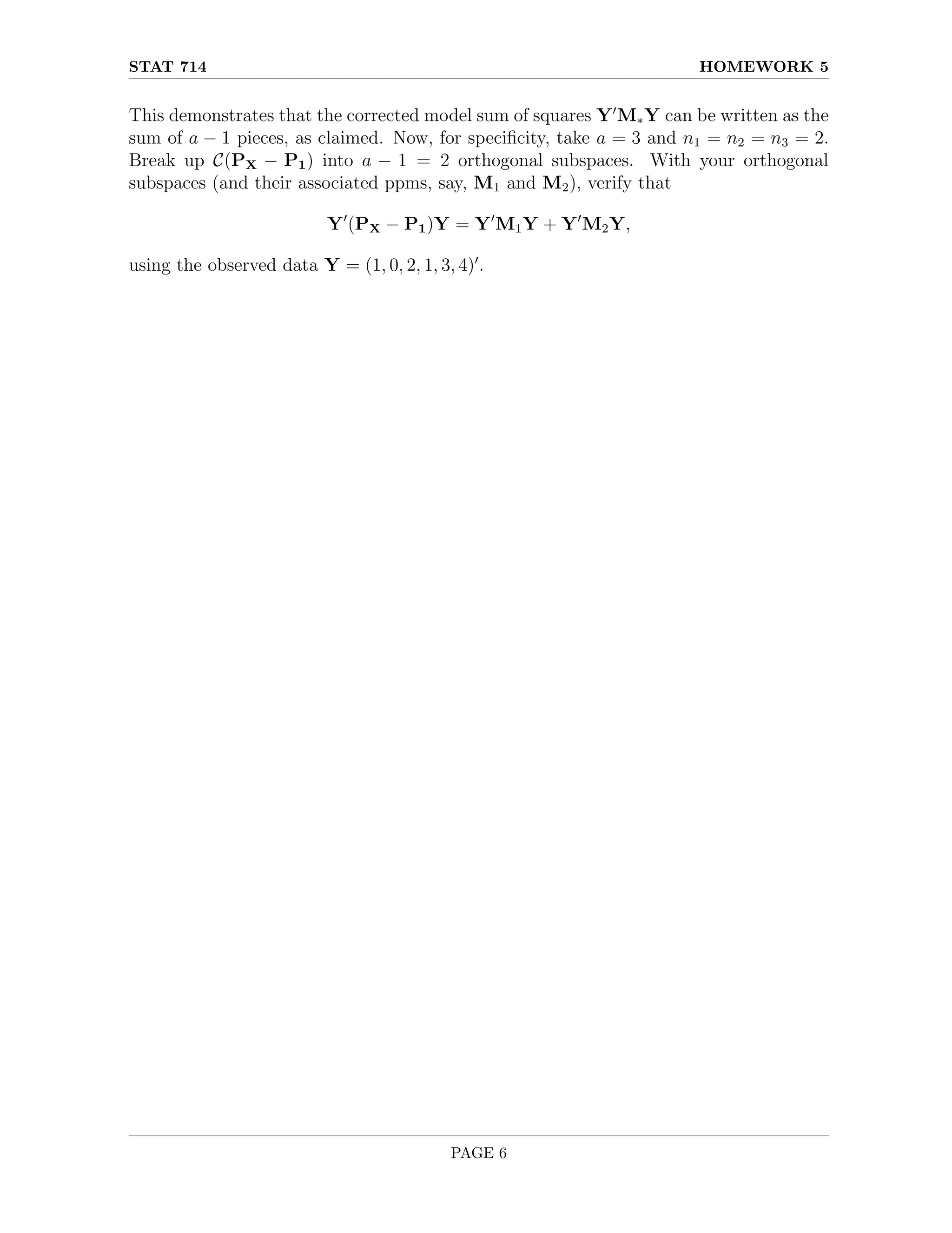 STAT 714 HOMEWORK 5
This demonstrates that the corrected model sum of squares Y0
M∗Y can be written as the
sum of a − 1 pieces, as claimed. Now, for specificity, take a = 3 and n1 = n2 = n3 = 2.
Break up C(PX − P1) into a − 1 = 2 orthogonal subspaces. With your orthogonal
subspaces (and their associated ppms, say, M1 and M2), verify that
Y0
(PX − P1)Y = Y0
M1Y + Y0
M2Y,
using the observed data Y = (1, 0, 2, 1, 3, 4)0
.
PAGE 6
 