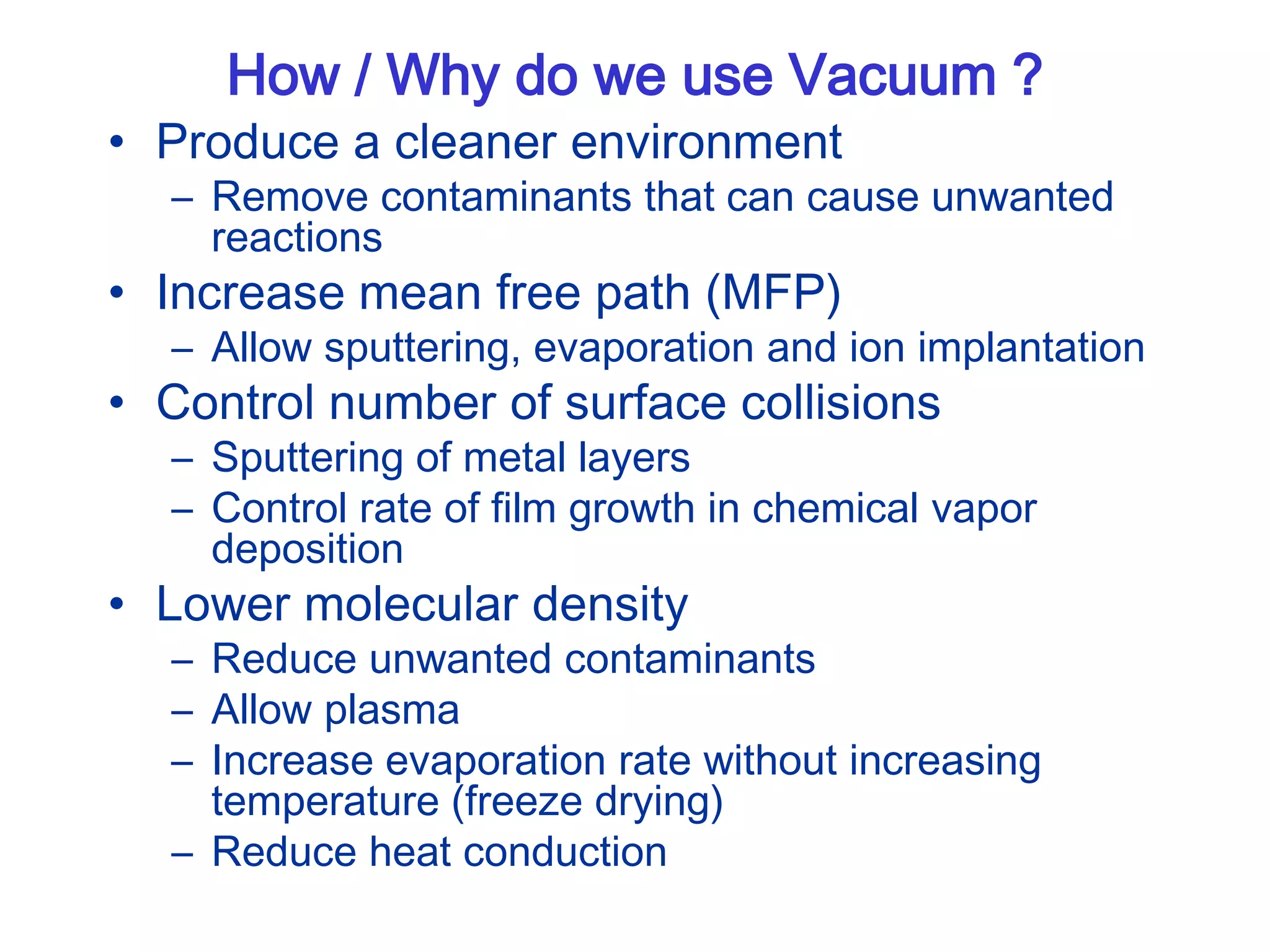 How / Why do we use Vacuum ?
• Produce a cleaner environment
– Remove contaminants that can cause unwanted
reactions
• Increase mean free path (MFP)
– Allow sputtering, evaporation and ion implantation
• Control number of surface collisions
– Sputtering of metal layers
– Control rate of film growth in chemical vapor
deposition
• Lower molecular density
– Reduce unwanted contaminants
– Allow plasma
– Increase evaporation rate without increasing
temperature (freeze drying)
– Reduce heat conduction
 