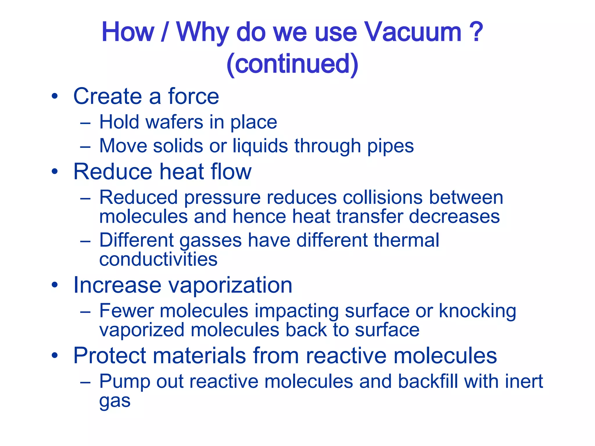 How / Why do we use Vacuum ?
(continued)
• Create a force
– Hold wafers in place
– Move solids or liquids through pipes
• Reduce heat flow
– Reduced pressure reduces collisions between
molecules and hence heat transfer decreases
– Different gasses have different thermal
conductivities
• Increase vaporization
– Fewer molecules impacting surface or knocking
vaporized molecules back to surface
• Protect materials from reactive molecules
– Pump out reactive molecules and backfill with inert
gas
 