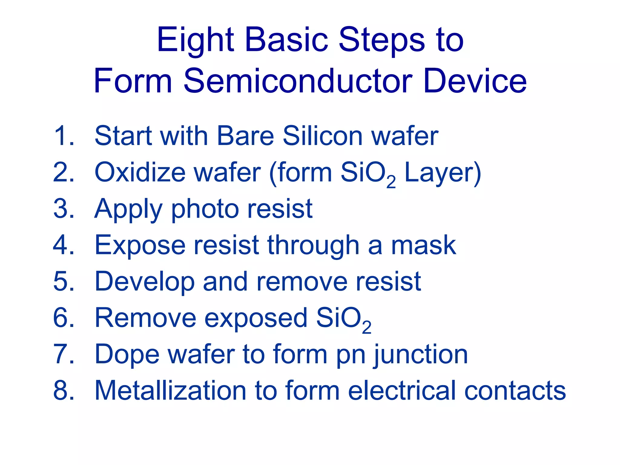 Eight Basic Steps to
Form Semiconductor Device
1. Start with Bare Silicon wafer
2. Oxidize wafer (form SiO2 Layer)
3. Apply photo resist
4. Expose resist through a mask
5. Develop and remove resist
6. Remove exposed SiO2
7. Dope wafer to form pn junction
8. Metallization to form electrical contacts
 