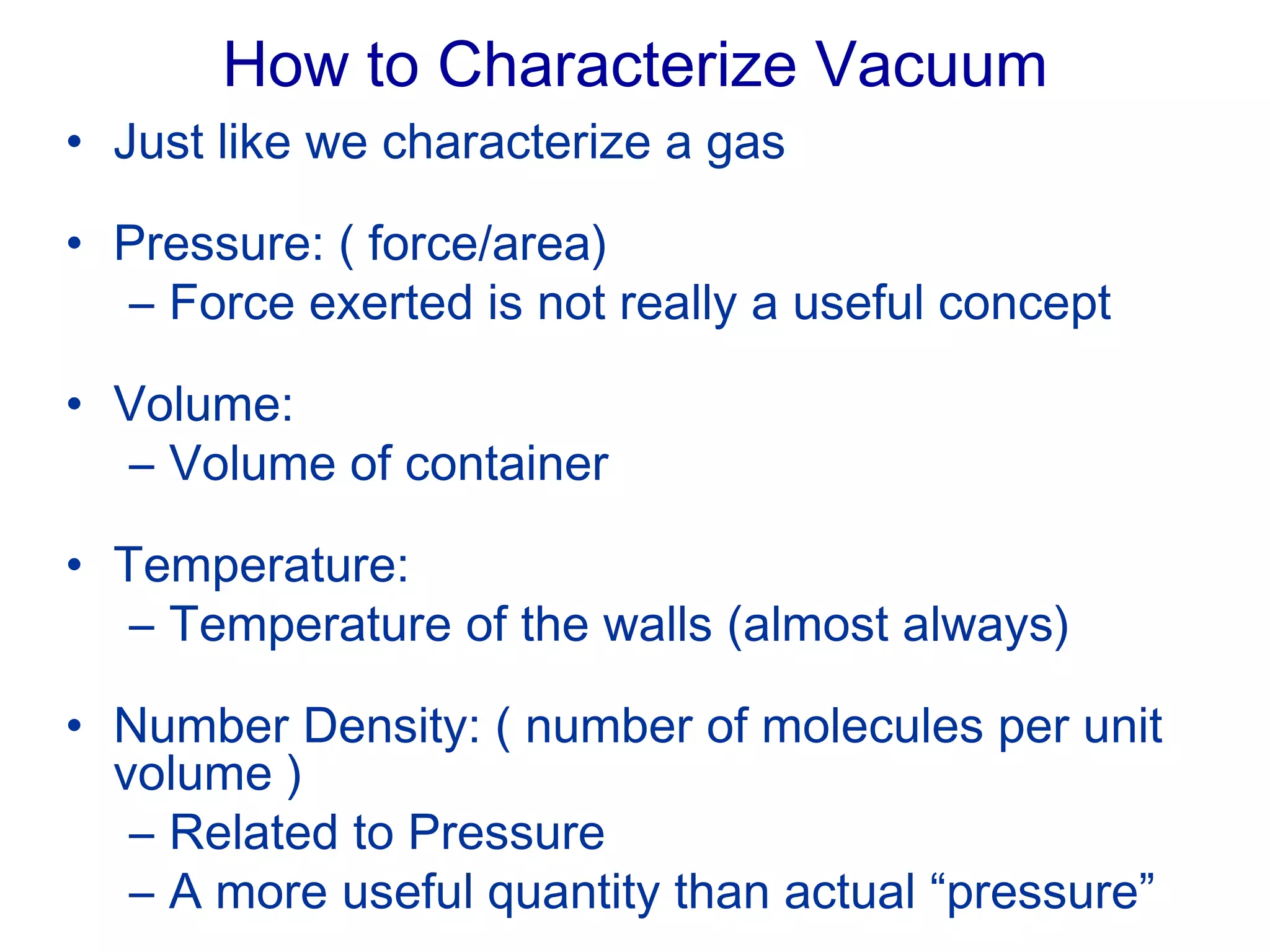How to Characterize Vacuum
• Just like we characterize a gas
• Pressure: ( force/area)
– Force exerted is not really a useful concept
• Volume:
– Volume of container
• Temperature:
– Temperature of the walls (almost always)
• Number Density: ( number of molecules per unit
volume )
– Related to Pressure
– A more useful quantity than actual “pressure”
 