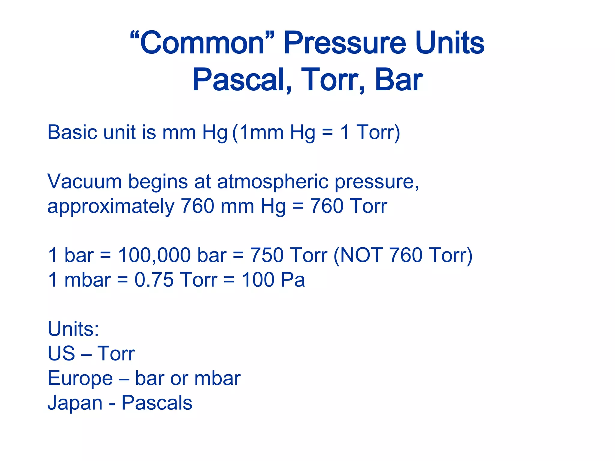 “Common” Pressure Units
Pascal, Torr, Bar
Basic unit is mm Hg (1mm Hg = 1 Torr)
Vacuum begins at atmospheric pressure,
approximately 760 mm Hg = 760 Torr
1 bar = 100,000 bar = 750 Torr (NOT 760 Torr)
1 mbar = 0.75 Torr = 100 Pa
Units:
US – Torr
Europe – bar or mbar
Japan - Pascals
 
