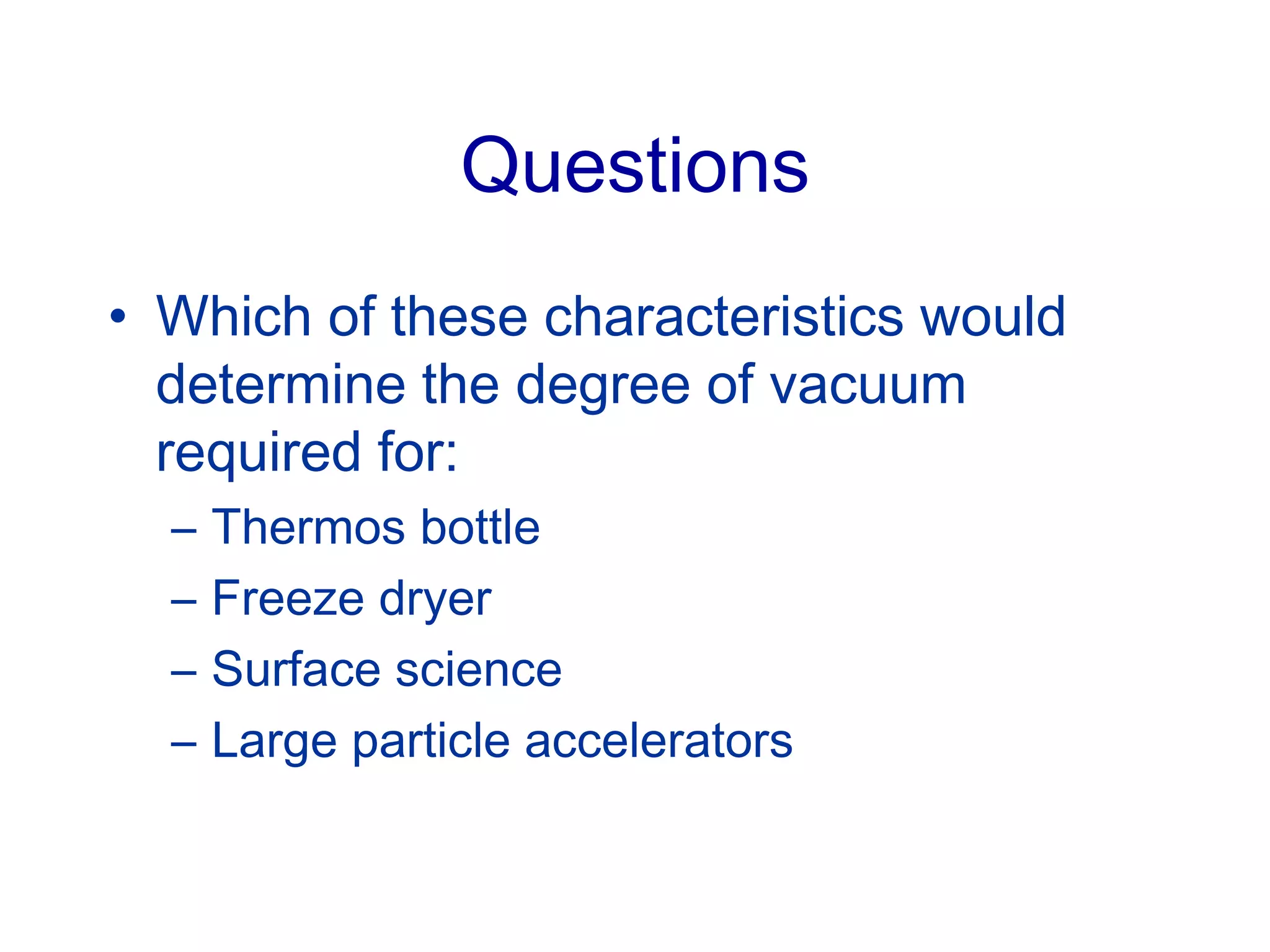 Questions
• Which of these characteristics would
determine the degree of vacuum
required for:
– Thermos bottle
– Freeze dryer
– Surface science
– Large particle accelerators
 