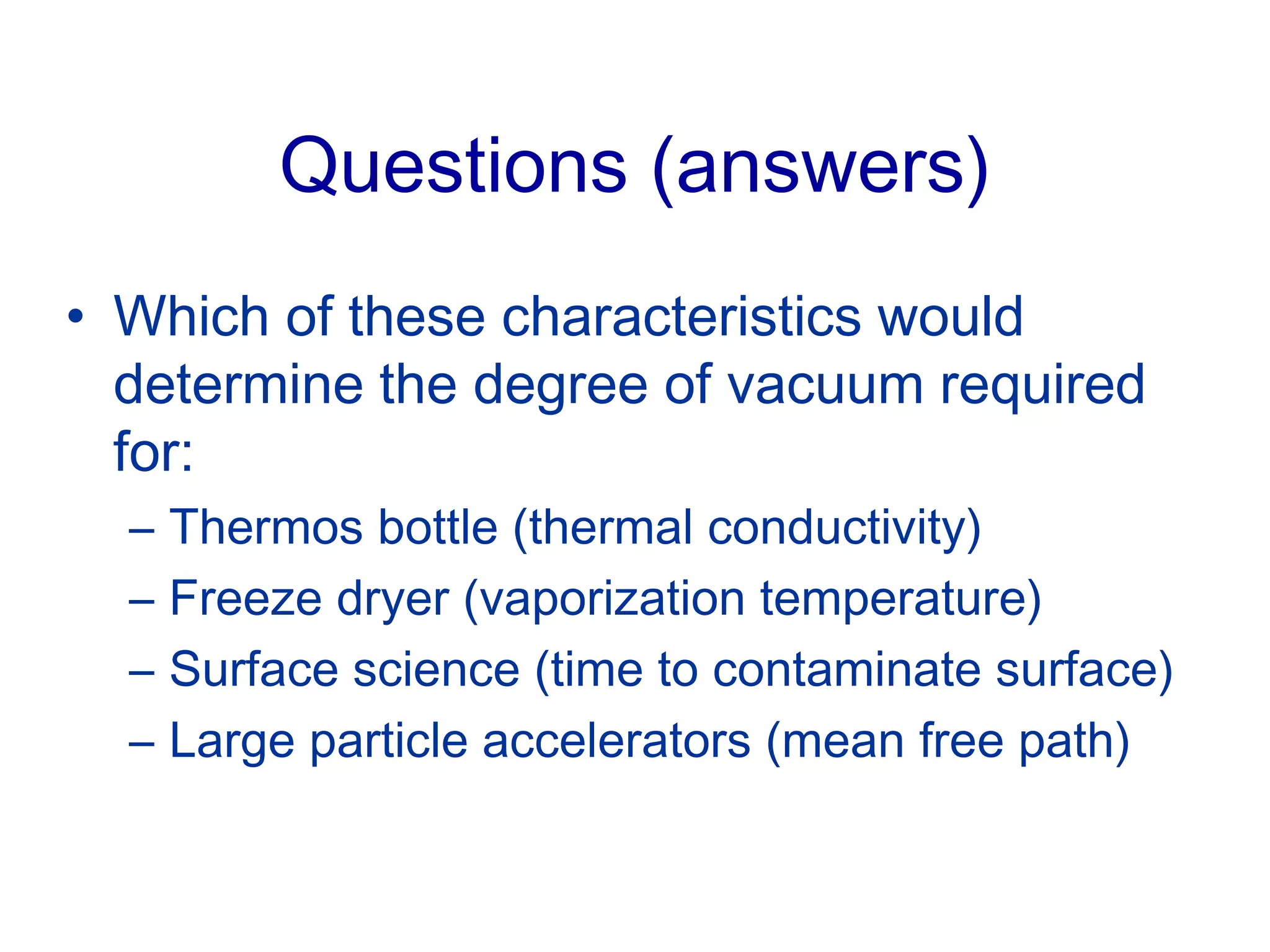 Questions (answers)
• Which of these characteristics would
determine the degree of vacuum required
for:
– Thermos bottle (thermal conductivity)
– Freeze dryer (vaporization temperature)
– Surface science (time to contaminate surface)
– Large particle accelerators (mean free path)
 