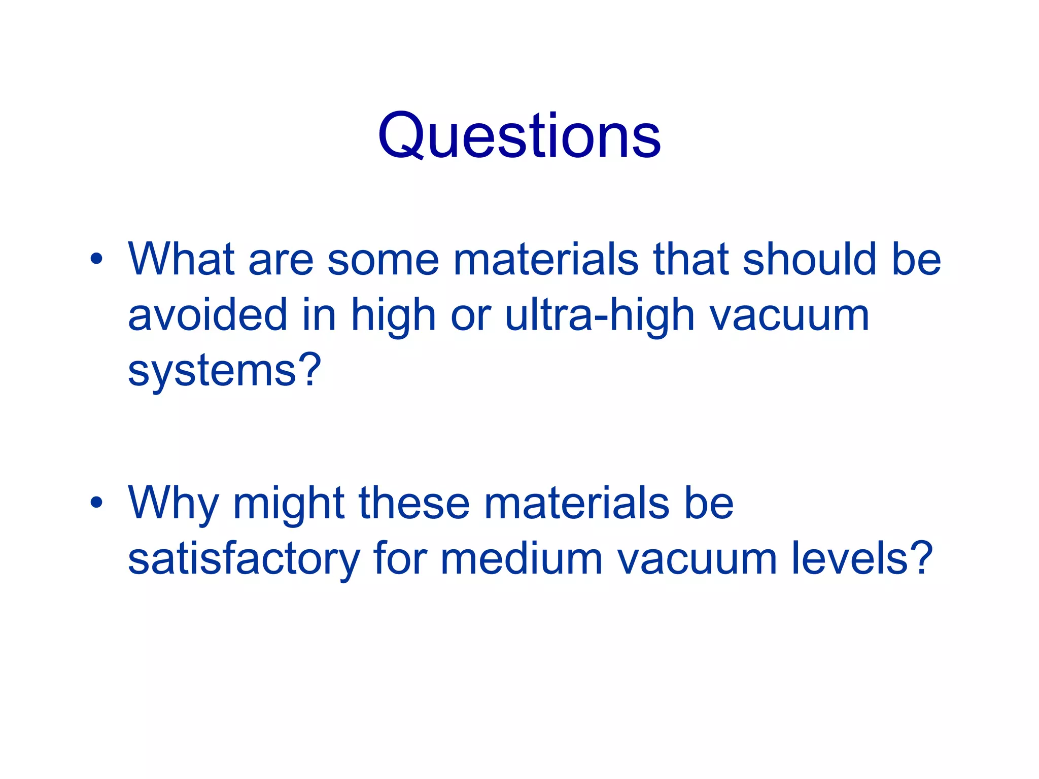 Questions
• What are some materials that should be
avoided in high or ultra-high vacuum
systems?
• Why might these materials be
satisfactory for medium vacuum levels?
 