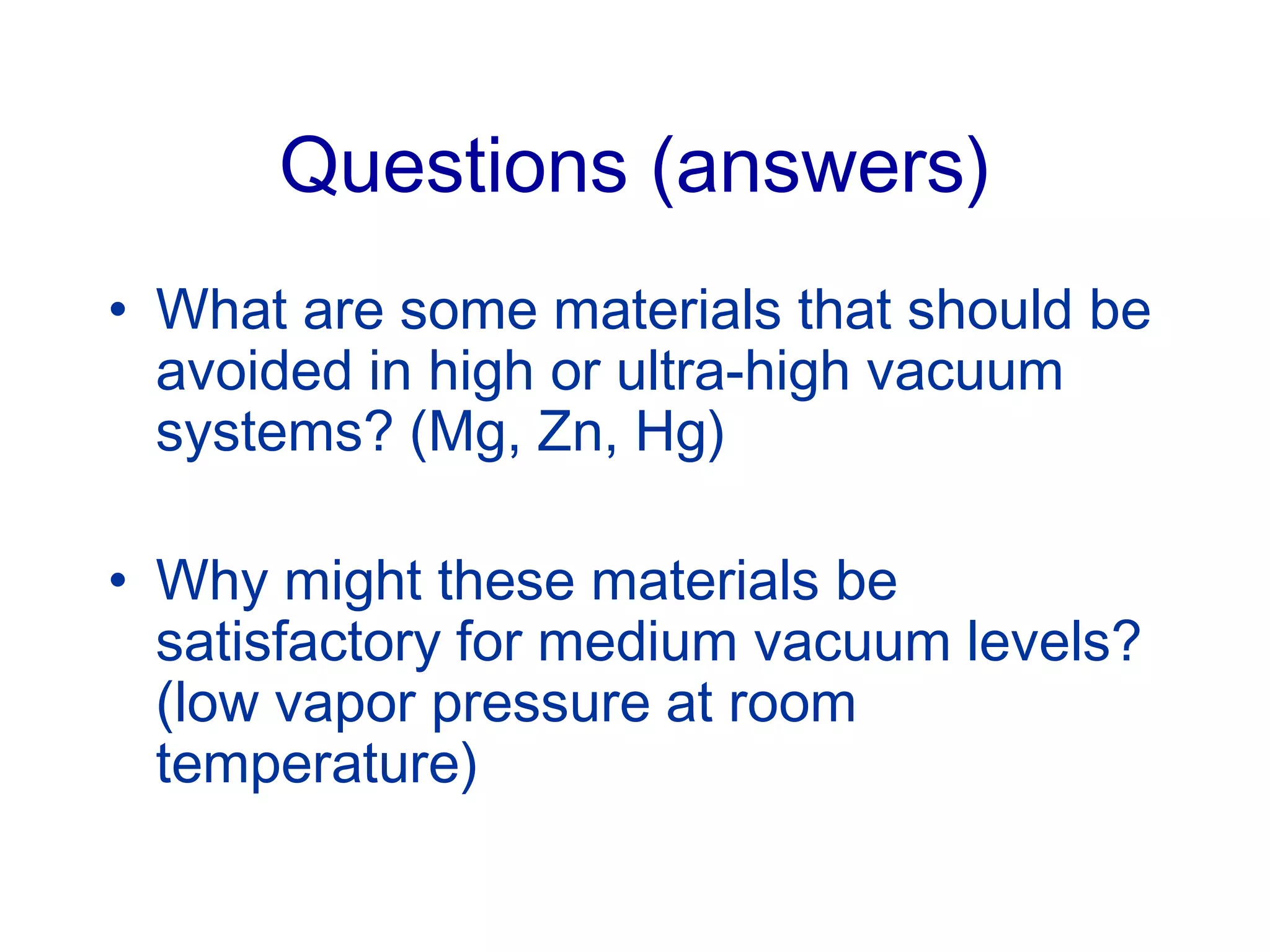 Questions (answers)
• What are some materials that should be
avoided in high or ultra-high vacuum
systems? (Mg, Zn, Hg)
• Why might these materials be
satisfactory for medium vacuum levels?
(low vapor pressure at room
temperature)
 